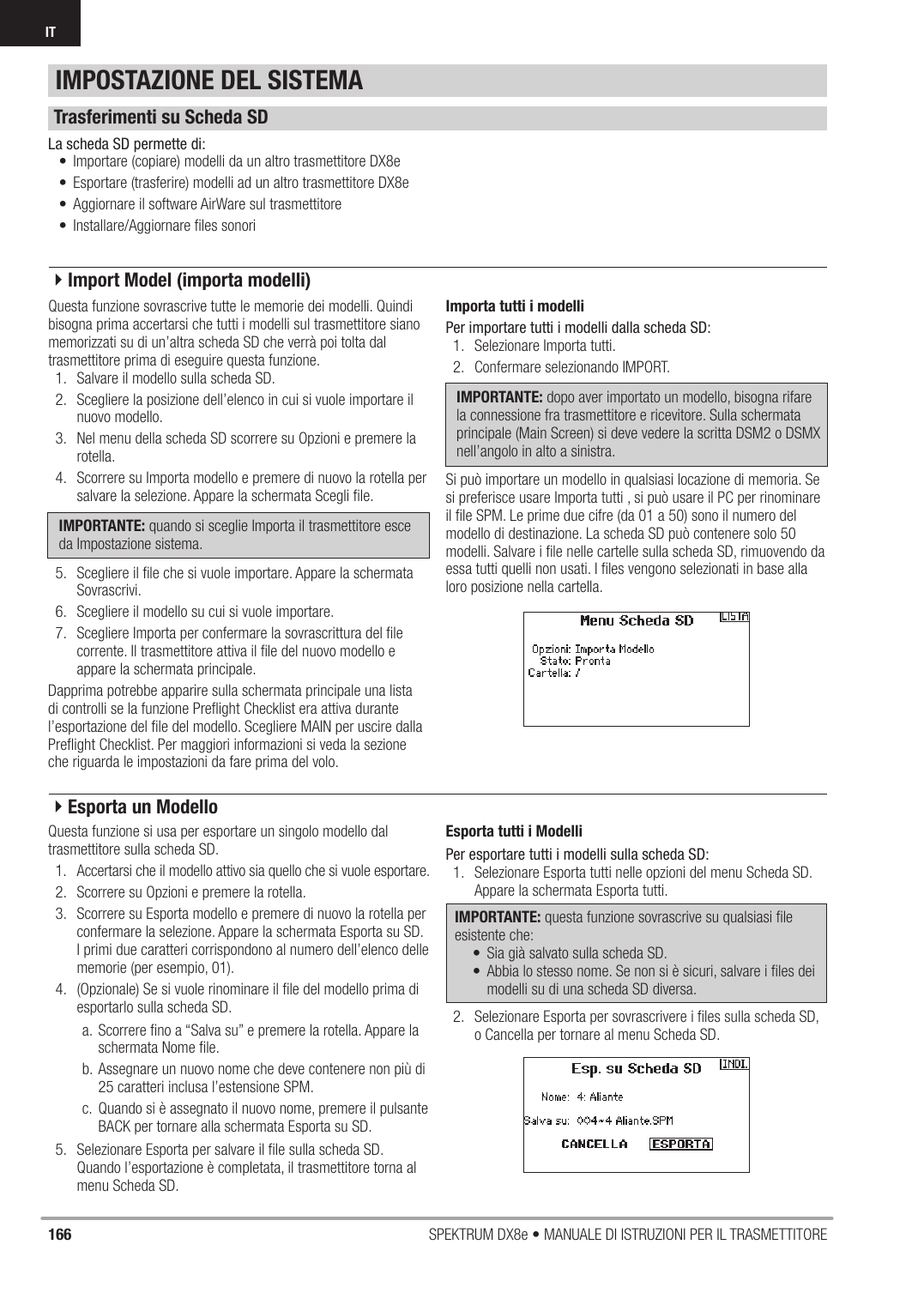 166 SPEKTRUM DX8e • MANUALE DI ISTRUZIONI PER IL TRASMETTITOREITQuesta funzione sovrascrive tutte le memorie dei modelli. Quindi bisogna prima accertarsi che tutti i modelli sul trasmettitore siano memorizzati su di un’altra scheda SD che verrà poi tolta dal trasmettitore prima di eseguire questa funzione.1.  Salvare il modello sulla scheda SD.2.  Scegliere la posizione dell’elenco in cui si vuole importare il nuovo modello.3.  Nel menu della scheda SD scorrere su Opzioni e premere la rotella.4.  Scorrere su Importa modello e premere di nuovo la rotella per salvare la selezione. Appare la schermata Scegli ﬁ le.IMPORTANTE: quando si sceglie Importa il trasmettitore esce da Impostazione sistema. 5.  Scegliere il ﬁ le che si vuole importare. Appare la schermata Sovrascrivi.6.  Scegliere il modello su cui si vuole importare.7.  Scegliere Importa per confermare la sovrascrittura del ﬁ le corrente. Il trasmettitore attiva il ﬁ le del nuovo modello e appare la schermata principale.Dapprima potrebbe apparire sulla schermata principale una lista di controlli se la funzione Preﬂ ight Checklist era attiva durante l’esportazione del ﬁ le del modello. Scegliere MAIN per uscire dalla Preﬂ ight Checklist. Per maggiori informazioni si veda la sezione che riguarda le impostazioni da fare prima del volo.Importa tutti i modelliPer importare tutti i modelli dalla scheda SD:1.  Selezionare Importa tutti.2.  Confermare selezionando IMPORT.IMPORTANTE: dopo aver importato un modello, bisogna rifare la connessione fra trasmettitore e ricevitore. Sulla schermata principale (Main Screen) si deve vedere la scritta DSM2 o DSMX nell’angolo in alto a sinistra.Si può importare un modello in qualsiasi locazione di memoria. Se si preferisce usare Importa tutti , si può usare il PC per rinominare il ﬁ le SPM. Le prime due cifre (da 01 a 50) sono il numero del modello di destinazione. La scheda SD può contenere solo 50 modelli. Salvare i ﬁ le nelle cartelle sulla scheda SD, rimuovendo da essa tutti quelli non usati. I ﬁ les vengono selezionati in base alla loro posizione nella cartella.Questa funzione si usa per esportare un singolo modello dal trasmettitore sulla scheda SD.1.  Accertarsi che il modello attivo sia quello che si vuole esportare.2.  Scorrere su Opzioni e premere la rotella.3.  Scorrere su Esporta modello e premere di nuovo la rotella per confermare la selezione. Appare la schermata Esporta su SD. I primi due caratteri corrispondono al numero dell’elenco delle memorie (per esempio, 01).4.  (Opzionale) Se si vuole rinominare il ﬁ le del modello prima di esportarlo sulla scheda SD.a.  Scorrere ﬁ no a “Salva su” e premere la rotella. Appare la schermata Nome ﬁ le.b. Assegnare un nuovo nome che deve contenere non più di 25 caratteri inclusa l’estensione SPM.c.  Quando si è assegnato il nuovo nome, premere il pulsante BACK per tornare alla schermata Esporta su SD.5.  Selezionare Esporta per salvare il ﬁ le sulla scheda SD. Quando l’esportazione è completata, il trasmettitore torna al menu Scheda SD.Esporta tutti i ModelliPer esportare tutti i modelli sulla scheda SD:1.  Selezionare Esporta tutti nelle opzioni del menu Scheda SD. Appare la schermata Esporta tutti.IMPORTANTE: questa funzione sovrascrive su qualsiasi ﬁ le esistente che:•  Sia già salvato sulla scheda SD.•  Abbia lo stesso nome. Se non si è sicuri, salvare i ﬁ les dei modelli su di una scheda SD diversa.2.  Selezionare Esporta per sovrascrivere i ﬁ les sulla scheda SD, o Cancella per tornare al menu Scheda SD.La scheda SD permette di:•  Importare (copiare) modelli da un altro trasmettitore DX8e•  Esportare (trasferire) modelli ad un altro trasmettitore DX8e•  Aggiornare il software AirWare sul trasmettitore•  Installare/Aggiornare ﬁ les sonoriIMPOSTAZIONE DEL SISTEMATrasferimenti su Scheda SD4Import Model (importa modelli)4Esporta un Modello