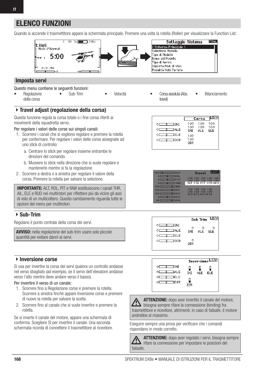 168 SPEKTRUM DX8e • MANUALE DI ISTRUZIONI PER IL TRASMETTITOREITELENCO FUNZIONIQuesto menu contiene le seguenti funzioni:Quando si accende il trasmettitore appare la schermata principale. Premere una volta la rotella (Roller) per visualizzare la Function List.Questa funzione regola la corsa totale o i ﬁ ne corsa riferiti ai movimenti della squadretta servo. Per regolare i valori delle corse sui singoli canali:1.  Scorrere i canali che si vogliono regolare e premere la rotella per confermare. Per regolare i valori delle corse assegnate ad uno stick di controllo:a.  Centrare lo stick per regolare insieme entrambe le direzioni del comando.b. Muovere lo stick nella direzione che si vuole regolare e mantenerlo mentre si fa la regolazione.2.  Scorrere a destra o a sinistra per regolare il valore della corsa. Premere la rotella per salvare la selezione.IMPORTANTE: ALT, ROL, PIT e YAW sostituiscono i canali THR, AIL, ELE e RUD nei multirotori per riﬂ ettere più da vicino gli assi di volo di un multicottero. Questo cambiamento riguarda tutte le opzioni del menu per multirotori.  Regolano il punto centrale della corsa dei servi. AVVISO: nella regolazione del sub-trim usare solo piccole quantità per evitare danni ai servi.Si usa per invertire la corsa dei servi qualora un controllo andasse nel verso sbagliato (ad esempio, se il servo dell’elevatore andasse verso l’alto mentre deve andare verso il basso).Per invertire il verso di un canale:1.  Scorrere ﬁ no a Regolazione corse e premere la rotella. Scorrere a sinistra ﬁ nché appare Inversione corse e premere di nuovo la rotella per salvare la scelta.2.  Scorrere ﬁ no al canale che si vuole invertire e premere la rotella.Se si inverte il canale del motore, appare una schermata di conferma. Scegliere SI per invertire il canale. Una seconda schermata ricorda di connettere il trasmettitore al ricevitore.  ATTENZIONE: dopo aver invertito il canale del motore, bisogna sempre rifare la connessione (binding) fra trasmettitore e ricevitore, altrimenti, in caso di failsafe, il motore andrebbe al massimo.Eseguire sempre una prova per veriﬁ care che i comandi rispondano in modo corretto.ATTENZIONE: dopo aver regolato i servi, bisogna sempre rifare la connessione per impostare le posizioni del failsafe.Imposta servi4Travel adjust (regolazione della corsa)4Sub-Trim4Inversione corse• Regolazionedella corsa• Sub-Trim • Velocità • Corsa assoluta (Abs. travel)• Bilanciamento