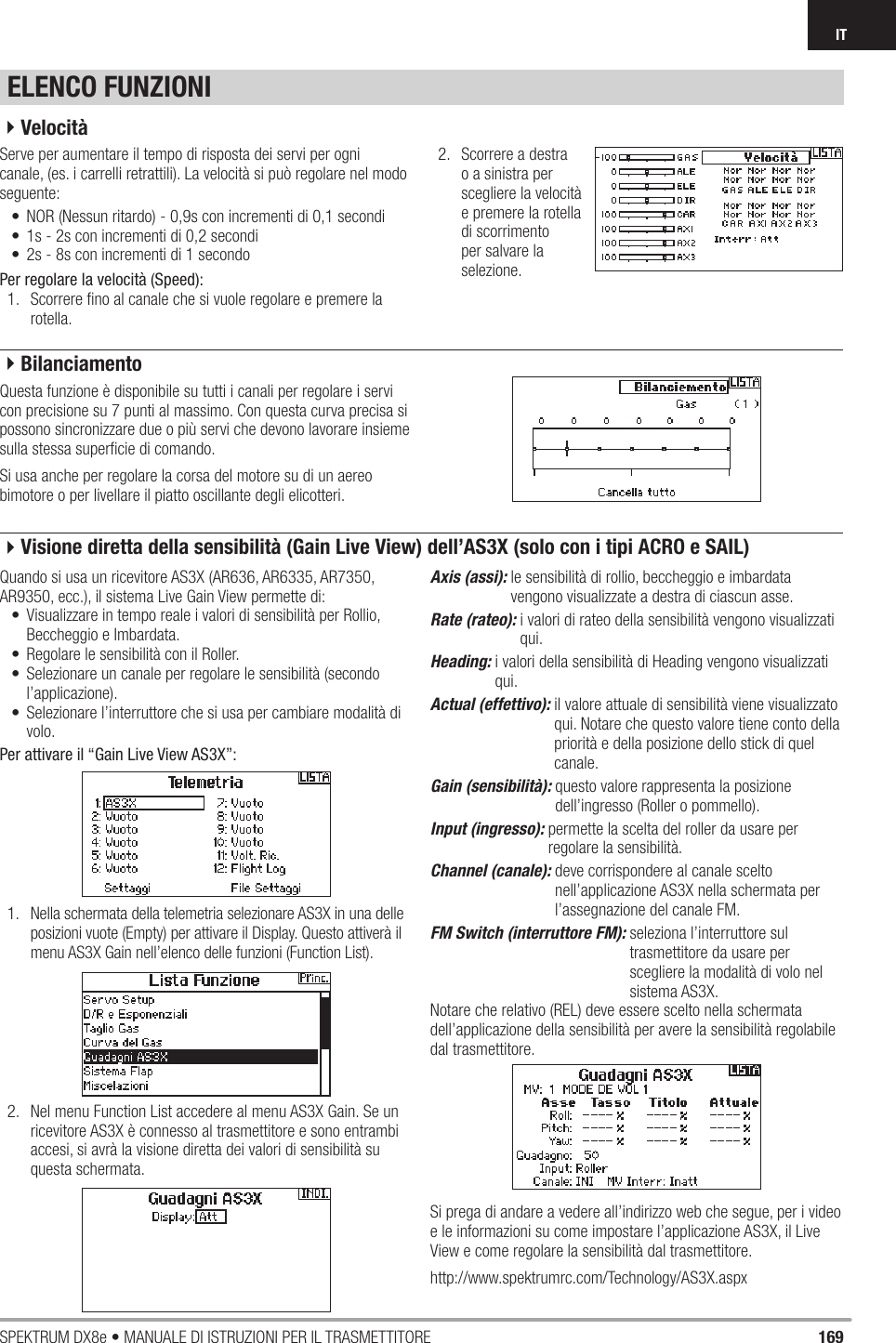 169SPEKTRUM DX8e • MANUALE DI ISTRUZIONI PER IL TRASMETTITOREITELENCO FUNZIONIServe per aumentare il tempo di risposta dei servi per ogni canale, (es. i carrelli retrattili). La velocità si può regolare nel modo seguente:•  NOR (Nessun ritardo) - 0,9s con incrementi di 0,1 secondi•  1s - 2s con incrementi di 0,2 secondi•  2s - 8s con incrementi di 1 secondoPer regolare la velocità (Speed):1.  Scorrere ﬁ no al canale che si vuole regolare e premere la rotella.2.  Scorrere a destra o a sinistra per scegliere la velocità e premere la rotella di scorrimento per salvare la selezione.Questa funzione è disponibile su tutti i canali per regolare i servi con precisione su 7 punti al massimo. Con questa curva precisa si possono sincronizzare due o più servi che devono lavorare insieme sulla stessa superﬁ cie di comando.Si usa anche per regolare la corsa del motore su di un aereo bimotore o per livellare il piatto oscillante degli elicotteri.Quando si usa un ricevitore AS3X (AR636, AR6335, AR7350, AR9350, ecc.), il sistema Live Gain View permette di: •  Visualizzare in tempo reale i valori di sensibilità per Rollio, Beccheggio e Imbardata. •  Regolare le sensibilità con il Roller.  •  Selezionare un canale per regolare le sensibilità (secondo l’applicazione).  •  Selezionare l’interruttore che si usa per cambiare modalità di volo. Per attivare il “Gain Live View AS3X”:1.  Nella schermata della telemetria selezionare AS3X in una delle posizioni vuote (Empty) per attivare il Display. Questo attiverà il menu AS3X Gain nell’elenco delle funzioni (Function List).2.  Nel menu Function List accedere al menu AS3X Gain. Se un ricevitore AS3X è connesso al trasmettitore e sono entrambi accesi, si avrà la visione diretta dei valori di sensibilità su questa schermata.Axis (assi):  le sensibilità di rollio, beccheggio e imbardata vengono visualizzate a destra di ciascun asse. Rate (rateo):  i valori di rateo della sensibilità vengono visualizzati qui.Heading:  i valori della sensibilità di Heading vengono visualizzati qui.Actual (effettivo):  il valore attuale di sensibilità viene visualizzato qui. Notare che questo valore tiene conto della priorità e della posizione dello stick di quel canale. Gain (sensibilità):  questo valore rappresenta la posizione dell’ingresso (Roller o pommello).Input (ingresso):  permette la scelta del roller da usare per regolare la sensibilità. Channel (canale):  deve corrispondere al canale scelto nell’applicazione AS3X nella schermata per l’assegnazione del canale FM. FM Switch (interruttore FM):  seleziona l’interruttore sul trasmettitore da usare per scegliere la modalità di volo nel sistema AS3X. Notare che relativo (REL) deve essere scelto nella schermata dell’applicazione della sensibilità per avere la sensibilità regolabile dal trasmettitore. Si prega di andare a vedere all’indirizzo web che segue, per i video e le informazioni su come impostare l’applicazione AS3X, il Live View e come regolare la sensibilità dal trasmettitore. http://www.spektrumrc.com/Technology/AS3X.aspx 4Velocità4Bilanciamento4Visione diretta della sensibilità (Gain Live View) dell’AS3X (solo con i tipi ACRO e SAIL)