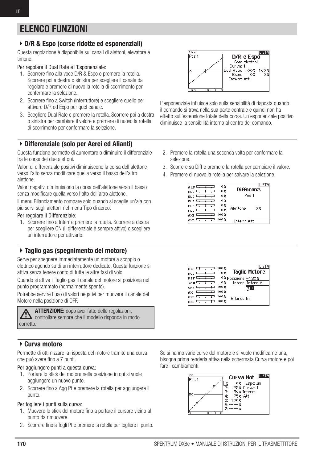 170 SPEKTRUM DX8e • MANUALE DI ISTRUZIONI PER IL TRASMETTITOREITQuesta regolazione è disponibile sui canali di alettoni, elevatore e timone.Per regolare il Dual Rate e l’Esponenziale:1.  Scorrere ﬁ no alla voce D/R &amp; Espo e premere la rotella. Scorrere poi a destra o sinistra per scegliere il canale da regolare e premere di nuovo la rotella di scorrimento per confermare la selezione.2.  Scorrere ﬁ no a Switch (interruttore) e scegliere quello per attivare D/R ed Expo per quel canale.3.  Scegliere Dual Rate e premere la rotella. Scorrere poi a destra o sinistra per cambiare il valore e premere di nuovo la rotella di scorrimento per confermare la selezione.L’esponenziale inﬂ uisce solo sulla sensibilità di risposta quando il comando si trova nella sua parte centrale e quindi non ha effetto sull’estensione totale della corsa. Un esponenziale positivo diminuisce la sensibilità intorno al centro del comando.Questa funzione permette di aumentare o diminuire il differenziale tra le corse dei due alettoni.Valori di differenziale positivi diminuiscono la corsa dell’alettone verso l’alto senza modiﬁ care quella verso il basso dell’altro alettone.Valori negativi diminuiscono la corsa dell’alettone verso il basso senza modiﬁ care quella verso l’alto dell’altro alettone.Il menu Bilanciamento compare solo quando si sceglie un’ala con più servi sugli alettoni nel menu Tipo di aereo.Per regolare il Differenziale:1.  Scorrere ﬁ no a Interr e premere la rotella. Scorrere a destra per scegliere ON (il differenziale è sempre attivo) o scegliere un interruttore per attivarlo.2.  Premere la rotella una seconda volta per confermare la selezione.3.  Scorrere su Diff e premere la rotella per cambiare il valore.4.  Premere di nuovo la rotella per salvare la selezione.Serve per spegnere immediatamente un motore a scoppio o elettrico agendo su di un interruttore dedicato. Questa funzione si attiva senza tenere conto di tutte le altre fasi di volo.Quando si attiva il Taglio gas il canale del motore si posiziona nel punto programmato (normalmente spento).Potrebbe servire l’uso di valori negativi per muovere il canale del Motore nella posizione di OFF.ATTENZIONE: dopo aver fatto delle regolazioni, controllare sempre che il modello risponda in modo corretto.Permette di ottimizzare la risposta del motore tramite una curva che può avere ﬁ no a 7 punti.Per aggiungere punti a questa curva:1.  Portare lo stick del motore nella posizione in cui si vuole aggiungere un nuovo punto.2.  Scorrere ﬁ no a Agg Pt e premere la rotella per aggiungere il punto.Per togliere i punti sulla curva:1.  Muovere lo stick del motore ﬁ no a portare il cursore vicino al punto da rimuovere.2.  Scorrere ﬁ no a Togli Pt e premere la rotella per togliere il punto.Se si hanno varie curve del motore e si vuole modiﬁ carne una, bisogna prima renderla attiva nella schermata Curva motore e poi fare i cambiamenti.ELENCO FUNZIONI4D/R &amp; Espo (corse ridotte ed esponenziali)4Differenziale (solo per Aerei ed Alianti)4Taglio gas (spegnimento del motore)4Curva motore