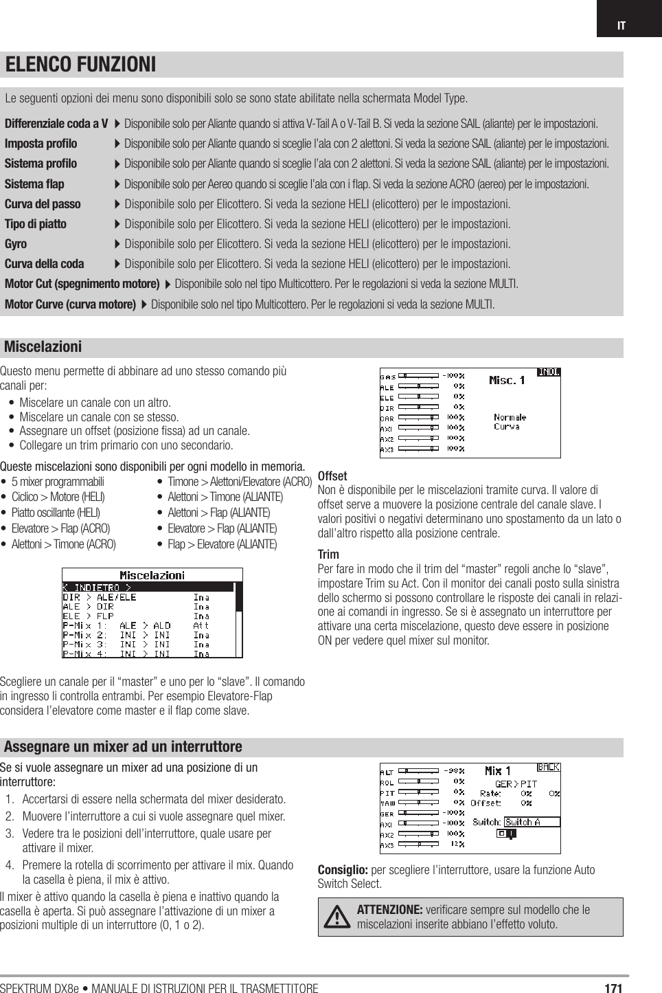 171SPEKTRUM DX8e • MANUALE DI ISTRUZIONI PER IL TRASMETTITOREITDifferenziale coda a V 4Disponibile solo per Aliante quando si attiva V-Tail A o V-Tail B. Si veda la sezione SAIL (aliante) per le impostazioni.Imposta proﬁ lo 4Disponibile solo per Aliante quando si sceglie l’ala con 2 alettoni. Si veda la sezione SAIL (aliante) per le impostazioni.Sistema proﬁ lo 4Disponibile solo per Aliante quando si sceglie l’ala con 2 alettoni. Si veda la sezione SAIL (aliante) per le impostazioni.Sistema ﬂ ap 4Disponibile solo per Aereo quando si sceglie l’ala con i ﬂ ap. Si veda la sezione ACRO (aereo) per le impostazioni.Curva del passo 4Disponibile solo per Elicottero. Si veda la sezione HELI (elicottero) per le impostazioni.Tipo di piatto 4Disponibile solo per Elicottero. Si veda la sezione HELI (elicottero) per le impostazioni.Gyro 4Disponibile solo per Elicottero. Si veda la sezione HELI (elicottero) per le impostazioni.Curva della coda 4Disponibile solo per Elicottero. Si veda la sezione HELI (elicottero) per le impostazioni.Motor Cut (spegnimento motore)4Disponibile solo nel tipo Multicottero. Per le regolazioni si veda la sezione MULTI.Motor Curve (curva motore)4Disponibile solo nel tipo Multicottero. Per le regolazioni si veda la sezione MULTI. Le seguenti opzioni dei menu sono disponibili solo se sono state abilitate nella schermata Model Type.Questo menu permette di abbinare ad uno stesso comando più canali per:•  Miscelare un canale con un altro.•  Miscelare un canale con se stesso.•  Assegnare un offset (posizione ﬁ ssa) ad un canale.•  Collegare un trim primario con uno secondario. Queste miscelazioni sono disponibili per ogni modello in memoria.Scegliere un canale per il “master” e uno per lo “slave”. Il comando in ingresso li controlla entrambi. Per esempio Elevatore-Flap considera l’elevatore come master e il ﬂ ap come slave.OffsetNon è disponibile per le miscelazioni tramite curva. Il valore di offset serve a muovere la posizione centrale del canale slave. I valori positivi o negativi determinano uno spostamento da un lato o dall’altro rispetto alla posizione centrale.TrimPer fare in modo che il trim del “master” regoli anche lo “slave”, impostare Trim su Act. Con il monitor dei canali posto sulla sinistra dello schermo si possono controllare le risposte dei canali in relazi-one ai comandi in ingresso. Se si è assegnato un interruttore per attivare una certa miscelazione, questo deve essere in posizione ON per vedere quel mixer sul monitor.•  5 mixer programmabili•  Ciclico &gt; Motore (HELI)•  Piatto oscillante (HELI)•  Elevatore &gt; Flap (ACRO)•  Alettoni &gt; Timone (ACRO)•  Timone &gt; Alettoni/Elevatore (ACRO)•  Alettoni &gt; Timone (ALIANTE)•  Alettoni &gt; Flap (ALIANTE)•  Elevatore &gt; Flap (ALIANTE)•  Flap &gt; Elevatore (ALIANTE)Se si vuole assegnare un mixer ad una posizione di un interruttore:1.  Accertarsi di essere nella schermata del mixer desiderato.2.  Muovere l’interruttore a cui si vuole assegnare quel mixer.3.  Vedere tra le posizioni dell’interruttore, quale usare per attivare il mixer.4.  Premere la rotella di scorrimento per attivare il mix. Quando la casella è piena, il mix è attivo.Il mixer è attivo quando la casella è piena e inattivo quando la casella è aperta. Si può assegnare l’attivazione di un mixer a posizioni multiple di un interruttore (0, 1 o 2).Consiglio: per scegliere l’interruttore, usare la funzione Auto Switch Select.ATTENZIONE: veriﬁ care sempre sul modello che le miscelazioni inserite abbiano l’effetto voluto.  ELENCO FUNZIONIMiscelazioniAssegnare un mixer ad un interruttore