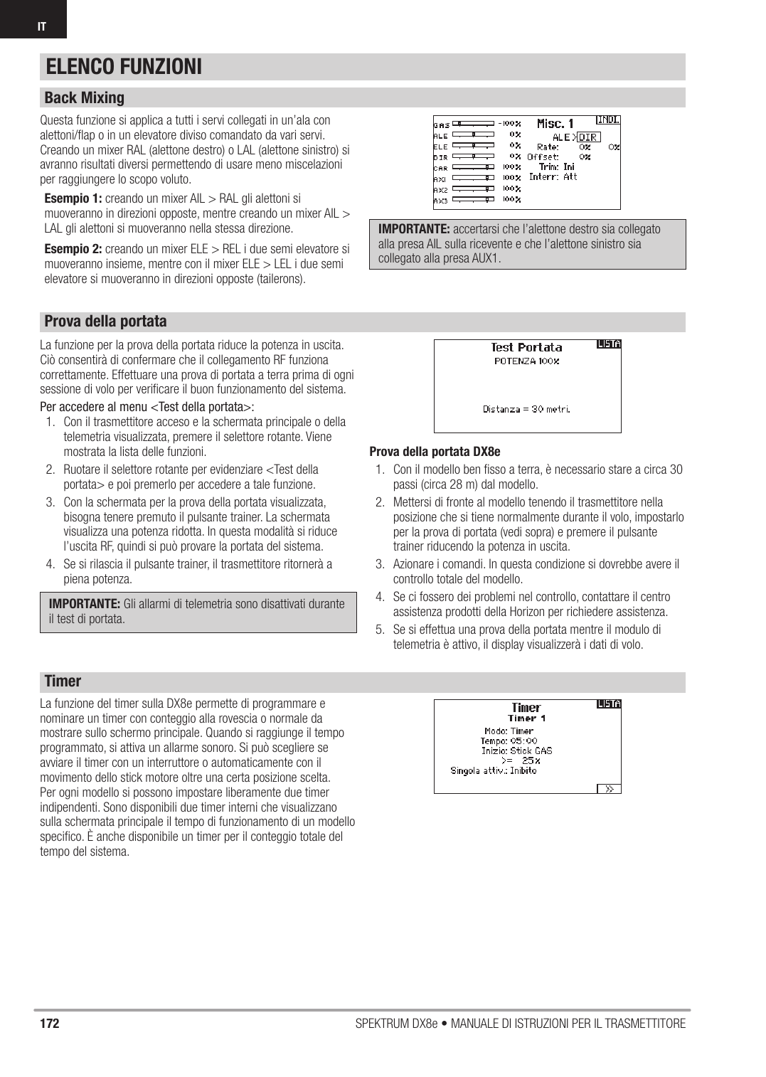 172 SPEKTRUM DX8e • MANUALE DI ISTRUZIONI PER IL TRASMETTITOREITQuesta funzione si applica a tutti i servi collegati in un’ala con alettoni/ﬂ ap o in un elevatore diviso comandato da vari servi. Creando un mixer RAL (alettone destro) o LAL (alettone sinistro) si avranno risultati diversi permettendo di usare meno miscelazioni per raggiungere lo scopo voluto. Esempio 1: creando un mixer AIL &gt; RAL gli alettoni si muoveranno in direzioni opposte, mentre creando un mixer AIL &gt; LAL gli alettoni si muoveranno nella stessa direzione. Esempio 2: creando un mixer ELE &gt; REL i due semi elevatore si muoveranno insieme, mentre con il mixer ELE &gt; LEL i due semi elevatore si muoveranno in direzioni opposte (tailerons).IMPORTANTE: accertarsi che l’alettone destro sia collegato alla presa AIL sulla ricevente e che l’alettone sinistro sia collegato alla presa AUX1. La funzione per la prova della portata riduce la potenza in uscita. Ciò consentirà di confermare che il collegamento RF funziona correttamente. Effettuare una prova di portata a terra prima di ogni sessione di volo per veriﬁ care il buon funzionamento del sistema.Per accedere al menu &lt;Test della portata&gt;:1.  Con il trasmettitore acceso e la schermata principale o della telemetria visualizzata, premere il selettore rotante. Viene mostrata la lista delle funzioni.2.  Ruotare il selettore rotante per evidenziare &lt;Test della portata&gt; e poi premerlo per accedere a tale funzione.3.  Con la schermata per la prova della portata visualizzata, bisogna tenere premuto il pulsante trainer. La schermata visualizza una potenza ridotta. In questa modalità si riduce l’uscita RF, quindi si può provare la portata del sistema.4.  Se si rilascia il pulsante trainer, il trasmettitore ritornerà a piena potenza.IMPORTANTE: Gli allarmi di telemetria sono disattivati durante il test di portata.Prova della portata DX8e1.  Con il modello ben ﬁ sso a terra, è necessario stare a circa 30 passi (circa 28 m) dal modello.2.  Mettersi di fronte al modello tenendo il trasmettitore nella posizione che si tiene normalmente durante il volo, impostarlo per la prova di portata (vedi sopra) e premere il pulsante trainer riducendo la potenza in uscita.3.  Azionare i comandi. In questa condizione si dovrebbe avere il controllo totale del modello.4.  Se ci fossero dei problemi nel controllo, contattare il centro assistenza prodotti della Horizon per richiedere assistenza.5.  Se si effettua una prova della portata mentre il modulo di telemetria è attivo, il display visualizzerà i dati di volo.La funzione del timer sulla DX8e permette di programmare e nominare un timer con conteggio alla rovescia o normale da mostrare sullo schermo principale. Quando si raggiunge il tempo programmato, si attiva un allarme sonoro. Si può scegliere se avviare il timer con un interruttore o automaticamente con il movimento dello stick motore oltre una certa posizione scelta. Per ogni modello si possono impostare liberamente due timer indipendenti. Sono disponibili due timer interni che visualizzano sulla schermata principale il tempo di funzionamento di un modello speciﬁ co. È anche disponibile un timer per il conteggio totale del tempo del sistema.ELENCO FUNZIONIBack MixingProva della portataTimer