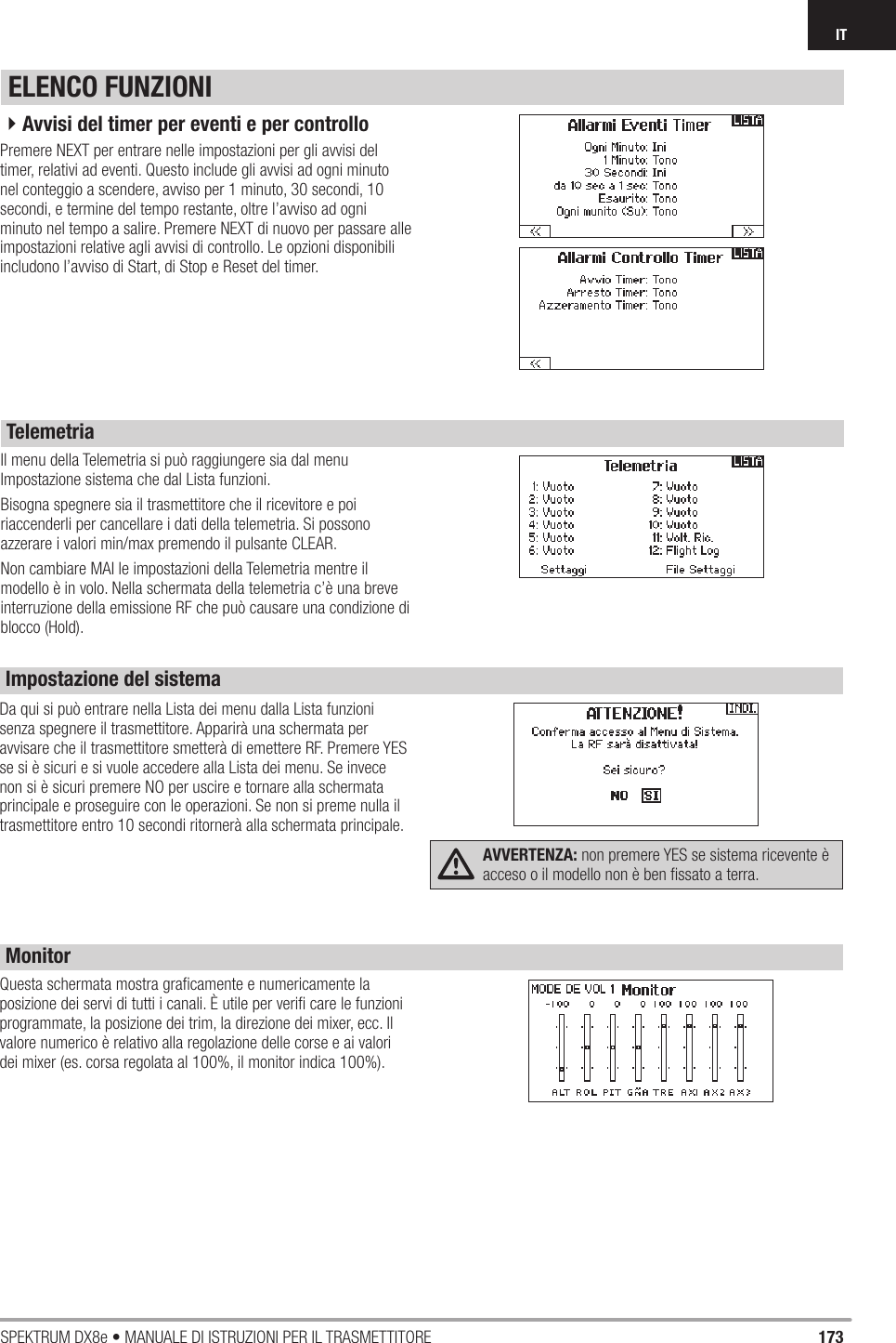 173SPEKTRUM DX8e • MANUALE DI ISTRUZIONI PER IL TRASMETTITOREITIl menu della Telemetria si può raggiungere sia dal menu Impostazione sistema che dal Lista funzioni.Bisogna spegnere sia il trasmettitore che il ricevitore e poi riaccenderli per cancellare i dati della telemetria. Si possono azzerare i valori min/max premendo il pulsante CLEAR.Non cambiare MAI le impostazioni della Telemetria mentre il modello è in volo. Nella schermata della telemetria c’è una breve interruzione della emissione RF che può causare una condizione di blocco (Hold).ELENCO FUNZIONITelemetriaPremere NEXT per entrare nelle impostazioni per gli avvisi del timer, relativi ad eventi. Questo include gli avvisi ad ogni minuto nel conteggio a scendere, avviso per 1 minuto, 30 secondi, 10 secondi, e termine del tempo restante, oltre l’avviso ad ogni minuto nel tempo a salire. Premere NEXT di nuovo per passare alle impostazioni relative agli avvisi di controllo. Le opzioni disponibili includono l’avviso di Start, di Stop e Reset del timer.4Avvisi del timer per eventi e per controlloDa qui si può entrare nella Lista dei menu dalla Lista funzioni senza spegnere il trasmettitore. Apparirà una schermata per avvisare che il trasmettitore smetterà di emettere RF. Premere YES se si è sicuri e si vuole accedere alla Lista dei menu. Se invece non si è sicuri premere NO per uscire e tornare alla schermata principale e proseguire con le operazioni. Se non si preme nulla il trasmettitore entro 10 secondi ritornerà alla schermata principale.AVVERTENZA: non premere YES se sistema ricevente è acceso o il modello non è ben ﬁ ssato a terra.Questa schermata mostra graﬁ camente e numericamente la posizione dei servi di tutti i canali. È utile per veriﬁ  care le funzioni programmate, la posizione dei trim, la direzione dei mixer, ecc. Il valore numerico è relativo alla regolazione delle corse e ai valori dei mixer (es. corsa regolata al 100%, il monitor indica 100%).Impostazione del sistemaMonitor