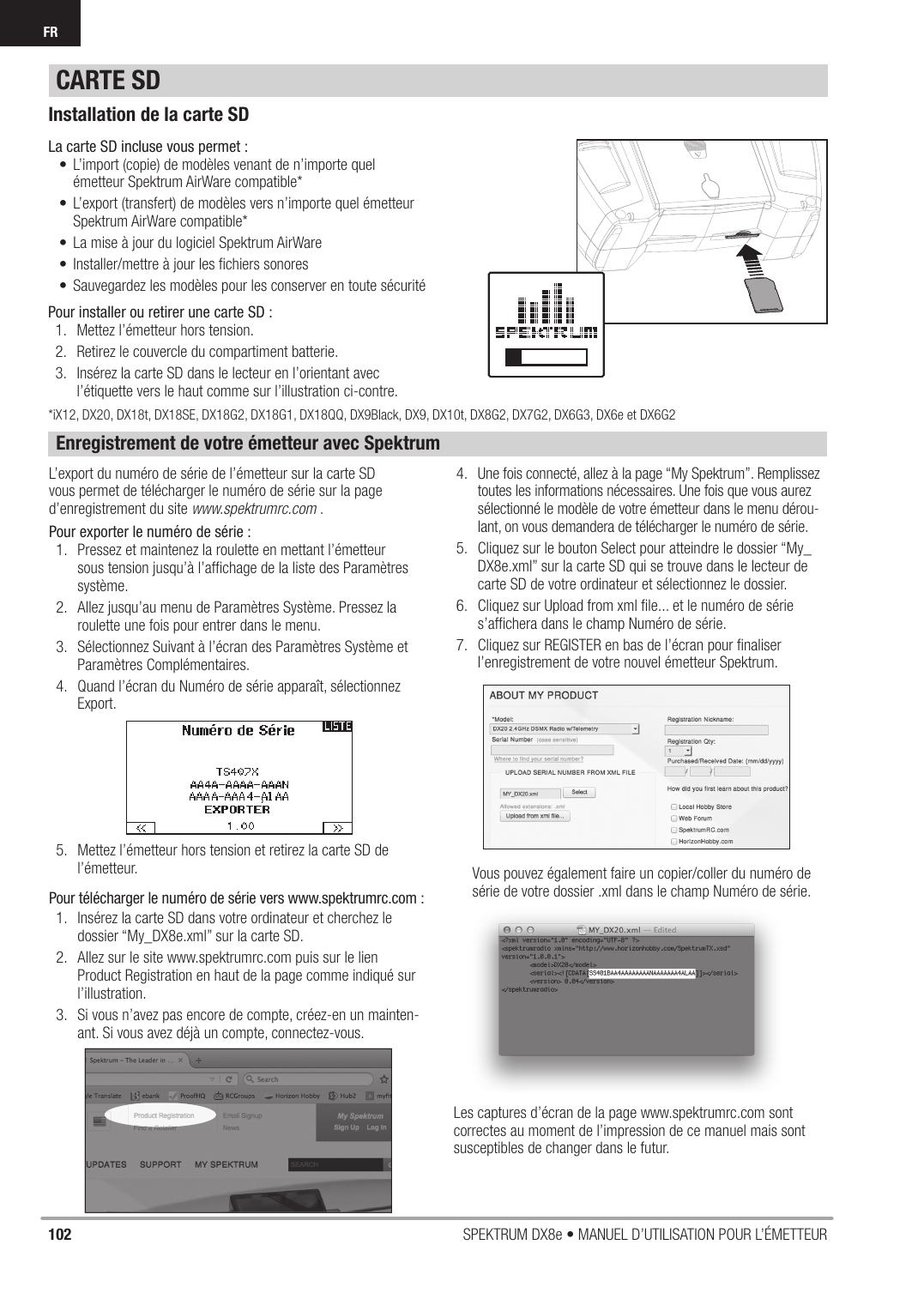 102 SPEKTRUM DX8e • MANUEL D’UTILISATION POUR L’ÉMETTEURFRInstallation de la carte SDLa carte SD incluse vous permet :•  L’import (copie) de modèles venant de n’importe quel émetteur Spektrum AirWare compatible*•  L’export (transfert) de modèles vers n’importe quel émetteur Spektrum AirWare compatible*•  La mise à jour du logiciel Spektrum AirWare•  Installer/mettre à jour les ﬁ chiers sonores•  Sauvegardez les modèles pour les conserver en toute sécuritéPour installer ou retirer une carte SD :1.  Mettez l’émetteur hors tension.2.  Retirez le couvercle du compartiment batterie.3.  Insérez la carte SD dans le lecteur en l’orientant avec l’étiquette vers le haut comme sur l’illustration ci-contre.Enregistrement de votre émetteur avec SpektrumL’export du numéro de série de l’émetteur sur la carte SD vous permet de télécharger le numéro de série sur la page d’enregistrement du site www.spektrumrc.com .Pour exporter le numéro de série :1.  Pressez et maintenez la roulette en mettant l’émetteur sous tension jusqu’à l’afﬁ chage de la liste des Paramètres système.2.  Allez jusqu’au menu de Paramètres Système. Pressez la roulette une fois pour entrer dans le menu.3.  Sélectionnez Suivant à l’écran des Paramètres Système et Paramètres Complémentaires.4.  Quand l’écran du Numéro de série apparaît, sélectionnez Export.5.  Mettez l’émetteur hors tension et retirez la carte SD de l’émetteur.Pour télécharger le numéro de série vers www.spektrumrc.com :1.  Insérez la carte SD dans votre ordinateur et cherchez ledossier “My_DX8e.xml” sur la carte SD.2.  Allez sur le site www.spektrumrc.com puis sur le lien Product Registration en haut de la page comme indiqué sur l’illustration.3.  Si vous n’avez pas encore de compte, créez-en un mainten-ant. Si vous avez déjà un compte, connectez-vous.4.  Une fois connecté, allez à la page “My Spektrum”. Remplissez  toutes les informations nécessaires. Une fois que vous aurez sélectionné le modèle de votre émetteur dans le menu dérou-lant, on vous demandera de télécharger le numéro de série.5.  Cliquez sur le bouton Select pour atteindre le dossier “My_DX8e.xml” sur la carte SD qui se trouve dans le lecteur de carte SD de votre ordinateur et sélectionnez le dossier.6.  Cliquez sur Upload from xml ﬁ le... et le numéro de série s’afﬁ chera dans le champ Numéro de série.7.  Cliquez sur REGISTER en bas de l’écran pour ﬁ naliser l’enregistrement de votre nouvel émetteur Spektrum.Vous pouvez également faire un copier/coller du numéro de série de votre dossier .xml dans le champ Numéro de série.CARTE SDLes captures d’écran de la page www.spektrumrc.com sont correctes au moment de l’impression de ce manuel mais sont susceptibles de changer dans le futur.*iX12, DX20, DX18t, DX18SE, DX18G2, DX18G1, DX18QQ, DX9Black, DX9, DX10t, DX8G2, DX7G2, DX6G3, DX6e et DX6G2