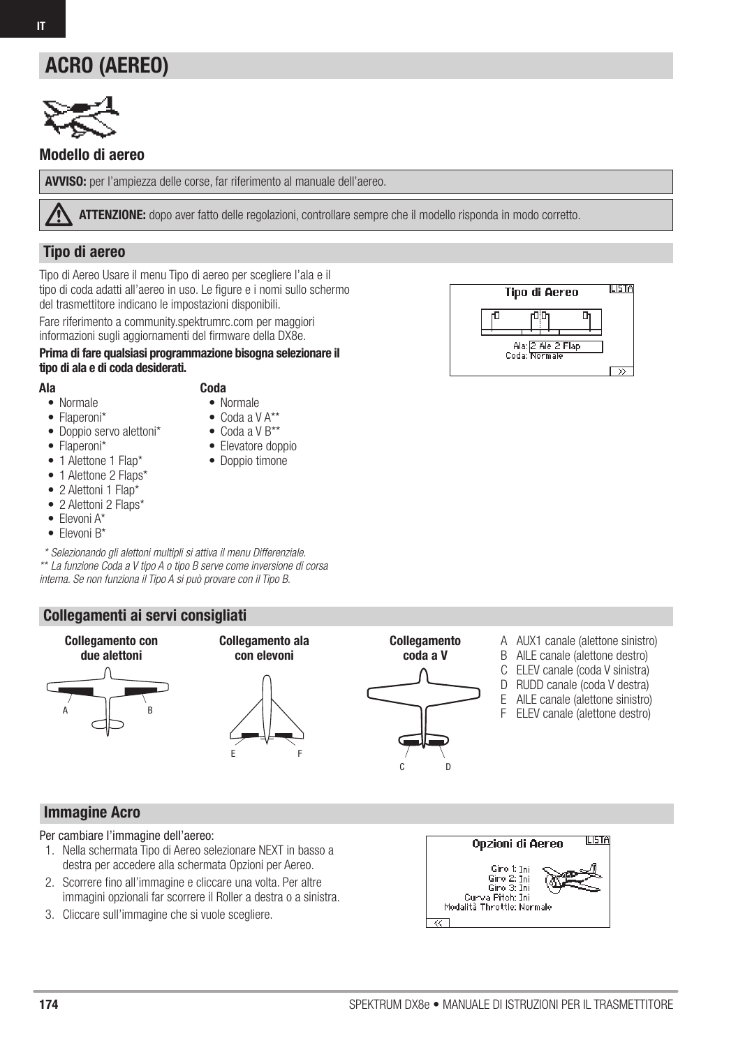 174 SPEKTRUM DX8e • MANUALE DI ISTRUZIONI PER IL TRASMETTITOREIT Tipo di Aereo Usare il menu Tipo di aereo per scegliere l’ala e il tipo di coda adatti all’aereo in uso. Le ﬁ gure e i nomi sullo schermo del trasmettitore indicano le impostazioni disponibili.Fare riferimento a community.spektrumrc.com per maggiori informazioni sugli aggiornamenti del ﬁ rmware della DX8e.Prima di fare qualsiasi programmazione bisogna selezionare il tipo di ala e di coda desiderati.* Selezionando gli alettoni multipli si attiva il menu Differenziale.** La funzione Coda a V tipo A o tipo B serve come inversione di corsa interna. Se non funziona il Tipo A si può provare con il Tipo B.Ala• Normale • Flaperoni*•  Doppio servo alettoni* • Flaperoni*•  1 Alettone 1 Flap* •  1 Alettone 2 Flaps* •  2 Alettoni 1 Flap* •  2 Alettoni 2 Flaps* • Elevoni A* • Elevoni B* Coda• Normale• Coda a V A**•  Coda a V B**• Elevatore doppio• Doppio timoneA  AUX1 canale (alettone sinistro)B  AILE canale (alettone destro)C  ELEV canale (coda V sinistra)D  RUDD canale (coda V destra)E  AILE canale (alettone sinistro)F  ELEV canale (alettone destro)ABCollegamento con due alettoniFECollegamento ala con elevoniDCCollegamentocoda a VModello di aereo AVVISO: per l’ampiezza delle corse, far riferimento al manuale dell’aereo.ATTENZIONE: dopo aver fatto delle regolazioni, controllare sempre che il modello risponda in modo corretto.ACRO (AEREO)Tipo di aereoCollegamenti ai servi consigliatiImmagine AcroPer cambiare l’immagine dell’aereo:1.  Nella schermata Tipo di Aereo selezionare NEXT in basso a destra per accedere alla schermata Opzioni per Aereo.2.  Scorrere ﬁ no all’immagine e cliccare una volta. Per altre immagini opzionali far scorrere il Roller a destra o a sinistra.3.  Cliccare sull’immagine che si vuole scegliere.