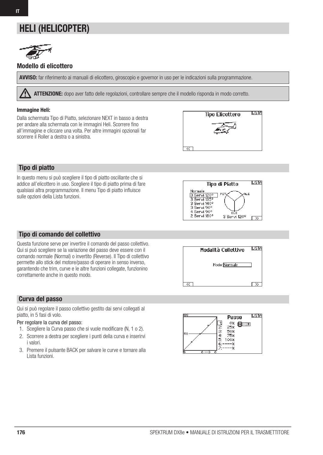 176 SPEKTRUM DX8e • MANUALE DI ISTRUZIONI PER IL TRASMETTITOREITIn questo menu si può scegliere il tipo di piatto oscillante che si addice all’elicottero in uso. Scegliere il tipo di piatto prima di fare qualsiasi altra programmazione. Il menu Tipo di piatto inﬂ uisce sulle opzioni della Lista funzioni.Qui si può regolare il passo collettivo gestito dai servi collegati al piatto, in 5 fasi di volo.Per regolare la curva del passo:1.  Scegliere la Curva passo che si vuole modiﬁ care (N, 1 o 2).2.  Scorrere a destra per scegliere i punti della curva e inserirvi i valori.3.  Premere il pulsante BACK per salvare le curve e tornare alla Lista funzioni.Modello di elicottero AVVISO: far riferimento ai manuali di elicottero, giroscopio e governor in uso per le indicazioni sulla programmazione.ATTENZIONE: dopo aver fatto delle regolazioni, controllare sempre che il modello risponda in modo corretto.HELI (HELICOPTER)Questa funzione serve per invertire il comando del passo collettivo. Qui si può scegliere se la variazione del passo deve essere con il comando normale (Normal) o invertito (Reverse). Il Tipo di collettivo permette allo stick del motore/passo di operare in senso inverso, garantendo che trim, curve e le altre funzioni collegate, funzionino correttamente anche in questo modo. Tipo di piattoTipo di comando del collettivoCurva del passoImmagine Heli:Dalla schermata Tipo di Piatto, selezionare NEXT in basso a destra per andare alla schermata con le immagini Heli. Scorrere ﬁ no all’immagine e cliccare una volta. Per altre immagini opzionali far scorrere il Roller a destra o a sinistra.