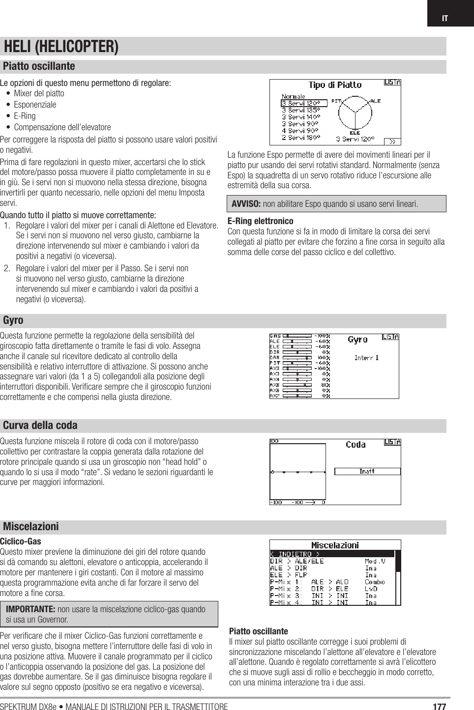 177SPEKTRUM DX8e • MANUALE DI ISTRUZIONI PER IL TRASMETTITOREITLe opzioni di questo menu permettono di regolare:•  Mixer del piatto• Esponenziale• E-Ring• Compensazione dell’elevatorePer correggere la risposta del piatto si possono usare valori positivi o negativi.Prima di fare regolazioni in questo mixer, accertarsi che lo stick del motore/passo possa muovere il piatto completamente in su e in giù. Se i servi non si muovono nella stessa direzione, bisogna invertirli per quanto necessario, nelle opzioni del menu Imposta servi.Quando tutto il piatto si muove correttamente:1.  Regolare i valori del mixer per i canali di Alettone ed Elevatore. Se i servi non si muovono nel verso giusto, cambiarne la direzione intervenendo sul mixer e cambiando i valori da positivi a negativi (o viceversa).2.  Regolare i valori del mixer per il Passo. Se i servi non si muovono nel verso giusto, cambiarne la direzione intervenendo sul mixer e cambiando i valori da positivi a negativi (o viceversa).La funzione Espo permette di avere dei movimenti lineari per il piatto pur usando dei servi rotativi standard. Normalmente (senza Espo) la squadretta di un servo rotativo riduce l’escursione alle estremità della sua corsa.AVVISO: non abilitare Espo quando si usano servi lineari.E-Ring elettronicoCon questa funzione si fa in modo di limitare la corsa dei servi collegati al piatto per evitare che forzino a ﬁ ne corsa in seguito alla somma delle corse del passo ciclico e del collettivo.Questa funzione permette la regolazione della sensibilità del giroscopio fatta direttamente o tramite le fasi di volo. Assegna anche il canale sul ricevitore dedicato al controllo della sensibilità e relativo interruttore di attivazione. Si possono anche assegnare vari valori (da 1 a 5) collegandoli alla posizione degli interruttori disponibili. Veriﬁ care sempre che il giroscopio funzioni correttamente e che compensi nella giusta direzione. Ciclico-GasQuesto mixer previene la diminuzione dei giri del rotore quando si dà comando su alettoni, elevatore o anticoppia, accelerando il motore per mantenere i giri costanti. Con il motore al massimo questa programmazione evita anche di far forzare il servo del motore a ﬁ ne corsa.IMPORTANTE: non usare la miscelazione ciclico-gas quando si usa un Governor.Per veriﬁ care che il mixer Ciclico-Gas funzioni correttamente e nel verso giusto, bisogna mettere l’interruttore delle fasi di volo in una posizione attiva. Muovere il canale programmato per il ciclico o l’anticoppia osservando la posizione del gas. La posizione del gas dovrebbe aumentare. Se il gas diminuisce bisogna regolare il valore sul segno opposto (positivo se era negativo e viceversa).Piatto oscillanteIl mixer sul piatto oscillante corregge i suoi problemi di sincronizzazione miscelando l’alettone all’elevatore e l’elevatore all’alettone. Quando è regolato correttamente si avrà l’elicottero che si muove sugli assi di rollio e beccheggio in modo corretto, con una minima interazione tra i due assi.Questa funzione miscela il rotore di coda con il motore/passo collettivo per contrastare la coppia generata dalla rotazione del rotore principale quando si usa un giroscopio non “head hold” o quando lo si usa il modo “rate”. Si vedano le sezioni riguardanti le curve per maggiori informazioni.HELI (HELICOPTER)Piatto oscillanteGyroCurva della coda Miscelazioni 