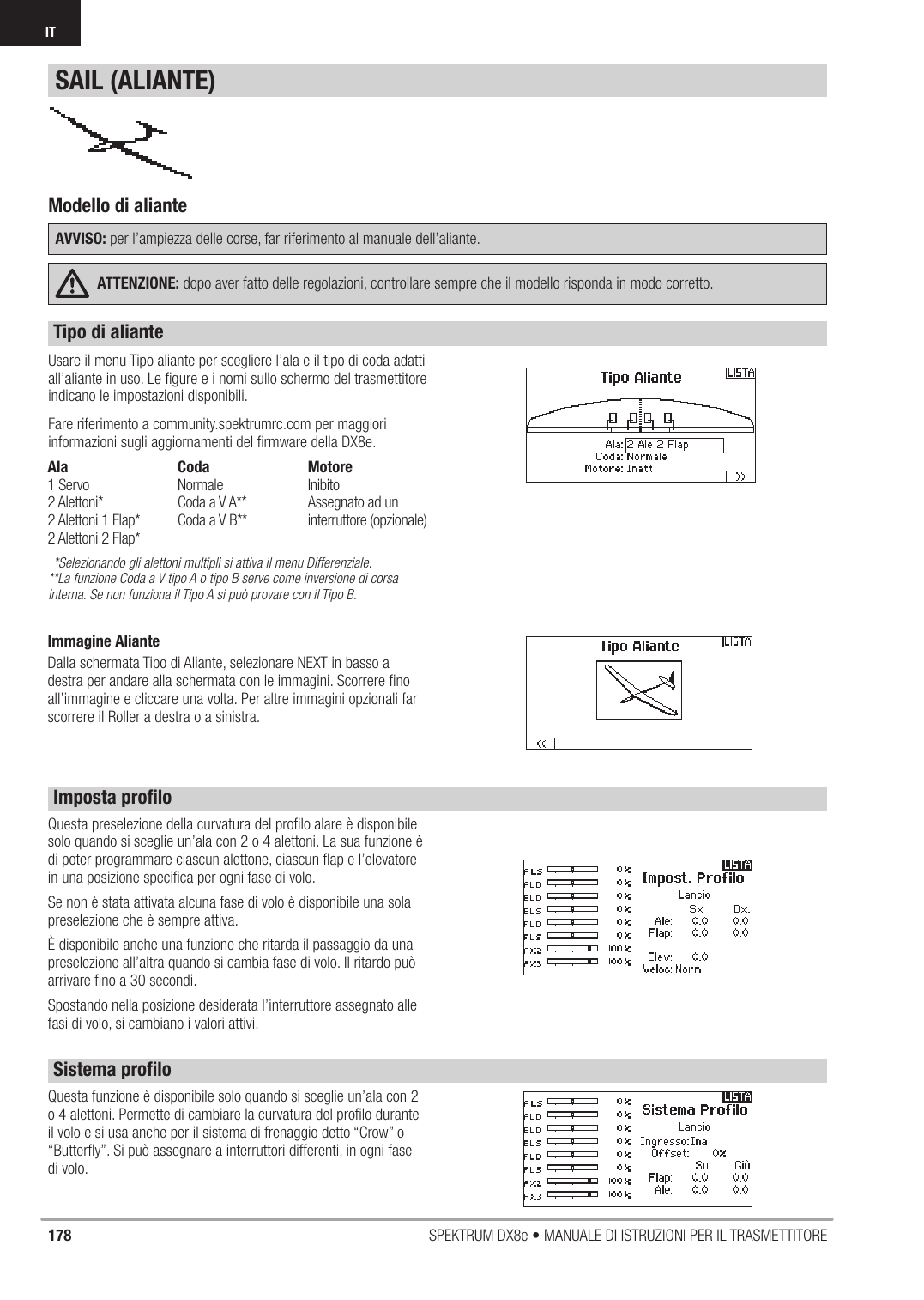 178 SPEKTRUM DX8e • MANUALE DI ISTRUZIONI PER IL TRASMETTITOREIT Usare il menu Tipo aliante per scegliere l’ala e il tipo di coda adatti all’aliante in uso. Le ﬁ gure e i nomi sullo schermo del trasmettitore indicano le impostazioni disponibili.Fare riferimento a community.spektrumrc.com per maggiori informazioni sugli aggiornamenti del ﬁ rmware della DX8e.*Selezionando gli alettoni multipli si attiva il menu Differenziale.**La funzione Coda a V tipo A o tipo B serve come inversione di corsa interna. Se non funziona il Tipo A si può provare con il Tipo B.Questa preselezione della curvatura del proﬁ lo alare è disponibile solo quando si sceglie un’ala con 2 o 4 alettoni. La sua funzione è di poter programmare ciascun alettone, ciascun ﬂ ap e l’elevatore in una posizione speciﬁ ca per ogni fase di volo. Se non è stata attivata alcuna fase di volo è disponibile una sola preselezione che è sempre attiva.È disponibile anche una funzione che ritarda il passaggio da una preselezione all’altra quando si cambia fase di volo. Il ritardo può arrivare ﬁ no a 30 secondi.Spostando nella posizione desiderata l’interruttore assegnato alle fasi di volo, si cambiano i valori attivi.Modello di alianteAVVISO: per l’ampiezza delle corse, far riferimento al manuale dell’aliante.ATTENZIONE: dopo aver fatto delle regolazioni, controllare sempre che il modello risponda in modo corretto.Questa funzione è disponibile solo quando si sceglie un’ala con 2 o 4 alettoni. Permette di cambiare la curvatura del proﬁ lo durante il volo e si usa anche per il sistema di frenaggio detto “Crow” o “Butterﬂ y”. Si può assegnare a interruttori differenti, in ogni fase di volo.SAIL (ALIANTE)Ala1 Servo2 Alettoni*2 Alettoni 1 Flap*2 Alettoni 2 Flap*CodaNormaleCoda a V A**Coda a V B**MotoreInibito Assegnato ad un interruttore (opzionale)Tipo di alianteImposta proﬁ loSistema proﬁ loImmagine AlianteDalla schermata Tipo di Aliante, selezionare NEXT in basso a destra per andare alla schermata con le immagini. Scorrere ﬁ no all’immagine e cliccare una volta. Per altre immagini opzionali far scorrere il Roller a destra o a sinistra. 