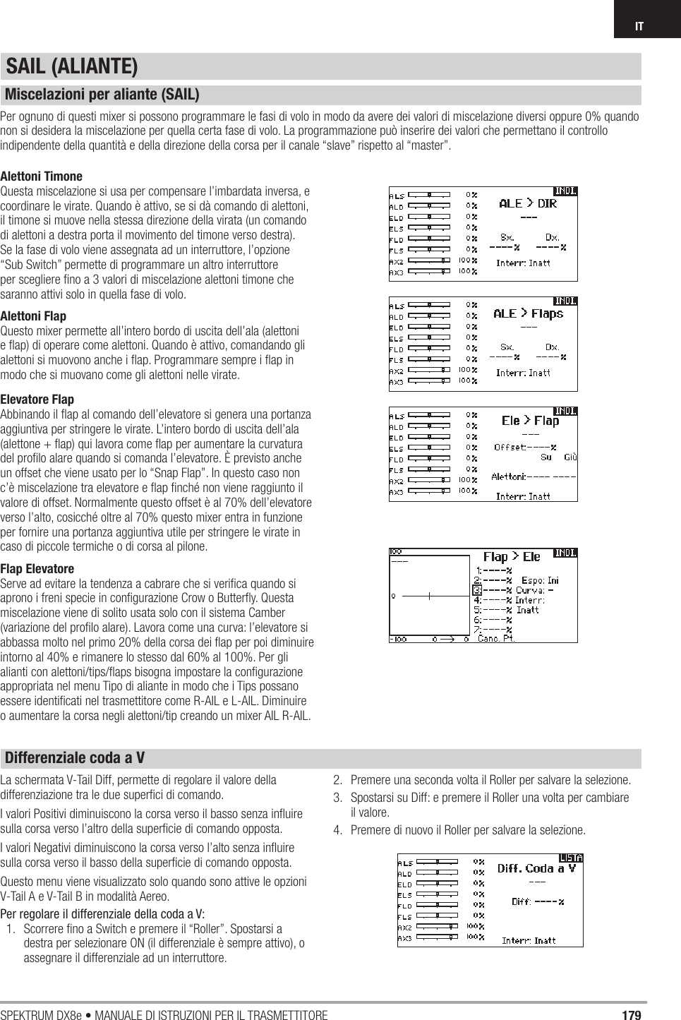 179SPEKTRUM DX8e • MANUALE DI ISTRUZIONI PER IL TRASMETTITOREITSAIL (ALIANTE)Alettoni TimoneQuesta miscelazione si usa per compensare l’imbardata inversa, e coordinare le virate. Quando è attivo, se si dà comando di alettoni, il timone si muove nella stessa direzione della virata (un comando di alettoni a destra porta il movimento del timone verso destra). Se la fase di volo viene assegnata ad un interruttore, l’opzione “Sub Switch” permette di programmare un altro interruttore per scegliere ﬁ no a 3 valori di miscelazione alettoni timone che saranno attivi solo in quella fase di volo.Alettoni FlapQuesto mixer permette all’intero bordo di uscita dell’ala (alettoni e ﬂ ap) di operare come alettoni. Quando è attivo, comandando gli alettoni si muovono anche i ﬂ ap. Programmare sempre i ﬂ ap in modo che si muovano come gli alettoni nelle virate.Elevatore FlapAbbinando il ﬂ ap al comando dell’elevatore si genera una portanza aggiuntiva per stringere le virate. L’intero bordo di uscita dell’ala (alettone + ﬂ ap) qui lavora come ﬂ ap per aumentare la curvatura del proﬁ lo alare quando si comanda l’elevatore. È previsto anche un offset che viene usato per lo “Snap Flap”. In questo caso non c’è miscelazione tra elevatore e ﬂ ap ﬁ nché non viene raggiunto il valore di offset. Normalmente questo offset è al 70% dell’elevatore verso l’alto, cosicché oltre al 70% questo mixer entra in funzione per fornire una portanza aggiuntiva utile per stringere le virate in caso di piccole termiche o di corsa al pilone.Flap ElevatoreServe ad evitare la tendenza a cabrare che si veriﬁ ca quando si aprono i freni specie in conﬁ gurazione Crow o Butterﬂ y. Questa miscelazione viene di solito usata solo con il sistema Camber (variazione del proﬁ lo alare). Lavora come una curva: l’elevatore si abbassa molto nel primo 20% della corsa dei ﬂ ap per poi diminuire intorno al 40% e rimanere lo stesso dal 60% al 100%. Per gli alianti con alettoni/tips/ﬂ aps bisogna impostare la conﬁ gurazione appropriata nel menu Tipo di aliante in modo che i Tips possano essere identiﬁ cati nel trasmettitore come R-AIL e L-AIL. Diminuire o aumentare la corsa negli alettoni/tip creando un mixer AIL R-AIL.Per ognuno di questi mixer si possono programmare le fasi di volo in modo da avere dei valori di miscelazione diversi oppure 0% quando non si desidera la miscelazione per quella certa fase di volo. La programmazione può inserire dei valori che permettano il controllo indipendente della quantità e della direzione della corsa per il canale “slave” rispetto al “master”.La schermata V-Tail Diff, permette di regolare il valore della differenziazione tra le due superﬁ ci di comando.I valori Positivi diminuiscono la corsa verso il basso senza inﬂ uire sulla corsa verso l’altro della superﬁ cie di comando opposta.I valori Negativi diminuiscono la corsa verso l’alto senza inﬂ uire sulla corsa verso il basso della superﬁ cie di comando opposta.Questo menu viene visualizzato solo quando sono attive le opzioni V-Tail A e V-Tail B in modalità Aereo.Per regolare il differenziale della coda a V:1.  Scorrere ﬁ no a Switch e premere il “Roller”. Spostarsi a destra per selezionare ON (il differenziale è sempre attivo), o assegnare il differenziale ad un interruttore.2.  Premere una seconda volta il Roller per salvare la selezione.3.  Spostarsi su Diff: e premere il Roller una volta per cambiare il valore. 4.  Premere di nuovo il Roller per salvare la selezione.Miscelazioni per aliante (SAIL)Differenziale coda a V