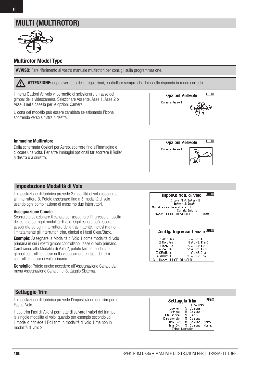 180 SPEKTRUM DX8e • MANUALE DI ISTRUZIONI PER IL TRASMETTITOREITIl menu Opzioni Velivolo vi permette di selezionare un asse del gimbal della videocamera. Selezionare Assente, Asse 1, Asse 2 o Asse 3 nella casella per le opzioni Camera.L’icona del modello può essere cambiata selezionando l’icona scorrendo verso sinistra o destra.L’impostazione di fabbrica prevede l’impostazione dei Trim per le Fasi di Volo.Il tipo trim Fasi di Volo vi permette di salvare i valori dei trim per le singole modalità di volo, quando per esempio secondo voi il modello richiede il Roll trim in modalità di volo 1 ma non in modalità di volo 2.L’impostazione di fabbrica prevede 3 modalità di volo assegnate all’interruttore B. Potete assegnare ﬁ no a 5 modalità di volo usando ogni combinazione di massimo due interruttori.Assegnazione CanaleScorrere e selezionare il canale per assegnare l’ingresso e l’uscita del canale per ogni modalità di volo. Ogni canale può essere assegnato ad ogni interruttore della trasmittente, inclusi ma non limitatamente gli interruttori trim, gimbal e i tasti Clear/Back.Esempio: Assegnare la Modalità di Volo 1 come modalità di volo primaria in cui i vostri gimbal controllano l’asse di volo primario. Cambiando alla Modalità di Volo 2, potete fare in modo che i gimbal controllino l’asse della videocamera e i tasti del trim controllino l’asse di volo primario.Consiglio: Potete anche accedere all’Assegnazione Canale dal menu Assegnazione Canale nel Settaggio Sistema.Multirotor Model TypeAVVISO: Fare riferimento al vostro manuale multirotori per consigli sulla programmazione.ATTENZIONE: dopo aver fatto delle regolazioni, controllare sempre che il modello risponda in modo corretto.MULTI (MULTIROTOR)Impostazione Modalità di VoloSettaggio TrimImmagine MultirotoreDalla schermata Opzioni per Aereo, scorrere ﬁ no all’immagine e cliccare una volta. Per altre immagini opzionali far scorrere il Roller a destra o a sinistra. 
