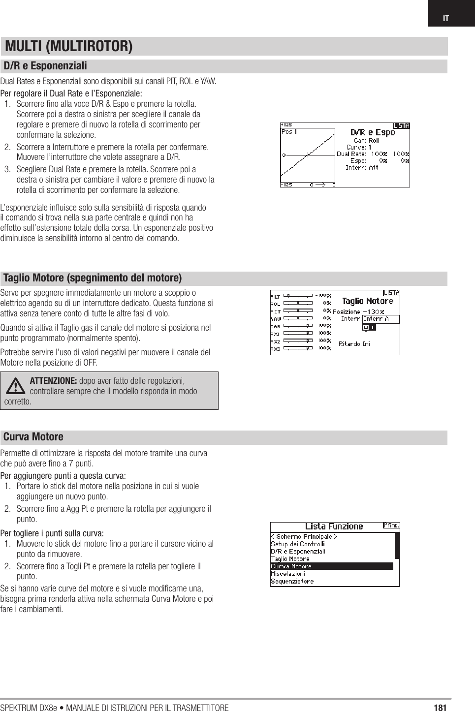 181SPEKTRUM DX8e • MANUALE DI ISTRUZIONI PER IL TRASMETTITOREITDual Rates e Esponenziali sono disponibili sui canali PIT, ROL e YAW.Per regolare il Dual Rate e l’Esponenziale:1.  Scorrere ﬁ no alla voce D/R &amp; Espo e premere la rotella. Scorrere poi a destra o sinistra per scegliere il canale da regolare e premere di nuovo la rotella di scorrimento per confermare la selezione. 2.  Scorrere a Interruttore e premere la rotella per confermare. Muovere l’interruttore che volete assegnare a D/R.3.  Scegliere Dual Rate e premere la rotella. Scorrere poi a destra o sinistra per cambiare il valore e premere di nuovo la rotella di scorrimento per confermare la selezione.L’esponenziale inﬂ uisce solo sulla sensibilità di risposta quando il comando si trova nella sua parte centrale e quindi non ha effetto sull’estensione totale della corsa. Un esponenziale positivo diminuisce la sensibilità intorno al centro del comando. Serve per spegnere immediatamente un motore a scoppio o elettrico agendo su di un interruttore dedicato. Questa funzione si attiva senza tenere conto di tutte le altre fasi di volo.Quando si attiva il Taglio gas il canale del motore si posiziona nel punto programmato (normalmente spento).Potrebbe servire l’uso di valori negativi per muovere il canale del Motore nella posizione di OFF.ATTENZIONE: dopo aver fatto delle regolazioni, controllare sempre che il modello risponda in modo corretto.Permette di ottimizzare la risposta del motore tramite una curva che può avere ﬁ no a 7 punti.Per aggiungere punti a questa curva:1.  Portare lo stick del motore nella posizione in cui si vuole aggiungere un nuovo punto.2.  Scorrere ﬁ no a Agg Pt e premere la rotella per aggiungere il punto.Per togliere i punti sulla curva:1.  Muovere lo stick del motore ﬁ no a portare il cursore vicino al punto da rimuovere.2.  Scorrere ﬁ no a Togli Pt e premere la rotella per togliere il punto.Se si hanno varie curve del motore e si vuole modiﬁ carne una, bisogna prima renderla attiva nella schermata Curva Motore e poi fare i cambiamenti.MULTI (MULTIROTOR)D/R e EsponenzialiTaglio Motore (spegnimento del motore)Curva Motore 
