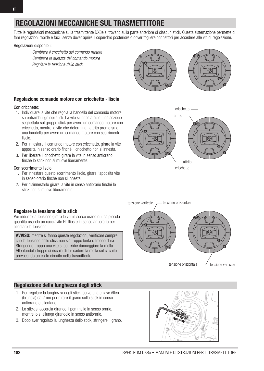 182 SPEKTRUM DX8e • MANUALE DI ISTRUZIONI PER IL TRASMETTITOREITREGOLAZIONI MECCANICHE SUL TRASMETTITORERegolazione comando motore con cricchetto - liscioCon cricchetto:1.  Individuare la vite che regola la bandella del comando motore su entrambi i gruppi stick. La vite si innesta su di una sezione seghettata sul gruppo stick per avere un comando motore con cricchetto, mentre la vite che determina l’attrito preme su di una bandella per avere un comando motore con scorrimento liscio.2.  Per innestare il comando motore con cricchetto, girare la vite apposita in senso orario ﬁ nché il cricchetto non si innesta.3.  Per liberare il cricchetto girare la vite in senso antiorario ﬁ nché lo stick non si muove liberamente.Con scorrimento liscio:1.  Per innestare questo scorrimento liscio, girare l’apposita vite in senso orario ﬁ nché non si innesta.2.  Per disinnestarlo girare la vite in senso antiorario ﬁ nché lo stick non si muove liberamente.Regolare la tensione dello stickPer indurire la tensione girare le viti in senso orario di una piccola quantità usando un cacciavite Phillips e in senso antiorario per allentare la tensione.AVVISO: mentre si fanno queste regolazioni, veriﬁ care sempre che la tensione dello stick non sia troppo lenta o troppo dura. Stringendo troppo una vite si potrebbe danneggiare la molla. Allentandola troppo si rischia di far cadere la molla sul circuito provocando un corto circuito nella trasmittente.Tutte le regolazioni meccaniche sulla trasmittente DX8e si trovano sulla parte anteriore di ciascun stick. Questa sistemazione permette di fare regolazioni rapide e facili senza dover aprire il coperchio posteriore o dover togliere connettori per accedere alle viti di regolazione.Regolazioni disponibili:  Cambiare il cricchetto del comando motore  Cambiare la durezza del comando motore  Regolare la tensione dello stickattritoattritocricchettocricchettotensione verticaletensione verticaletensione orizzontaletensione orizzontaleRegolazione della lunghezza degli stick1.  Per regolare la lunghezza degli stick, serve una chiave Allen (brugola) da 2mm per girare il grano sullo stick in senso antiorario e allentarlo.2.  Lo stick si accorcia girando il pommello in senso orario, mentre lo si allunga girandolo in senso antiorario.3.  Dopo aver regolato la lunghezza dello stick, stringere il grano.