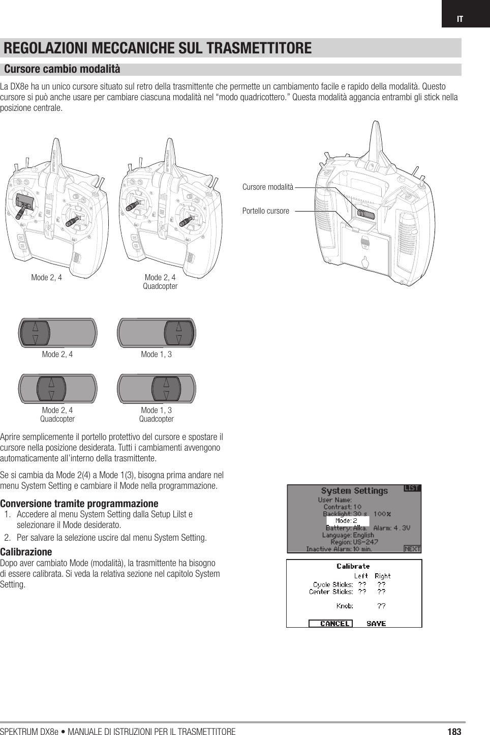 183SPEKTRUM DX8e • MANUALE DI ISTRUZIONI PER IL TRASMETTITOREITREGOLAZIONI MECCANICHE SUL TRASMETTITORECursore cambio modalitàLa DX8e ha un unico cursore situato sul retro della trasmittente che permette un cambiamento facile e rapido della modalità. Questo cursore si può anche usare per cambiare ciascuna modalità nel “modo quadricottero.” Questa modalità aggancia entrambi gli stick nella posizione centrale.Aprire semplicemente il portello protettivo del cursore e spostare il cursore nella posizione desiderata. Tutti i cambiamenti avvengono automaticamente all’interno della trasmittente.Se si cambia da Mode 2(4) a Mode 1(3), bisogna prima andare nel menu System Setting e cambiare il Mode nella programmazione.Conversione tramite programmazione1.  Accedere al menu System Setting dalla Setup Lilst e selezionare il Mode desiderato.2.  Per salvare la selezione uscire dal menu System Setting.CalibrazioneDopo aver cambiato Mode (modalità), la trasmittente ha bisogno di essere calibrata. Si veda la relativa sezione nel capitolo System Setting.Mode 2, 4Mode 2, 4Mode 2, 4QuadcopterMode 2, 4QuadcopterMode 1, 3Mode 1, 3QuadcopterCursore modalitàPortello cursore