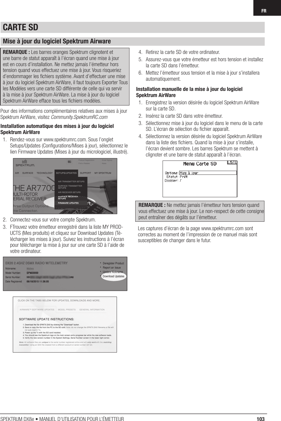 103SPEKTRUM DX8e • MANUEL D’UTILISATION POUR L’ÉMETTEURFRCARTE SDMise à jour du logiciel Spektrum AirwareREMARQUE : Les barres oranges Spektrum clignotent et une barre de statut apparaît à l’écran quand une mise à jour est en cours d’installation. Ne mettez jamais l’émetteur hors tension quand vous effectuez une mise à jour. Vous risqueriez d’endommager les ﬁ chiers système. Avant d’effectuer une mise à jour du logiciel Spektrum AirWare, il faut toujours Exporter Tous les Modèles vers une carte SD différente de celle qui va servir à la mise à jour Spektrum AirWare. La mise à jour du logiciel Spektrum AirWare efface tous les ﬁ chiers modèles.Pour des informations complémentaires relatives aux mises à jour Spektrum AirWare, visitez Community.SpektrumRC.comInstallation automatique des mises à jour du logiciel Spektrum AirWare1.  Rendez-vous sur www.spektrumrc.com. Sous l’onglet Setups/Updates (Conﬁ gurations/Mises à jour), sélectionnez le lien Firmware Updates (Mises à jour du micrologiciel, illustré).2.  Connectez-vous sur votre compte Spektrum.3.  FTrouvez votre émetteur enregistré dans la liste MY PROD-UCTS (Mes produits) et cliquez sur Download Updates (Té-lécharger les mises à jour). Suivez les instructions à l’écran pour télécharger la mise à jour sur une carte SD à l’aide de votre ordinateur.4.  Retirez la carte SD de votre ordinateur.5.  Assurez-vous que votre émetteur est hors tension et installez la carte SD dans l’émetteur.6.  Mettez l’émetteur sous tension et la mise à jour s’installera automatiquement.Installation manuelle de la mise à jour du logiciel Spektrum AirWare1.  Enregistrez la version désirée du logiciel Spektrum AirWare sur la carte SD.2.  Insérez la carte SD dans votre émetteur.3.  Sélectionnez mise à jour du logiciel dans le menu de la carte SD. L’écran de sélection du ﬁ chier apparaît.4.  Sélectionnez la version désirée du logiciel Spektrum AirWare dans la liste des ﬁ chiers. Quand la mise à jour s’installe, l’écran devient sombre. Les barres Spektrum se mettent à clignoter et une barre de statut apparaît à l’écran.REMARQUE : Ne mettez jamais l’émetteur hors tension quand vous effectuez une mise à jour. Le non-respect de cette consigne peut entraîner des dégâts sur l’émetteur.Les captures d’écran de la page www.spektrumrc.com sont correctes au moment de l’impression de ce manuel mais sont susceptibles de changer dans le futur.