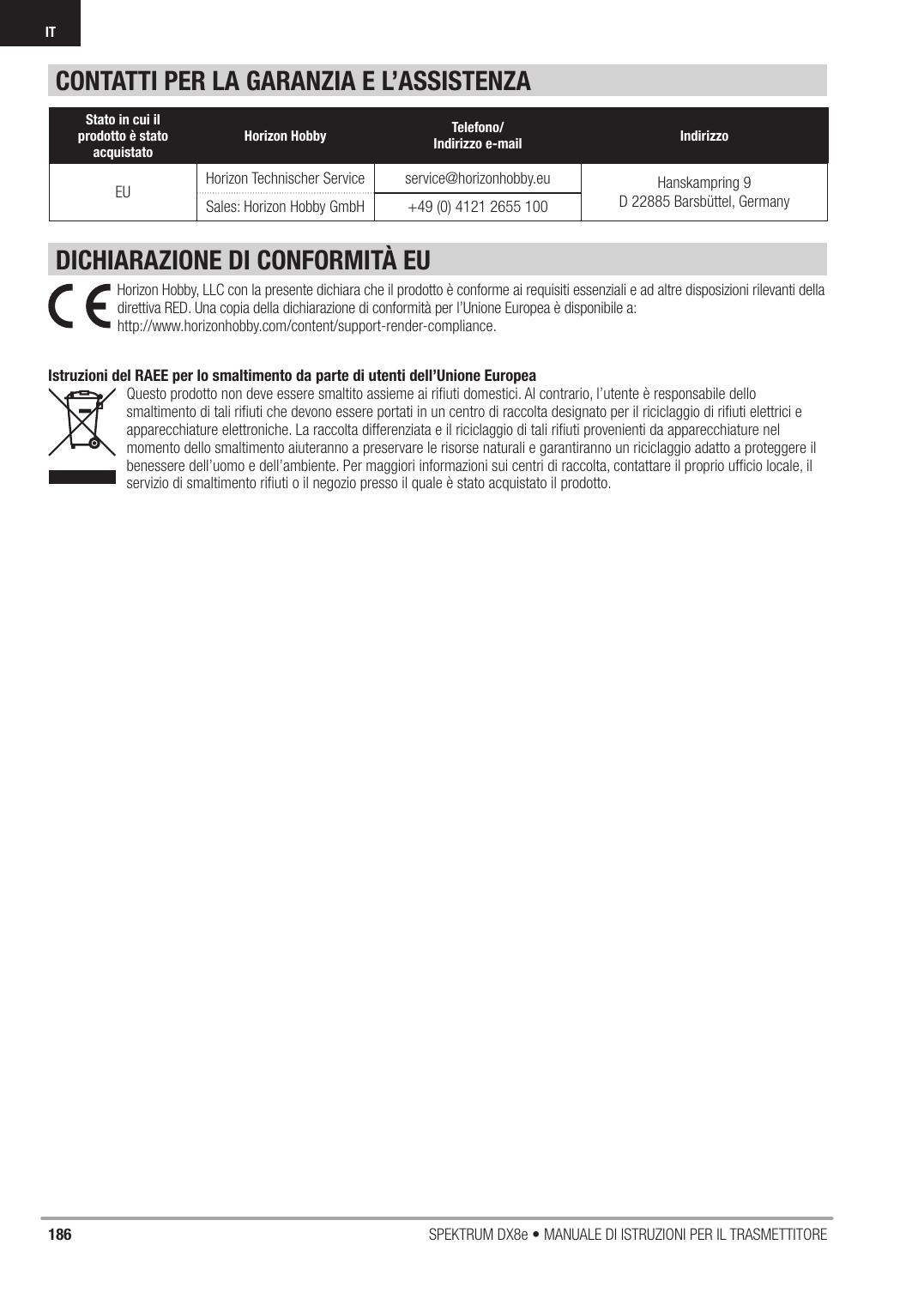 186 SPEKTRUM DX8e • MANUALE DI ISTRUZIONI PER IL TRASMETTITOREITCONTATTI PER LA GARANZIA E L’ASSISTENZADICHIARAZIONE DI CONFORMITÀ EUStato in cui il prodotto è stato acquistato Horizon Hobby Telefono/Indirizzo e-mail IndirizzoEU Horizon Technischer Service service@horizonhobby.eu Hanskampring 9D 22885 Barsbüttel, GermanySales: Horizon Hobby GmbH +49 (0) 4121 2655 100Horizon Hobby, LLC con la presente dichiara che il prodotto è conforme ai requisiti essenziali e ad altre disposizioni rilevanti della direttiva RED. Una copia della dichiarazione di conformità per l’Unione Europea è disponibile a:http://www.horizonhobby.com/content/support-render-compliance.Istruzioni del RAEE per lo smaltimento da parte di utenti dell’Unione EuropeaQuesto prodotto non deve essere smaltito assieme ai riﬁ uti domestici. Al contrario, l’utente è responsabile dello smaltimento di tali riﬁ uti che devono essere portati in un centro di raccolta designato per il riciclaggio di riﬁ uti elettrici e apparecchiature elettroniche. La raccolta differenziata e il riciclaggio di tali riﬁ uti provenienti da apparecchiature nel momento dello smaltimento aiuteranno a preservare le risorse naturali e garantiranno un riciclaggio adatto a proteggere il benessere dell’uomo e dell’ambiente. Per maggiori informazioni sui centri di raccolta, contattare il proprio ufﬁ cio locale, il servizio di smaltimento riﬁ uti o il negozio presso il quale è stato acquistato il prodotto.