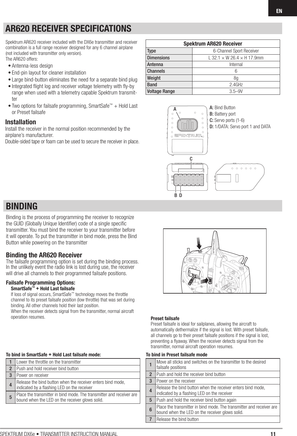 11SPEKTRUM DX6e • TRANSMITTER INSTRUCTION MANUALENBINDINGBinding is the process of programming the receiver to recognize the GUID (Globally Unique Identiﬁ er) code of a single speciﬁ c transmitter. You must bind the receiver to your transmitter before it will operate. To put the transmitter in bind mode, press the Bind Button while powering on the transmitterAR620 RECEIVER SPECIFICATIONSACBDSpektrum AR620 ReceiverType 6-Channel Sport ReceiverDimensions L 32.1 × W 26.4 × H 17.9mmAntenna InternalChannels 6Weight 8gBand 2.4GHzVoltage Range 3.5–9VA: Bind ButtonB: Battery portC: Servo ports (1-6)D: 1/DATA: Servo port 1 and DATA To bind in SmartSafe + Hold Last failsafe mode:1Lower the throttle on the transmitter2Push and hold receiver bind button3Power on receiver4Release the bind button when the receiver enters bind mode, indicated by a ﬂ ashing LED on the receiver5Place the transmitter in bind mode. The transmitter and receiver are bound when the LED on the receiver glows solid.To bind in Preset failsafe mode1Move all sticks and switches on the transmitter to the desired failsafe positions2Push and hold the receiver bind button3Power on the receiver4Release the bind button when the receiver enters bind mode, indicated by a ﬂ ashing LED on the receiver5Push and hold the receiver bind button again6Place the transmitter in bind mode. The transmitter and receiver are bound when the LED on the receiver glows solid.7Release the bind buttonInstallationInstall the receiver in the normal position recommended by the airplane’s manufacturer.Double-sided tape or foam can be used to secure the receiver in place.Spektrum AR620 receiver included with the DX6e transmitter and receiver combination is a full range receiver designed for any 6 channel airplane (not included with transmitter only version).The AR620 offers:• Antenna-less design• End-pin layout for cleaner installation• Large bind-button eliminates the need for a separate bind plug• Integrated ﬂ ight log and receiver voltage telemetry with ﬂ y-by range when used with a telemetry capable Spektrum transmit-ter• Two options for failsafe programming, SmartSafe™ + Hold Last or Preset failsafePreset failsafePreset failsafe is ideal for sailplanes, allowing the aircraft to automatically dethermalize if the signal is lost. With preset failsafe, all channels go to their preset failsafe positions if the signal is lost, preventing a ﬂ yaway. When the receiver detects signal from the transmitter, normal aircraft operation resumes.Binding the AR620 ReceiverThe failsafe programming option is set during the binding process. In the unlikely event the radio link is lost during use, the receiver will drive all channels to their programmed failsafe positions.Failsafe Programming Options:SmartSafe™ + Hold Last failsafeIf loss of signal occurs, SmartSafe™ technology moves the throttle channel to its preset failsafe position (low throttle) that was set during binding. All other channels hold their last position. When the receiver detects signal from the transmitter, normal aircraft operation resumes.