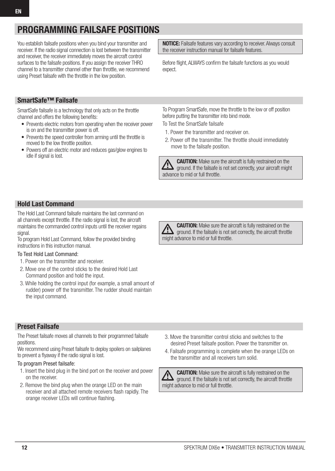 12 SPEKTRUM DX6e • TRANSMITTER INSTRUCTION MANUALENYou establish failsafe positions when you bind your transmitter and receiver. If the radio signal connection is lost between the transmitter and receiver, the receiver immediately moves the aircraft control surfaces to the failsafe positions. If you assign the receiver THRO channel to a transmitter channel other than throttle, we recommend using Preset failsafe with the throttle in the low position.NOTICE: Failsafe features vary according to receiver. Always consult the receiver instruction manual for failsafe features.Before ﬂ ight, ALWAYS conﬁ rm the failsafe functions as you would expect. SmartSafe™ FailsafeSmartSafe failsafe is a technology that only acts on the throttle channel and offers the following beneﬁ ts:•  Prevents electric motors from operating when the receiver power is on and the transmitter power is off.•  Prevents the speed controller from arming until the throttle is moved to the low throttle position.•  Powers off an electric motor and reduces gas/glow engines to idle if signal is lost.To Program SmartSafe, move the throttle to the low or off position before putting the transmitter into bind mode.To Test the SmartSafe failsafe1. Power the transmitter and receiver on.2. Power off the transmitter. The throttle should immediately move to the failsafe position.CAUTION: Make sure the aircraft is fully restrained on the ground. If the failsafe is not set correctly, your aircraft might advance to mid or full throttle.Hold Last CommandThe Hold Last Command failsafe maintains the last command on all channels except throttle. If the radio signal is lost, the aircraft maintains the commanded control inputs until the receiver regains signal.To program Hold Last Command, follow the provided binding instructions in this instruction manual. To Test Hold Last Command:1. Power on the transmitter and receiver.2. Move one of the control sticks to the desired Hold Last Command position and hold the input.3. While holding the control input (for example, a small amount of rudder) power off the transmitter. The rudder should maintain the input command.CAUTION: Make sure the aircraft is fully restrained on the ground. If the failsafe is not set correctly, the aircraft throttle might advance to mid or full throttle.Preset FailsafeThe Preset failsafe moves all channels to their programmed failsafe positions. We recommend using Preset failsafe to deploy spoilers on sailplanes to prevent a ﬂ yaway if the radio signal is lost.To program Preset failsafe:1. Insert the bind plug in the bind port on the receiver and power on the receiver.2. Remove the bind plug when the orange LED on the main receiver and all attached remote receivers ﬂ ash rapidly. The orange receiver LEDs will continue ﬂ ashing.3. Move the transmitter control sticks and switches to the desired Preset failsafe position. Power the transmitter on.4. Failsafe programming is complete when the orange LEDs on the transmitter and all receivers turn solid.CAUTION: Make sure the aircraft is fully restrained on the ground. If the failsafe is not set correctly, the aircraft throttle might advance to mid or full throttle.PROGRAMMING FAILSAFE POSITIONS