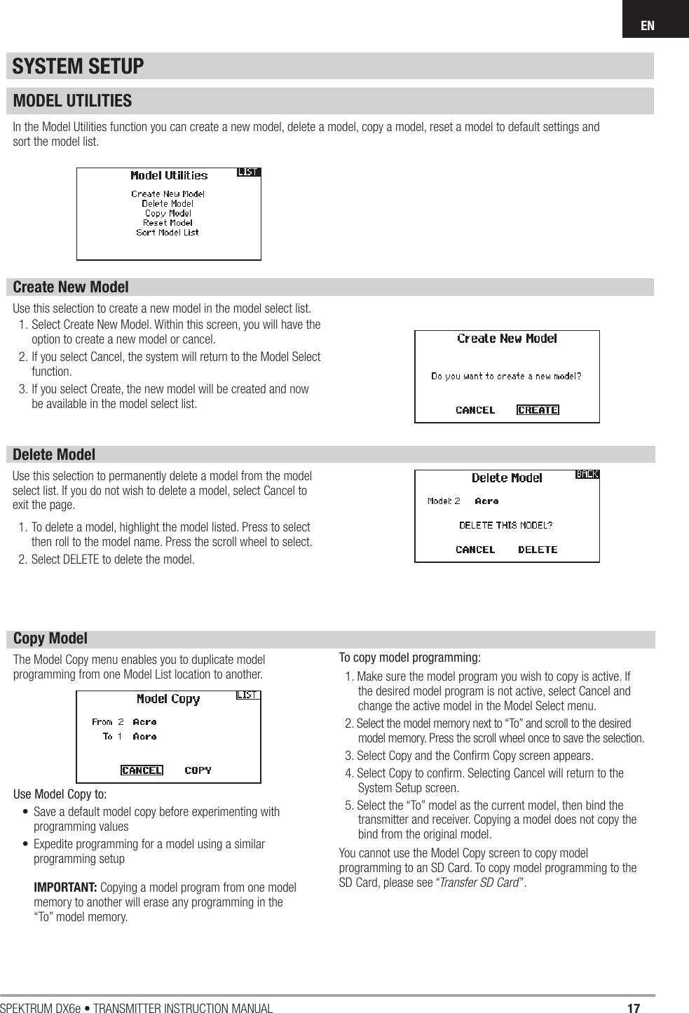 17SPEKTRUM DX6e • TRANSMITTER INSTRUCTION MANUALENMODEL UTILITIESIn the Model Utilities function you can create a new model, delete a model, copy a model, reset a model to default settings andsort the model list.Create New ModelUse this selection to create a new model in the model select list.1. Select Create New Model. Within this screen, you will have the option to create a new model or cancel.2. If you select Cancel, the system will return to the Model Select function.3. If you select Create, the new model will be created and now be available in the model select list. SYSTEM SETUPDelete ModelUse this selection to permanently delete a model from the model select list. If you do not wish to delete a model, select Cancel to exit the page.1. To delete a model, highlight the model listed. Press to select then roll to the model name. Press the scroll wheel to select.2. Select DELETE to delete the model.Copy ModelThe Model Copy menu enables you to duplicate model programming from one Model List location to another. Use Model Copy to:•  Save a default model copy before experimenting with programming values•  Expedite programming for a model using a similar programming setupIMPORTANT: Copying a model program from one model memory to another will erase any programming in the “To” model memory. To copy model programming:1. Make sure the model program you wish to copy is active. If the desired model program is not active, select Cancel and change the active model in the Model Select menu.2. Select the model memory next to “To” and scroll to the desired model memory. Press the scroll wheel once to save the selection.3. Select Copy and the Conﬁ rm Copy screen appears.4. Select Copy to conﬁ rm. Selecting Cancel will return to the System Setup screen.5. Select the “To” model as the current model, then bind the transmitter and receiver. Copying a model does not copy the bind from the original model.You cannot use the Model Copy screen to copy model programming to an SD Card. To copy model programming to the SD Card, please see “Transfer SD Card”.
