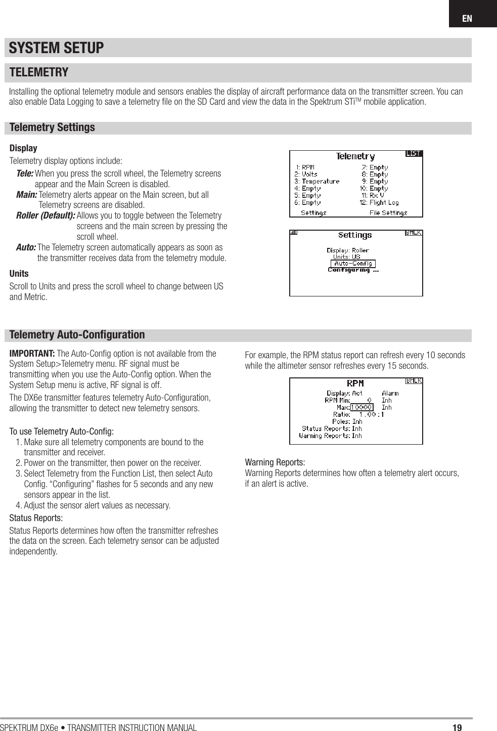 19SPEKTRUM DX6e • TRANSMITTER INSTRUCTION MANUALENTELEMETRYInstalling the optional telemetry module and sensors enables the display of aircraft performance data on the transmitter screen. You can also enable Data Logging to save a telemetry ﬁ le on the SD Card and view the data in the Spektrum STiTM mobile application.Telemetry SettingsDisplayTelemetry display options include:Tele:  When you press the scroll wheel, the Telemetry screens appear and the Main Screen is disabled. Main:  Telemetry alerts appear on the Main screen, but all Telemetry screens are disabled.Roller (Default):  Allows you to toggle between the Telemetry screens and the main screen by pressing the scroll wheel. Auto:  The Telemetry screen automatically appears as soon as the transmitter receives data from the telemetry module.UnitsScroll to Units and press the scroll wheel to change between US and Metric.Telemetry Auto-Conﬁ gurationIMPORTANT: The Auto-Conﬁ g option is not available from the System Setup&gt;Telemetry menu. RF signal must be transmitting when you use the Auto-Conﬁ g option. When the System Setup menu is active, RF signal is off.The DX6e transmitter features telemetry Auto-Conﬁ guration, allowing the transmitter to detect new telemetry sensors.To use Telemetry Auto-Conﬁ g:1. Make sure all telemetry components are bound to the transmitter and receiver.2. Power on the transmitter, then power on the receiver.3. Select Telemetry from the Function List, then select Auto Conﬁ g. “Conﬁ guring” ﬂ ashes for 5 seconds and any new sensors appear in the list.4. Adjust the sensor alert values as necessary.Status Reports:Status Reports determines how often the transmitter refreshes the data on the screen. Each telemetry sensor can be adjusted independently.For example, the RPM status report can refresh every 10 seconds while the altimeter sensor refreshes every 15 seconds.Warning Reports:Warning Reports determines how often a telemetry alert occurs, if an alert is active. SYSTEM SETUP