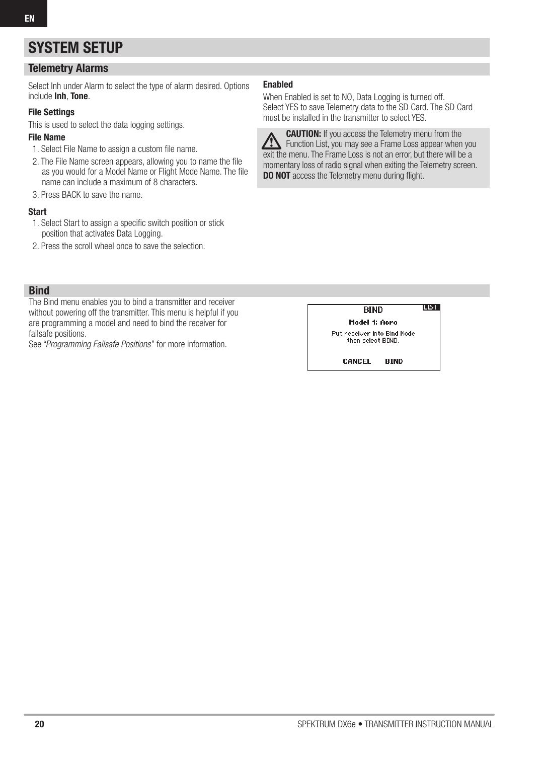 20 SPEKTRUM DX6e • TRANSMITTER INSTRUCTION MANUALENTelemetry AlarmsSelect Inh under Alarm to select the type of alarm desired. Options include Inh, Tone.File SettingsThis is used to select the data logging settings.File Name1. Select File Name to assign a custom ﬁ le name. 2. The File Name screen appears, allowing you to name the ﬁ le as you would for a Model Name or Flight Mode Name. The ﬁ le name can include a maximum of 8 characters.3. Press BACK to save the name.Start1. Select Start to assign a speciﬁ c switch position or stick position that activates Data Logging. 2. Press the scroll wheel once to save the selection.EnabledWhen Enabled is set to NO, Data Logging is turned off.Select YES to save Telemetry data to the SD Card. The SD Card must be installed in the transmitter to select YES.CAUTION: If you access the Telemetry menu from the Function List, you may see a Frame Loss appear when you exit the menu. The Frame Loss is not an error, but there will be a momentary loss of radio signal when exiting the Telemetry screen. DO NOT access the Telemetry menu during ﬂ ight.BindThe Bind menu enables you to bind a transmitter and receiver without powering off the transmitter. This menu is helpful if you are programming a model and need to bind the receiver for failsafe positions.See “Programming Failsafe Positions” for more information.SYSTEM SETUP