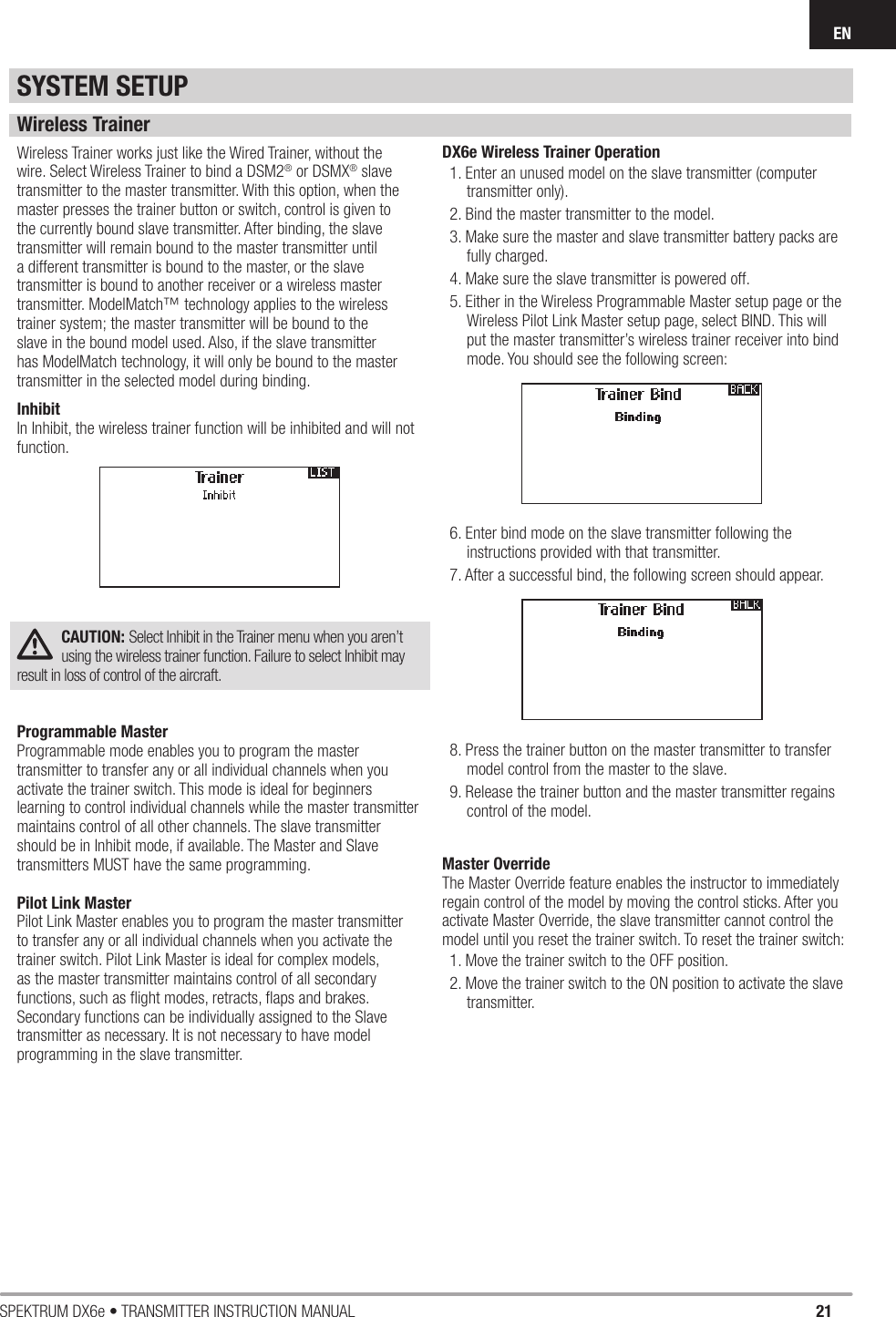 21SPEKTRUM DX6e • TRANSMITTER INSTRUCTION MANUALENWireless TrainerWireless Trainer works just like the Wired Trainer, without the wire. Select Wireless Trainer to bind a DSM2® or DSMX® slave transmitter to the master transmitter. With this option, when the master presses the trainer button or switch, control is given to the currently bound slave transmitter. After binding, the slave transmitter will remain bound to the master transmitter until a different transmitter is bound to the master, or the slave transmitter is bound to another receiver or a wireless master transmitter. ModelMatch™ technology applies to the wireless trainer system; the master transmitter will be bound to the slave in the bound model used. Also, if the slave transmitter has ModelMatch technology, it will only be bound to the master transmitter in the selected model during binding. InhibitIn Inhibit, the wireless trainer function will be inhibited and will not function.CAUTION: Select Inhibit in the Trainer menu when you aren’t using the wireless trainer function. Failure to select Inhibit may result in loss of control of the aircraft.Programmable MasterProgrammable mode enables you to program the master transmitter to transfer any or all individual channels when you activate the trainer switch. This mode is ideal for beginners learning to control individual channels while the master transmitter maintains control of all other channels. The slave transmitter should be in Inhibit mode, if available. The Master and Slave transmitters MUST have the same programming.Pilot Link MasterPilot Link Master enables you to program the master transmitter to transfer any or all individual channels when you activate the trainer switch. Pilot Link Master is ideal for complex models, as the master transmitter maintains control of all secondary functions, such as ﬂ ight modes, retracts, ﬂ aps and brakes.Secondary functions can be individually assigned to the Slave transmitter as necessary. It is not necessary to have model programming in the slave transmitter.DX6e Wireless Trainer Operation1. Enter an unused model on the slave transmitter (computer transmitter only).2. Bind the master transmitter to the model.3. Make sure the master and slave transmitter battery packs are  fully charged.4. Make sure the slave transmitter is powered off.5. Either in the Wireless Programmable Master setup page or the Wireless Pilot Link Master setup page, select BIND. This will put the master transmitter’s wireless trainer receiver into bind mode. You should see the following screen: 6. Enter bind mode on the slave transmitter following the instructions provided with that transmitter.7. After a successful bind, the following screen should appear. 8. Press the trainer button on the master transmitter to transfer model control from the master to the slave.9. Release the trainer button and the master transmitter regains control of the model.Master OverrideThe Master Override feature enables the instructor to immediately regain control of the model by moving the control sticks. After you activate Master Override, the slave transmitter cannot control the model until you reset the trainer switch. To reset the trainer switch:1. Move the trainer switch to the OFF position.2. Move the trainer switch to the ON position to activate the slave transmitter.SYSTEM SETUP