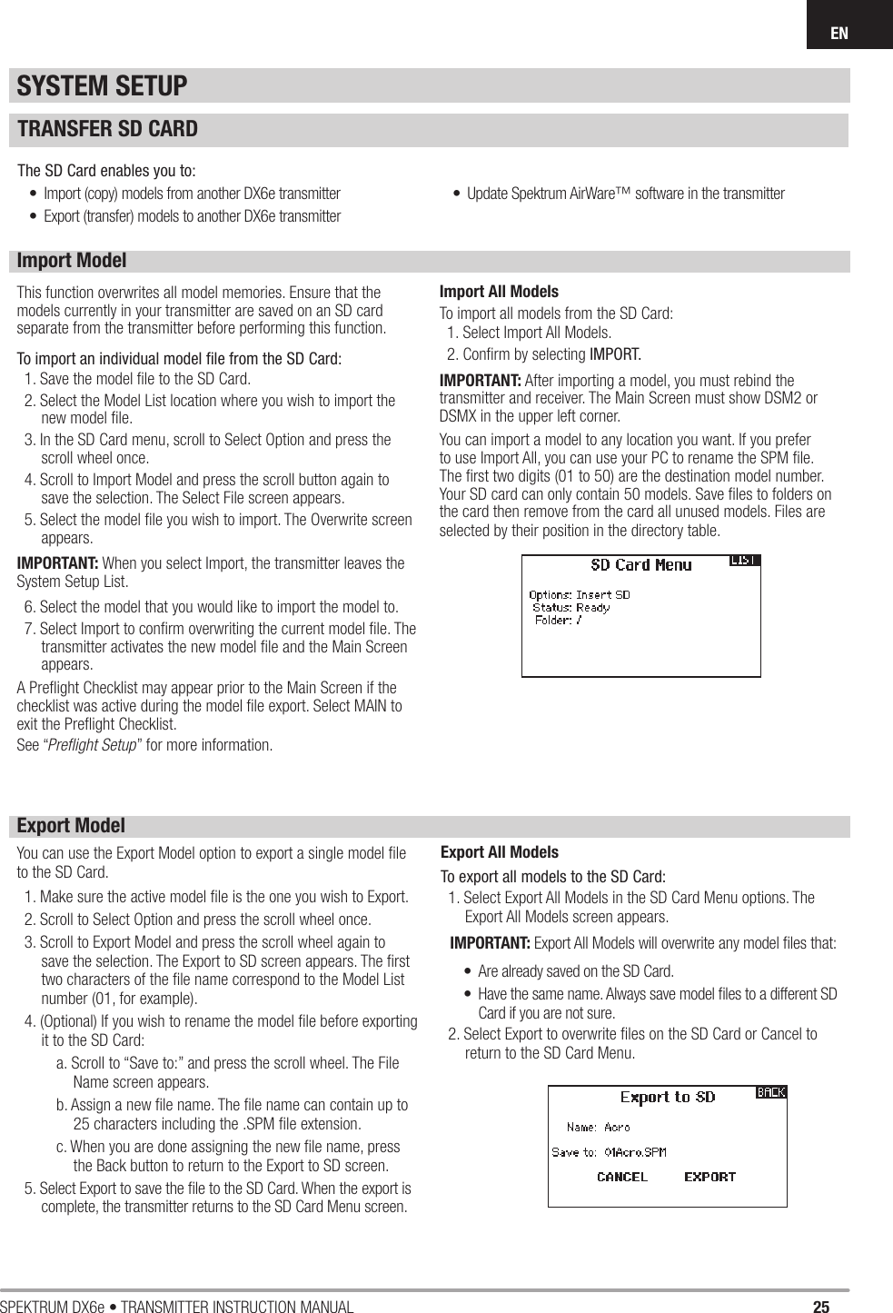 25SPEKTRUM DX6e • TRANSMITTER INSTRUCTION MANUALENSYSTEM SETUPImport ModelThis function overwrites all model memories. Ensure that the models currently in your transmitter are saved on an SD card separate from the transmitter before performing this function.To import an individual model ﬁ le from the SD Card:1. Save the model ﬁ le to the SD Card.2. Select the Model List location where you wish to import the new model ﬁ le.3. In the SD Card menu, scroll to Select Option and press the scroll wheel once. 4. Scroll to Import Model and press the scroll button again to save the selection. The Select File screen appears.5. Select the model ﬁ le you wish to import. The Overwrite screen appears.IMPORTANT: When you select Import, the transmitter leaves the System Setup List. 6. Select the model that you would like to import the model to. 7. Select Import to conﬁ rm overwriting the current model ﬁ le. The transmitter activates the new model ﬁ le and the Main Screen appears.A Preﬂ ight Checklist may appear prior to the Main Screen if the checklist was active during the model ﬁ le export. Select MAIN to exit the Preﬂ ight Checklist. See “Preﬂ ight Setup” for more information.Import All ModelsTo import all models from the SD Card:1. Select Import All Models.2. Conﬁ rm by selecting IMPORT.IMPORTANT: After importing a model, you must rebind the transmitter and receiver. The Main Screen must show DSM2 or DSMX in the upper left corner.You can import a model to any location you want. If you prefer to use Import All, you can use your PC to rename the SPM ﬁ le. The ﬁ rst two digits (01 to 50) are the destination model number. Your SD card can only contain 50 models. Save ﬁ les to folders on the card then remove from the card all unused models. Files are selected by their position in the directory table.Export ModelYou can use the Export Model option to export a single model ﬁ le to the SD Card. 1. Make sure the active model ﬁ le is the one you wish to Export.2. Scroll to Select Option and press the scroll wheel once. 3. Scroll to Export Model and press the scroll wheel again to save the selection. The Export to SD screen appears. The ﬁ rst two characters of the ﬁ le name correspond to the Model List number (01, for example).4. (Optional) If you wish to rename the model ﬁ le before exporting it to the SD Card:a. Scroll to “Save to:” and press the scroll wheel. The File Name screen appears.b. Assign a new ﬁ le name. The ﬁ le name can contain up to 25 characters including the .SPM ﬁ le extension.c. When you are done assigning the new ﬁ le name, press the Back button to return to the Export to SD screen.5. Select Export to save the ﬁ le to the SD Card. When the export is complete, the transmitter returns to the SD Card Menu screen.Export All ModelsTo export all models to the SD Card:1. Select Export All Models in the SD Card Menu options. The Export All Models screen appears.IMPORTANT: Export All Models will overwrite any model ﬁ les that:•  Are already saved on the SD Card.•  Have the same name. Always save model ﬁ les to a different SD Card if you are not sure.2. Select Export to overwrite ﬁ les on the SD Card or Cancel to return to the SD Card Menu.TRANSFER SD CARDThe SD Card enables you to:•  Import (copy) models from another DX6e transmitter•  Export (transfer) models to another DX6e transmitter•  Update Spektrum AirWare™ software in the transmitter