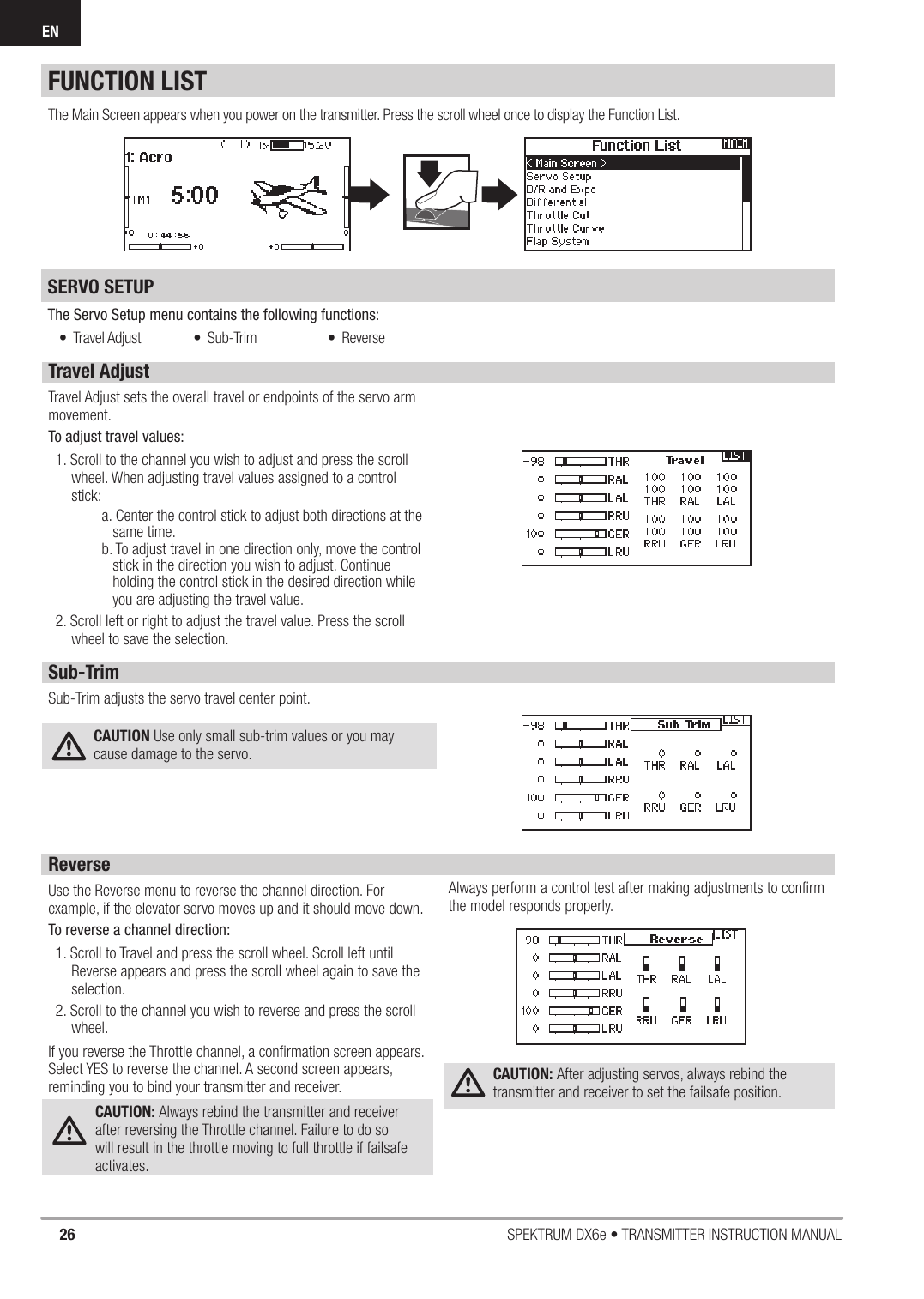 26 SPEKTRUM DX6e • TRANSMITTER INSTRUCTION MANUALEN• Travel Adjust • Sub-Trim • ReverseFUNCTION LISTSERVO SETUP The Servo Setup menu contains the following functions:The Main Screen appears when you power on the transmitter. Press the scroll wheel once to display the Function List. Travel AdjustTravel Adjust sets the overall travel or endpoints of the servo arm movement. To adjust travel values:1. Scroll to the channel you wish to adjust and press the scroll wheel. When adjusting travel values assigned to a control stick:  a. Center the control stick to adjust both directions at the   same time.  b. To adjust travel in one direction only, move the control    stick in the direction you wish to adjust. Continue   holding the control stick in the desired direction while    you are adjusting the travel value.2. Scroll left or right to adjust the travel value. Press the scroll wheel to save the selection.Sub-TrimSub-Trim adjusts the servo travel center point. CAUTION Use only small sub-trim values or you may cause damage to the servo.ReverseUse the Reverse menu to reverse the channel direction. For example, if the elevator servo moves up and it should move down.To reverse a channel direction:1. Scroll to Travel and press the scroll wheel. Scroll left until Reverse appears and press the scroll wheel again to save the selection.2. Scroll to the channel you wish to reverse and press the scroll wheel.If you reverse the Throttle channel, a conﬁ rmation screen appears. Select YES to reverse the channel. A second screen appears, reminding you to bind your transmitter and receiver. CAUTION: Always rebind the transmitter and receiver after reversing the Throttle channel. Failure to do so will result in the throttle moving to full throttle if failsafe activates.Always perform a control test after making adjustments to conﬁ rm the model responds properly.CAUTION: After adjusting servos, always rebind the transmitter and receiver to set the failsafe position.