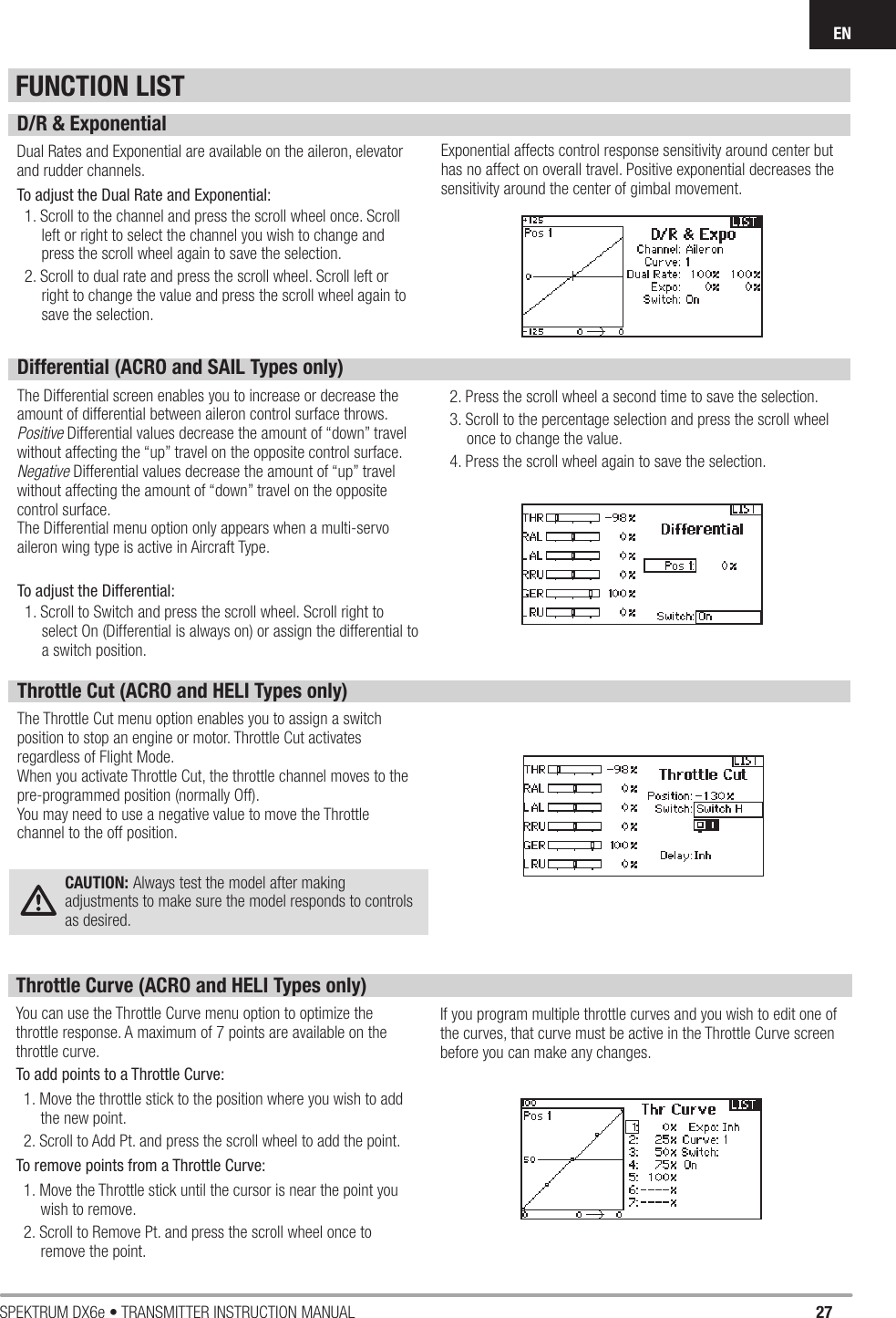 27SPEKTRUM DX6e • TRANSMITTER INSTRUCTION MANUALENFUNCTION LISTD/R &amp; ExponentialDual Rates and Exponential are available on the aileron, elevator and rudder channels. To adjust the Dual Rate and Exponential:1. Scroll to the channel and press the scroll wheel once. Scroll left or right to select the channel you wish to change and press the scroll wheel again to save the selection.2. Scroll to dual rate and press the scroll wheel. Scroll left or right to change the value and press the scroll wheel again to save the selection.Exponential affects control response sensitivity around center but has no affect on overall travel. Positive exponential decreases the sensitivity around the center of gimbal movement.Differential (ACRO and SAIL Types only)The Differential screen enables you to increase or decrease the amount of differential between aileron control surface throws. Positive Differential values decrease the amount of “down” travel without affecting the “up” travel on the opposite control surface.Negative Differential values decrease the amount of “up” travel without affecting the amount of “down” travel on the opposite control surface.The Differential menu option only appears when a multi-servo aileron wing type is active in Aircraft Type.To adjust the Differential:1. Scroll to Switch and press the scroll wheel. Scroll right to select On (Differential is always on) or assign the differential to a switch position.2. Press the scroll wheel a second time to save the selection.3. Scroll to the percentage selection and press the scroll wheel once to change the value.4. Press the scroll wheel again to save the selection.Throttle Cut (ACRO and HELI Types only)The Throttle Cut menu option enables you to assign a switch position to stop an engine or motor. Throttle Cut activates regardless of Flight Mode.When you activate Throttle Cut, the throttle channel moves to the pre-programmed position (normally Off). You may need to use a negative value to move the Throttle channel to the off position.CAUTION: Always test the model after making adjustments to make sure the model responds to controls as desired.Throttle Curve (ACRO and HELI Types only)You can use the Throttle Curve menu option to optimize the throttle response. A maximum of 7 points are available on the throttle curve.To add points to a Throttle Curve:1. Move the throttle stick to the position where you wish to add the new point.2. Scroll to Add Pt. and press the scroll wheel to add the point.To remove points from a Throttle Curve: 1. Move the Throttle stick until the cursor is near the point you wish to remove.2. Scroll to Remove Pt. and press the scroll wheel once to remove the point.If you program multiple throttle curves and you wish to edit one of the curves, that curve must be active in the Throttle Curve screen before you can make any changes.