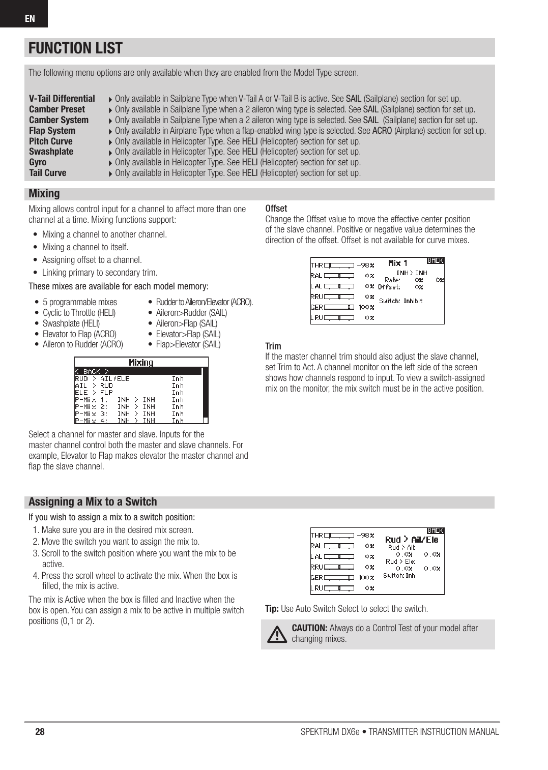 28 SPEKTRUM DX6e • TRANSMITTER INSTRUCTION MANUALENFUNCTION LISTV-Tail Differential Only available in Sailplane Type when V-Tail A or V-Tail B is active. See SAIL (Sailplane) section for set up.Camber Preset Only available in Sailplane Type when a 2 aileron wing type is selected. See SAIL (Sailplane) section for set up.Camber System Only available in Sailplane Type when a 2 aileron wing type is selected. See SAIL  (Sailplane) section for set up.Flap System Only available in Airplane Type when a ﬂ ap-enabled wing type is selected. See ACRO (Airplane) section for set up.Pitch Curve Only available in Helicopter Type. See HELI (Helicopter) section for set up.Swashplate Only available in Helicopter Type. See HELI (Helicopter) section for set up.Gyro   Only available in Helicopter Type. See HELI (Helicopter) section for set up.Tail Curve   Only available in Helicopter Type. See HELI (Helicopter) section for set up.The following menu options are only available when they are enabled from the Model Type screen.MixingMixing allows control input for a channel to affect more than one channel at a time. Mixing functions support: •  Mixing a channel to another channel.•  Mixing a channel to itself. •  Assigning offset to a channel. •  Linking primary to secondary trim. These mixes are available for each model memory:Select a channel for master and slave. Inputs for themaster channel control both the master and slave channels. For example, Elevator to Flap makes elevator the master channel and ﬂ ap the slave channel. OffsetChange the Offset value to move the effective center position of the slave channel. Positive or negative value determines the direction of the offset. Offset is not available for curve mixes.TrimIf the master channel trim should also adjust the slave channel, set Trim to Act. A channel monitor on the left side of the screen shows how channels respond to input. To view a switch-assigned mix on the monitor, the mix switch must be in the active position.•  5 programmable mixes •  Cyclic to Throttle (HELI)• Swashplate (HELI) •  Elevator to Flap (ACRO)•  Aileron to Rudder (ACRO)•  Rudder to Aileron/Elevator (ACRO). • Aileron&gt;Rudder (SAIL) • Aileron&gt;Flap (SAIL)• Elevator&gt;Flap (SAIL)• Flap&gt;Elevator (SAIL)Assigning a Mix to a SwitchIf you wish to assign a mix to a switch position:1. Make sure you are in the desired mix screen.2. Move the switch you want to assign the mix to.3. Scroll to the switch position where you want the mix to be active.4. Press the scroll wheel to activate the mix. When the box is ﬁ lled, the mix is active.The mix is Active when the box is ﬁ lled and Inactive when the box is open. You can assign a mix to be active in multiple switch positions (0,1 or 2).Tip: Use Auto Switch Select to select the switch.CAUTION: Always do a Control Test of your model after changing mixes. 