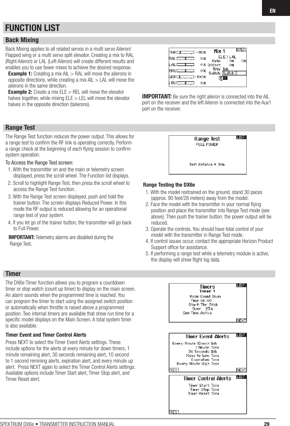 29SPEKTRUM DX6e • TRANSMITTER INSTRUCTION MANUALENFUNCTION LISTBack MixingBack Mixing applies to all related servos in a multi servo Aileron/Flapped wing or a multi servo split elevator. Creating a mix to RAL (Right Aileron) or LAL (Left Aileron) will create different results and enables you to use fewer mixes to achieve the desired response.Example 1: Creating a mix AIL &gt; RAL will move the ailerons in opposite directions, while creating a mix AIL &gt; LAL will move the ailerons in the same direction.Example 2: Create a mix ELE &gt; REL will move the elevator halves together, while mixing ELE &gt; LEL will move the elevator halves in the opposite direction (tailerons).Range TestThe Range Test function reduces the power output. This allows for a range test to conﬁ rm the RF link is operating correctly. Perform a range check at the beginning of each ﬂ ying session to conﬁ rm system operation.To Access the Range Test screen:1. With the transmitter on and the main or telemetry screen displayed, press the scroll wheel. The Function list displays.2. Scroll to highlight Range Test, then press the scroll wheel to access the Range Test function.3. With the Range Test screen displayed, push and hold the trainer button. The screen displays Reduced Power. In this mode the RF output is reduced allowing for an operational range test of your system.4. If you let go of the trainer button, the transmitter will go back to Full Power.IMPORTANT: Telemetry alarms are disabled during the Range Test.Range Testing the DX6e1. With the model restrained on the ground, stand 30 paces (approx. 90 feet/28 meters) away from the model.2. Face the model with the transmitter in your normal ﬂ ying position and place the transmitter into Range Test mode (see above). Then push the trainer button; the power output will be reduced.3. Operate the controls. You should have total control of your model with the transmitter in Range Test mode.4. If control issues occur, contact the appropriate Horizon Product Support ofﬁ ce for assistance.5. If performing a range test while a telemetry module is active, the display will show ﬂ ight log data.TimerThe DX6e Timer function allows you to program a countdown timer or stop watch (count up timer) to display on the main screen. An alarm sounds when the programmed time is reached. You can program the timer to start using the assigned switch position or automatically when throttle is raised above a programmed position. Two internal timers are available that show run time for a speciﬁ c model displays on the Main Screen. A total system timer is also available.Timer Event and Timer Control Alerts Press NEXT to select the Timer Event Alerts settings. These include options for the alerts at every minute for down timers, 1 minute remaining alert, 30 seconds remaining alert, 10 second to 1 second remining alerts, expiration alert, and every minute up alert.  Press NEXT again to select the Timer Control Alerts settings.  Available options include Timer Start alert, Timer Stop alert, and Timer Reset alert.IMPORTANT: Be sure the right aileron is connected into the AIL port on the receiver and the left Aileron is connected into the Aux1 port on the receiver.