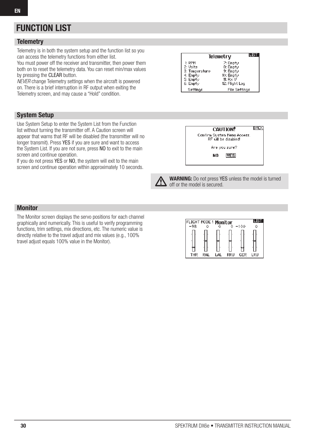 30 SPEKTRUM DX6e • TRANSMITTER INSTRUCTION MANUALENFUNCTION LISTTelemetryTelemetry is in both the system setup and the function list so you can access the telemetry functions from either list.You must power off the receiver and transmitter, then power them both on to reset the telemetry data. You can reset min/max values by pressing the CLEAR button.NEVER change Telemetry settings when the aircraft is powered on. There is a brief interruption in RF output when exiting the Telemetry screen, and may cause a “Hold” condition.System SetupUse System Setup to enter the System List from the Function list without turning the transmitter off. A Caution screen will appear that warns that RF will be disabled (the transmitter will no longer transmit). Press YES if you are sure and want to access the System List. If you are not sure, press NO to exit to the main screen and continue operation.If you do not press YES or NO, the system will exit to the main screen and continue operation within approximately 10 seconds.WARNING: Do not press YES unless the model is turned off or the model is secured. MonitorThe Monitor screen displays the servo positions for each channel graphically and numerically. This is useful to verify programming functions, trim settings, mix directions, etc. The numeric value is directly relative to the travel adjust and mix values (e.g., 100% travel adjust equals 100% value in the Monitor).