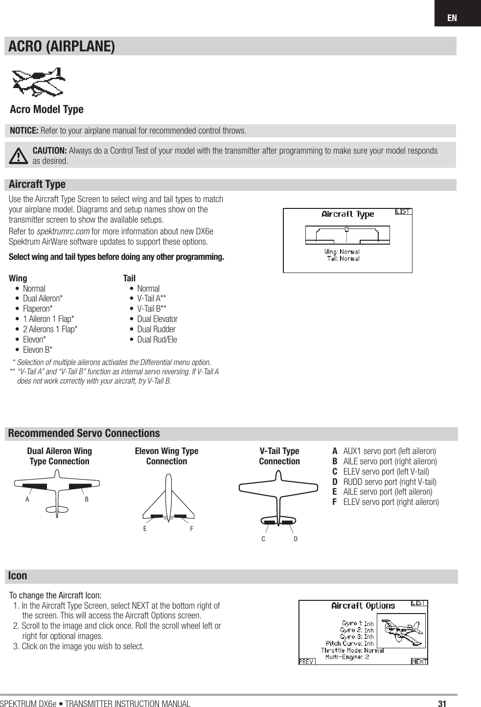 31SPEKTRUM DX6e • TRANSMITTER INSTRUCTION MANUALENAircraft Type Use the Aircraft Type Screen to select wing and tail types to match your airplane model. Diagrams and setup names show on the transmitter screen to show the available setups.Refer to spektrumrc.com for more information about new DX6e Spektrum AirWare software updates to support these options.Select wing and tail types before doing any other programming. * Selection of multiple ailerons activates the Differential menu option.** “V-Tail A” and “V-Tail B” function as internal servo reversing. If V-Tail A    does not work correctly with your aircraft, try V-Tail B.Wing• Normal • Dual Aileron*• Flaperon*•  1 Aileron 1 Flap*•  2 Ailerons 1 Flap*• Elevon*• Elevon B*Tail • Normal• V-Tail A**• V-Tail B**• Dual Elevator• Dual Rudder• Dual Rud/EleAcro Model Type NOTICE: Refer to your airplane manual for recommended control throws. CAUTION: Always do a Control Test of your model with the transmitter after programming to make sure your model responds as desired.ACRO (AIRPLANE)A  AUX1 servo port (left aileron)B  AILE servo port (right aileron)C  ELEV servo port (left V-tail)D  RUDD servo port (right V-tail)E  AILE servo port (left aileron)F  ELEV servo port (right aileron)ABDual Aileron WingType ConnectionFEElevon Wing TypeConnectionDCV-Tail TypeConnectionRecommended Servo ConnectionsIconTo change the Aircraft Icon:1. In the Aircraft Type Screen, select NEXT at the bottom right of the screen. This will access the Aircraft Options screen. 2. Scroll to the image and click once. Roll the scroll wheel left or right for optional images.3. Click on the image you wish to select.