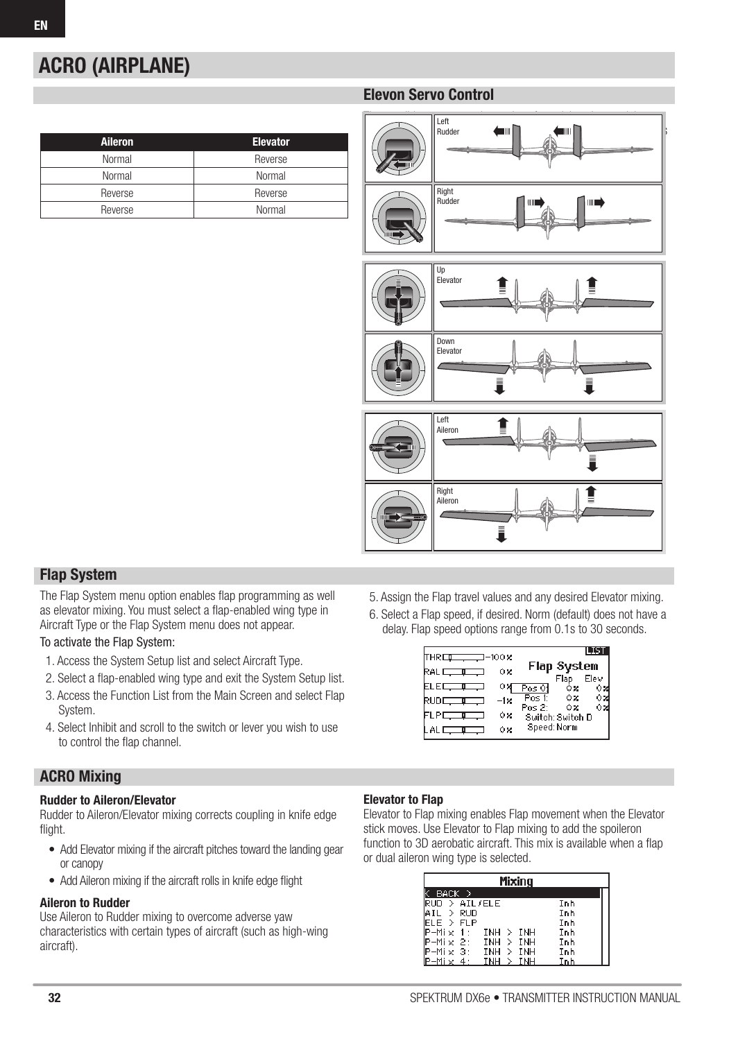 32 SPEKTRUM DX6e • TRANSMITTER INSTRUCTION MANUALENElevon Servo ControlThe possible servo reversing options for a delta wing model are:Tip: If you test all servo reversing options and the control surfaces do not move in the correct direction, change the Elevon wing type in the System Setup list from Elevon-tto Elevon-B.Aileron ElevatorNormal ReverseNormal NormalReverse ReverseReverse NormalRightRudderLeftRudderUpElevatorDownElevatorLeftAileronRightAileronFlap SystemThe Flap System menu option enables ﬂ ap programming as well as elevator mixing. You must select a ﬂ ap-enabled wing type in Aircraft Type or the Flap System menu does not appear.To activate the Flap System:1. Access the System Setup list and select Aircraft Type.2. Select a ﬂ ap-enabled wing type and exit the System Setup list.3. Access the Function List from the Main Screen and select Flap System.4. Select Inhibit and scroll to the switch or lever you wish to use to control the ﬂ ap channel.5. Assign the Flap travel values and any desired Elevator mixing. 6. Select a Flap speed, if desired. Norm (default) does not have a delay. Flap speed options range from 0.1s to 30 seconds.ACRO MixingRudder to Aileron/ElevatorRudder to Aileron/Elevator mixing corrects coupling in knife edge ﬂ ight.•  Add Elevator mixing if the aircraft pitches toward the landing gear or canopy•  Add Aileron mixing if the aircraft rolls in knife edge ﬂ ightAileron to RudderUse Aileron to Rudder mixing to overcome adverse yaw characteristics with certain types of aircraft (such as high-wing aircraft).Elevator to FlapElevator to Flap mixing enables Flap movement when the Elevator stick moves. Use Elevator to Flap mixing to add the spoileron function to 3D aerobatic aircraft. This mix is available when a ﬂ ap or dual aileron wing type is selected.ACRO (AIRPLANE)