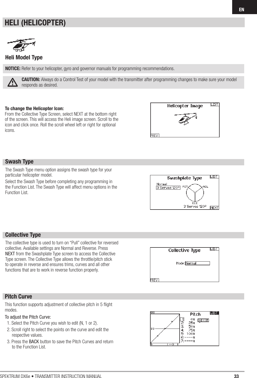 33SPEKTRUM DX6e • TRANSMITTER INSTRUCTION MANUALENSwash TypeThe Swash Type menu option assigns the swash type for your particular helicopter model. Select the Swash Type before completing any programming in the Function List. The Swash Type will affect menu options in the Function List.Collective TypeThe collective type is used to turn on “Pull” collective for reversed collective. Available settings are Normal and Reverse. Press NEXT from the Swashplate Type screen to access the Collective Type screen. The Collective Type allows the throttle/pitch stick to operate in reverse and ensures trims, curves and all other functions that are to work in reverse function properly. Pitch CurveThis function supports adjustment of collective pitch in 5 ﬂ ight modes. To adjust the Pitch Curve:1. Select the Pitch Curve you wish to edit (N, 1 or 2).2. Scroll right to select the points on the curve and edit the respective values.3. Press the BACK button to save the Pitch Curves and return to the Function List.Heli Model Type NOTICE: Refer to your helicopter, gyro and governor manuals for programming recommendations.CAUTION: Always do a Control Test of your model with the transmitter after programming changes to make sure your model responds as desired. HELI (HELICOPTER)To change the Helicopter Icon:From the Collective Type Screen, select NEXT at the bottom right of the screen. This will access the Heli image screen. Scroll to the icon and click once. Roll the scroll wheel left or right for optional icons.