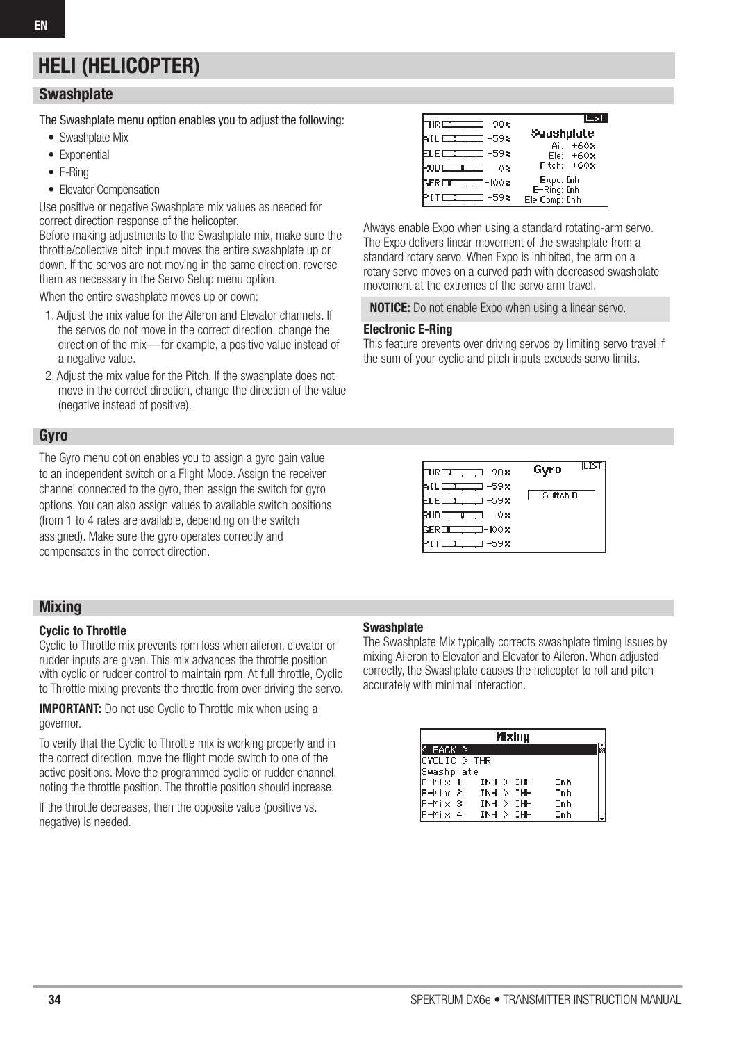 34 SPEKTRUM DX6e • TRANSMITTER INSTRUCTION MANUALENSwashplateThe Swashplate menu option enables you to adjust the following:• Swashplate Mix• Exponential• E-Ring• Elevator Compensation Use positive or negative Swashplate mix values as needed for correct direction response of the helicopter.Before making adjustments to the Swashplate mix, make sure the throttle/collective pitch input moves the entire swashplate up or down. If the servos are not moving in the same direction, reverse them as necessary in the Servo Setup menu option.When the entire swashplate moves up or down:1. Adjust the mix value for the Aileron and Elevator channels. If the servos do not move in the correct direction, change the direction of the mix—for example, a positive value instead of a negative value.2. Adjust the mix value for the Pitch. If the swashplate does not move in the correct direction, change the direction of the value (negative instead of positive). Always enable Expo when using a standard rotating-arm servo.The Expo delivers linear movement of the swashplate from a standard rotary servo. When Expo is inhibited, the arm on a rotary servo moves on a curved path with decreased swashplate movement at the extremes of the servo arm travel. NOTICE: Do not enable Expo when using a linear servo.Electronic E-RingThis feature prevents over driving servos by limiting servo travel if the sum of your cyclic and pitch inputs exceeds servo limits.GyroThe Gyro menu option enables you to assign a gyro gain value to an independent switch or a Flight Mode. Assign the receiver channel connected to the gyro, then assign the switch for gyro options. You can also assign values to available switch positions (from 1 to 4 rates are available, depending on the switch assigned). Make sure the gyro operates correctly and compensates in the correct direction.Mixing Cyclic to ThrottleCyclic to Throttle mix prevents rpm loss when aileron, elevator or rudder inputs are given. This mix advances the throttle position with cyclic or rudder control to maintain rpm. At full throttle, Cyclic to Throttle mixing prevents the throttle from over driving the servo.IMPORTANT: Do not use Cyclic to Throttle mix when using a governor.To verify that the Cyclic to Throttle mix is working properly and in the correct direction, move the ﬂ ight mode switch to one of the active positions. Move the programmed cyclic or rudder channel, noting the throttle position. The throttle position should increase.If the throttle decreases, then the opposite value (positive vs. negative) is needed.SwashplateThe Swashplate Mix typically corrects swashplate timing issues by mixing Aileron to Elevator and Elevator to Aileron. When adjusted correctly, the Swashplate causes the helicopter to roll and pitch accurately with minimal interaction.HELI (HELICOPTER)