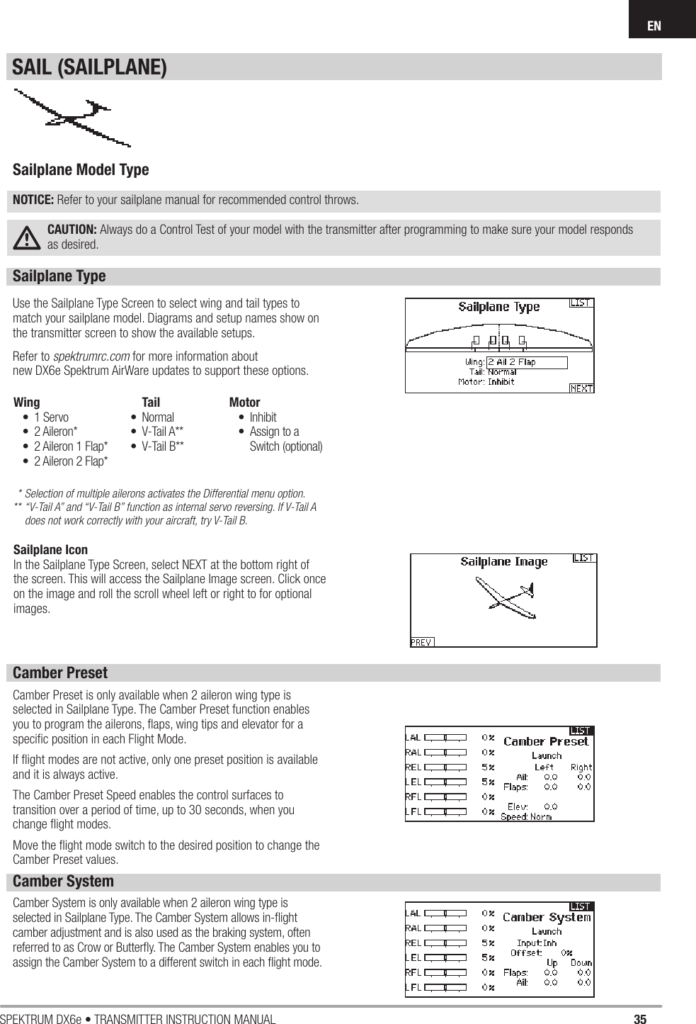 35SPEKTRUM DX6e • TRANSMITTER INSTRUCTION MANUALENSailplane Type Use the Sailplane Type Screen to select wing and tail types to match your sailplane model. Diagrams and setup names show on the transmitter screen to show the available setups.Refer to spektrumrc.com for more information about new DX6e Spektrum AirWare updates to support these options.* Selection of multiple ailerons activates the Differential menu option.** “V-Tail A” and “V-Tail B” function as internal servo reversing. If V-Tail A    does not work correctly with your aircraft, try V-Tail B.Camber PresetCamber Preset is only available when 2 aileron wing type is selected in Sailplane Type. The Camber Preset function enables you to program the ailerons, ﬂ aps, wing tips and elevator for a speciﬁ c position in each Flight Mode.If ﬂ ight modes are not active, only one preset position is available and it is always active.The Camber Preset Speed enables the control surfaces to transition over a period of time, up to 30 seconds, when you change ﬂ ight modes.Move the ﬂ ight mode switch to the desired position to change the Camber Preset values.Wing• 1 Servo• 2 Aileron*•  2 Aileron 1 Flap*•  2 Aileron 2 Flap*Tail• Normal• V-Tail A**• V-Tail B**Motor• Inhibit•  Assign to a Switch (optional)Sailplane Model TypeNOTICE: Refer to your sailplane manual for recommended control throws.CAUTION: Always do a Control Test of your model with the transmitter after programming to make sure your model responds as desired. Camber SystemCamber System is only available when 2 aileron wing type is selected in Sailplane Type. The Camber System allows in-ﬂ ight camber adjustment and is also used as the braking system, often referred to as Crow or Butterﬂ y. The Camber System enables you to assign the Camber System to a different switch in each ﬂ ight mode.SAIL (SAILPLANE)Sailplane IconIn the Sailplane Type Screen, select NEXT at the bottom right of the screen. This will access the Sailplane Image screen. Click once on the image and roll the scroll wheel left or right to for optional images.
