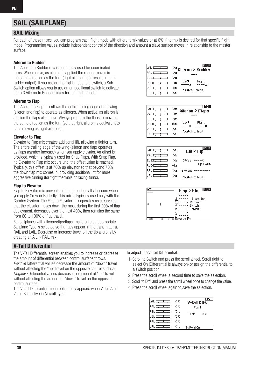 36 SPEKTRUM DX6e • TRANSMITTER INSTRUCTION MANUALENAileron to RudderThe Aileron to Rudder mix is commonly used for coordinated turns. When active, as aileron is applied the rudder moves in the same direction as the turn (right aileron input results in right rudder output). If you assign the ﬂ ight mode to a switch, a Sub Switch option allows you to assign an additional switch to activate up to 3 Aileron to Rudder mixes for that ﬂ ight mode.Aileron to FlapThe Aileron to Flap mix allows the entire trailing edge of the wing (aileron and ﬂ ap) to operate as ailerons. When active, as aileron is applied the ﬂ aps also move. Always program the ﬂ aps to move in the same direction as the turn (so that right aileron is equivalent to ﬂ aps moving as right ailerons). Elevator to FlapElevator to Flap mix creates additional lift, allowing a tighter turn. The entire trailing edge of the wing (aileron and ﬂ ap) operates as ﬂ aps (camber increase) when you apply elevator. An offset is provided, which is typically used for Snap Flaps. With Snap Flap, no Elevator to Flap mix occurs until the offset value is reached. Typically, this offset is at 70% up elevator so that beyond 70% the down ﬂ ap mix comes in, providing additional lift for more aggressive turning (for tight thermals or racing turns). Flap to ElevatorFlap to Elevator mix prevents pitch up tendency that occurs when you apply Crow or Butterﬂ y. This mix is typically used only with the Camber System. The Flap to Elevator mix operates as a curve so that the elevator moves down the most during the ﬁ rst 20% of ﬂ ap deployment, decreases over the next 40%, then remains the same from 60 to 100% of ﬂ ap travel.For sailplanes with ailerons/tips/ﬂ aps, make sure an appropriate Sailplane Type is selected so that tips appear in the transmitter as RAIL and LAIL. Decrease or increase travel on the tip ailerons by creating an AIL &gt; RAIL mix. SAIL MixingFor each of these mixes, you can program each ﬂ ight mode with different mix values or at 0% if no mix is desired for that speciﬁ c ﬂ ight mode. Programming values include independent control of the direction and amount a slave surface moves in relationship to the master surface.V-Tail DifferentialThe V-Tail Differential screen enables you to increase or decrease the amount of differential between control surface throws. Positive Differential values decrease the amount of “down” travel without affecting the “up” travel on the opposite control surface.Negative Differential values decrease the amount of “up” travel without affecting the amount of “down” travel on the opposite control surface.The V-Tail Differential menu option only appears when V-Tail A or V-Tail B is active in Aircraft Type.To adjust the V-Tail Differential:1. Scroll to Switch and press the scroll wheel. Scroll right to select On (Differential is always on) or assign the differential to a switch position.2. Press the scroll wheel a second time to save the selection.3. Scroll to Diff: and press the scroll wheel once to change the value.4. Press the scroll wheel again to save the selection.SAIL (SAILPLANE)