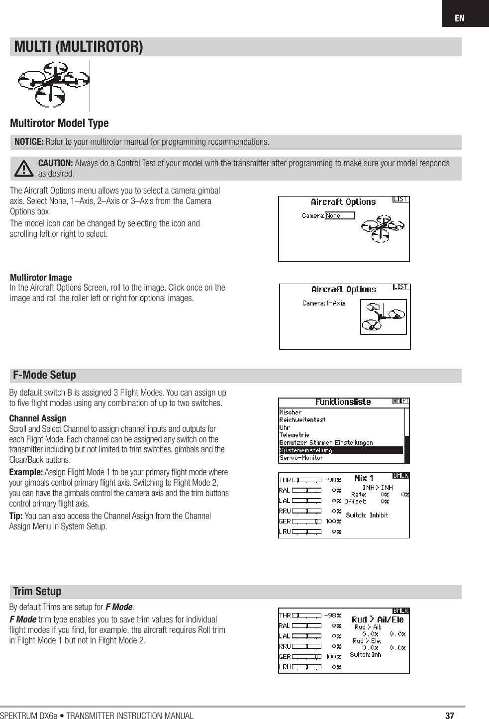 37SPEKTRUM DX6e • TRANSMITTER INSTRUCTION MANUALENThe Aircraft Options menu allows you to select a camera gimbal axis. Select None, 1–Axis, 2–Axis or 3–Axis from the Camera Options box.The model icon can be changed by selecting the icon and scrolling left or right to select.By default Trims are setup for F Mode.F Mode trim type enables you to save trim values for individual ﬂ ight modes if you ﬁ nd, for example, the aircraft requires Roll trim in Flight Mode 1 but not in Flight Mode 2.By default switch B is assigned 3 Flight Modes. You can assign up to ﬁ ve ﬂ ight modes using any combination of up to two switches. Channel AssignScroll and Select Channel to assign channel inputs and outputs for each Flight Mode. Each channel can be assigned any switch on the transmitter including but not limited to trim switches, gimbals and the Clear/Back buttons.Example: Assign Flight Mode 1 to be your primary ﬂ ight mode where your gimbals control primary ﬂ ight axis. Switching to Flight Mode 2, you can have the gimbals control the camera axis and the trim buttons control primary ﬂ ight axis.Tip: You can also access the Channel Assign from the Channel Assign Menu in System Setup.Multirotor Model TypeNOTICE: Refer to your multirotor manual for programming recommendations.CAUTION: Always do a Control Test of your model with the transmitter after programming to make sure your model responds as desired. MULTI (MULTIROTOR)F-Mode SetupTrim SetupMultirotor ImageIn the Aircraft Options Screen, roll to the image. Click once on the image and roll the roller left or right for optional images.