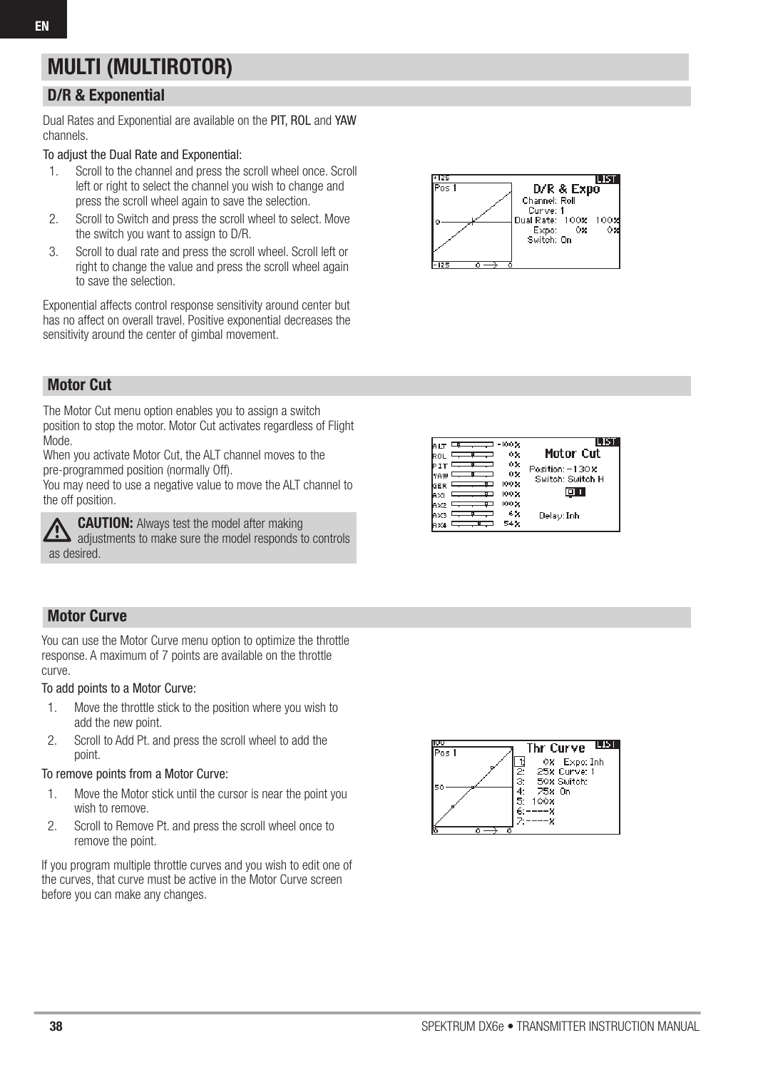 38 SPEKTRUM DX6e • TRANSMITTER INSTRUCTION MANUALENDual Rates and Exponential are available on the PIT, ROL and YAW channels. To adjust the Dual Rate and Exponential:1.  Scroll to the channel and press the scroll wheel once. Scroll left or right to select the channel you wish to change and press the scroll wheel again to save the selection.  2.  Scroll to Switch and press the scroll wheel to select. Move the switch you want to assign to D/R.3.  Scroll to dual rate and press the scroll wheel. Scroll left or right to change the value and press the scroll wheel again to save the selection.Exponential affects control response sensitivity around center but has no affect on overall travel. Positive exponential decreases the sensitivity around the center of gimbal movement.  The Motor Cut menu option enables you to assign a switch position to stop the motor. Motor Cut activates regardless of Flight Mode.When you activate Motor Cut, the ALT channel moves to the pre-programmed position (normally Off). You may need to use a negative value to move the ALT channel to the off position.CAUTION: Always test the model after making adjustments to make sure the model responds to controls as desired.You can use the Motor Curve menu option to optimize the throttle response. A maximum of 7 points are available on the throttle curve.To add points to a Motor Curve:1.  Move the throttle stick to the position where you wish to add the new point.2.  Scroll to Add Pt. and press the scroll wheel to add the point.To remove points from a Motor Curve: 1.  Move the Motor stick until the cursor is near the point you wish to remove.2.  Scroll to Remove Pt. and press the scroll wheel once to remove the point.If you program multiple throttle curves and you wish to edit one of the curves, that curve must be active in the Motor Curve screen before you can make any changes.MULTI (MULTIROTOR)D/R &amp; ExponentialMotor CutMotor Curve 