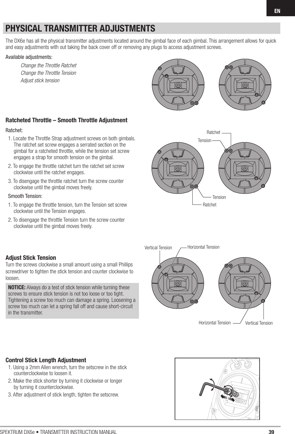 39SPEKTRUM DX6e • TRANSMITTER INSTRUCTION MANUALENPHYSICAL TRANSMITTER ADJUSTMENTSRatcheted Throttle – Smooth Throttle AdjustmentRatchet: 1. Locate the Throttle Strap adjustment screws on both gimbals. The ratchet set screw engages a serrated section on the gimbal for a ratcheted throttle, while the tension set screw engages a strap for smooth tension on the gimbal.2. To engage the throttle ratchet turn the ratchet set screw clockwise until the ratchet engages. 3. To disengage the throttle ratchet turn the screw counter clockwise until the gimbal moves freely.Smooth Tension: 1. To engage the throttle tension, turn the Tension set screw clockwise until the Tension engages. 2. To disengage the throttle Tension turn the screw counter clockwise until the gimbal moves freely. Adjust Stick TensionTurn the screws clockwise a small amount using a small Phillips screwdriver to tighten the stick tension and counter clockwise to loosen. NOTICE: Always do a test of stick tension while turning these screws to ensure stick tension is not too loose or too tight. Tightening a screw too much can damage a spring. Loosening a screw too much can let a spring fall off and cause short-circuit in the transmitter.Control Stick Length Adjustment 1. Using a 2mm Allen wrench, turn the setscrew in the stick counterclockwise to loosen it. 2. Make the stick shorter by turning it clockwise or longer by turn ing it counterclockwise. 3. After adjustment of stick length, tighten the setscrew.The DX6e has all the physical transmitter adjustments located around the gimbal face of each gimbal. This arrangement allows for quick and easy adjustments with out taking the back cover off or removing any plugs to access adjustment screws.Available adjustments:Change the Throttle RatchetChange the Throttle TensionAdjust stick tensionTensionTensionRatchetRatchetVertical TensionVertical TensionHorizontal TensionHorizontal Tension