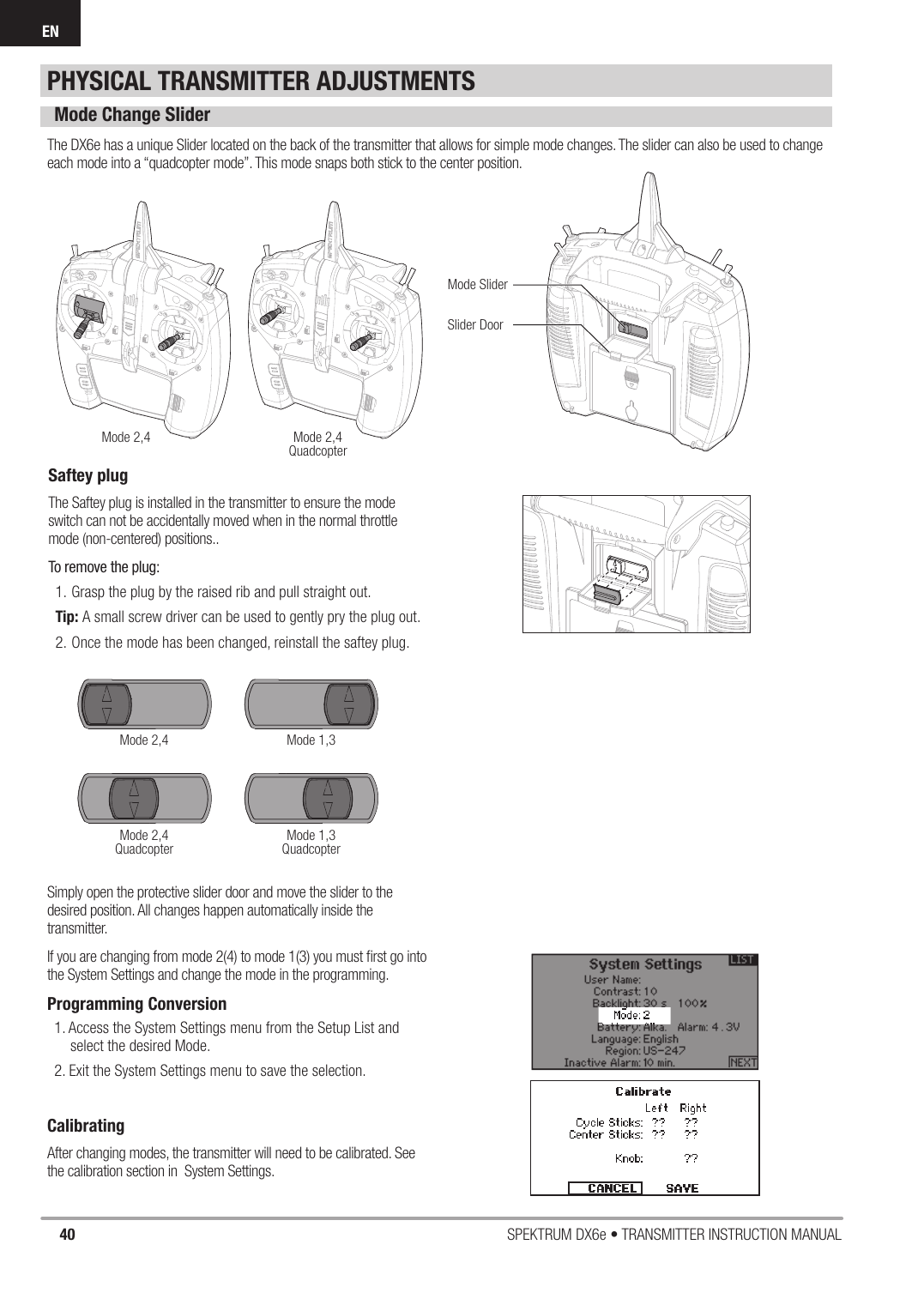 40 SPEKTRUM DX6e • TRANSMITTER INSTRUCTION MANUALENPHYSICAL TRANSMITTER ADJUSTMENTSMode Change SliderThe DX6e has a unique Slider located on the back of the transmitter that allows for simple mode changes. The slider can also be used to change each mode into a “quadcopter mode”. This mode snaps both stick to the center position.Simply open the protective slider door and move the slider to the desired position. All changes happen automatically inside the transmitter. If you are changing from mode 2(4) to mode 1(3) you must ﬁ rst go into the System Settings and change the mode in the programming.Programming Conversion1. Access the System Settings menu from the Setup List and select the desired Mode. 2. Exit the System Settings menu to save the selection.CalibratingAfter changing modes, the transmitter will need to be calibrated. See the calibration section in  System Settings.Mode 2,4Mode 2,4Mode 2,4QuadcopterMode 2,4QuadcopterMode 1,3Mode 1,3QuadcopterMode SliderSlider DoorSaftey plugThe Saftey plug is installed in the transmitter to ensure the mode switch can not be accidentally moved when in the normal throttle mode (non-centered) positions..To remove the plug:1. Grasp the plug by the raised rib and pull straight out.Tip: A small screw driver can be used to gently pry the plug out.2. Once the mode has been changed, reinstall the saftey plug.