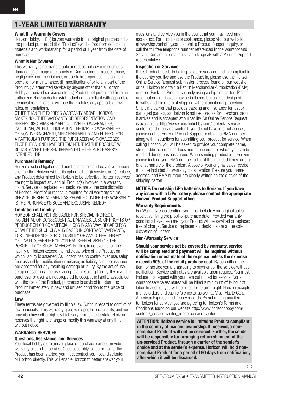 42 SPEKTRUM DX6e • TRANSMITTER INSTRUCTION MANUALEN1-YEAR LIMITED WARRANTYWhat this Warranty CoversHorizon Hobby, LLC, (Horizon) warrants to the original purchaser that the product purchased (the “Product”) will be free from defects in materials and workmanship for a period of 1 year from the date of purchase.What is Not CoveredThis warranty is not transferable and does not cover (i) cosmetic damage, (ii) damage due to acts of God, accident, misuse, abuse, negligence, commercial use, or due to improper use, installation, operation or maintenance, (iii) modiﬁ cation of or to any part of the Product, (iv) attempted service by anyone other than a Horizon Hobby authorized service center, (v) Product not purchased from an authorized Horizon dealer, (vi) Product not compliant with applicable technical regulations or (vii) use that violates any applicable laws, rules, or regulations. OTHER THAN THE EXPRESS WARRANTY ABOVE, HORIZON MAKES NO OTHER WARRANTY OR REPRESENTATION, AND HEREBY DISCLAIMS ANY AND ALL IMPLIED WARRANTIES, INCLUDING, WITHOUT LIMITATION, THE IMPLIED WARRANTIES OF NON-INFRINGEMENT, MERCHANTABILITY AND FITNESS FOR A PARTICULAR PURPOSE. THE PURCHASER ACKNOWLEDGES THAT THEY ALONE HAVE DETERMINED THAT THE PRODUCT WILL SUITABLY MEET THE REQUIREMENTS OF THE PURCHASER’S INTENDED USE. Purchaser’s RemedyHorizon’s sole obligation and purchaser’s sole and exclusive remedy shall be that Horizon will, at its option, either (i) service, or (ii) replace, any Product determined by Horizon to be defective. Horizon reserves the right to inspect any and all Product(s) involved in a warranty claim. Service or replacement decisions are at the sole discretion of Horizon. Proof of purchase is required for all warranty claims. SERVICE OR REPLACEMENT AS PROVIDED UNDER THIS WARRANTY IS THE PURCHASER’S SOLE AND EXCLUSIVE REMEDY. Limitation of LiabilityHORIZON SHALL NOT BE LIABLE FOR SPECIAL, INDIRECT, INCIDENTAL OR CONSEQUENTIAL DAMAGES, LOSS OF PROFITS OR PRODUCTION OR COMMERCIAL LOSS IN ANY WAY, REGARDLESS OF WHETHER SUCH CLAIM IS BASED IN CONTRACT, WARRANTY, TORT, NEGLIGENCE, STRICT LIABILITY OR ANY OTHER THEORY OF LIABILITY, EVEN IF HORIZON HAS BEEN ADVISED OF THE POSSIBILITY OF SUCH DAMAGES. Further, in no event shall the liability of Horizon exceed the individual price of the Product on which liability is asserted. As Horizon has no control over use, setup, ﬁ nal assembly, modiﬁ cation or misuse, no liability shall be assumed nor accepted for any resulting damage or injury. By the act of use, setup or assembly, the user accepts all resulting liability. If you as the purchaser or user are not prepared to accept the liability associated with the use of the Product, purchaser is advised to return the Product immediately in new and unused condition to the place of purchase.LawThese terms are governed by Illinois law (without regard to conﬂ ict of law principals). This warranty gives you speciﬁ c legal rights, and you may also have other rights which vary from state to state. Horizon reserves the right to change or modify this warranty at any time without notice.WARRANTY SERVICESQuestions, Assistance, and ServicesYour local hobby store and/or place of purchase cannot provide warranty support or service. Once assembly, setup or use of the Product has been started, you must contact your local distributor or Horizon directly. This will enable Horizon to better answer your questions and service you in the event that you may need any assistance. For questions or assistance, please visit our website at www.horizonhobby.com, submit a Product Support Inquiry, or call the toll free telephone number referenced in the Warranty and Service Contact Information section to speak with a Product Support representative. Inspection or ServicesIf this Product needs to be inspected or serviced and is compliant in the country you live and use the Product in, please use the Horizon Online Service Request submission process found on our website or call Horizon to obtain a Return Merchandise Authorization (RMA) number. Pack the Product securely using a shipping carton. Please note that original boxes may be included, but are not designed to withstand the rigors of shipping without additional protection. Ship via a carrier that provides tracking and insurance for lost or damaged parcels, as Horizon is not responsible for merchandise until it arrives and is accepted at our facility. An Online Service Request is available at http://www.horizonhobby.com/content/_service-center_render-service-center. If you do not have internet access, please contact Horizon Product Support to obtain a RMA number along with instructions for submitting your product for service. When calling Horizon, you will be asked to provide your complete name, street address, email address and phone number where you can be reached during business hours. When sending product into Horizon, please include your RMA number, a list of the included items, and a brief summary of the problem. A copy of your original sales receipt must be included for warranty consideration. Be sure your name, address, and RMA number are clearly written on the outside of the shipping carton. NOTICE: Do not ship LiPo batteries to Horizon. If you have any issue with a LiPo battery, please contact the appropriate Horizon Product Support ofﬁ ce.Warranty RequirementsFor Warranty consideration, you must include your original sales receipt verifying the proof-of-purchase date. Provided warranty conditions have been met, your Product will be serviced or replaced free of charge. Service or replacement decisions are at the sole discretion of Horizon.Non-Warranty ServiceShould your service not be covered by warranty, service will be completed and payment will be required without notiﬁ cation or estimate of the expense unless the expense exceeds 50% of the retail purchase cost. By submitting the item for service you are agreeing to payment of the service without notiﬁ cation. Service estimates are available upon request. You must include this request with your item submitted for service. Non-warranty service estimates will be billed a minimum of ½ hour of labor. In addition you will be billed for return freight. Horizon accepts money orders and cashier’s checks, as well as Visa, MasterCard, American Express, and Discover cards. By submitting any item to Horizon for service, you are agreeing to Horizon’s Terms and Conditions found on our website http://www.horizonhobby.com/content/_service-center_render-service-center. ATTENTION: Horizon service is limited to Product compliant in the country of use and ownership. If received, a non-compliant Product will not be serviced. Further, the sender will be responsible for arranging return shipment of the un-serviced Product, through a carrier of the sender’s choice and at the sender’s expense. Horizon will hold non-compliant Product for a period of 60 days from notiﬁ cation, after which it will be discarded.10-15