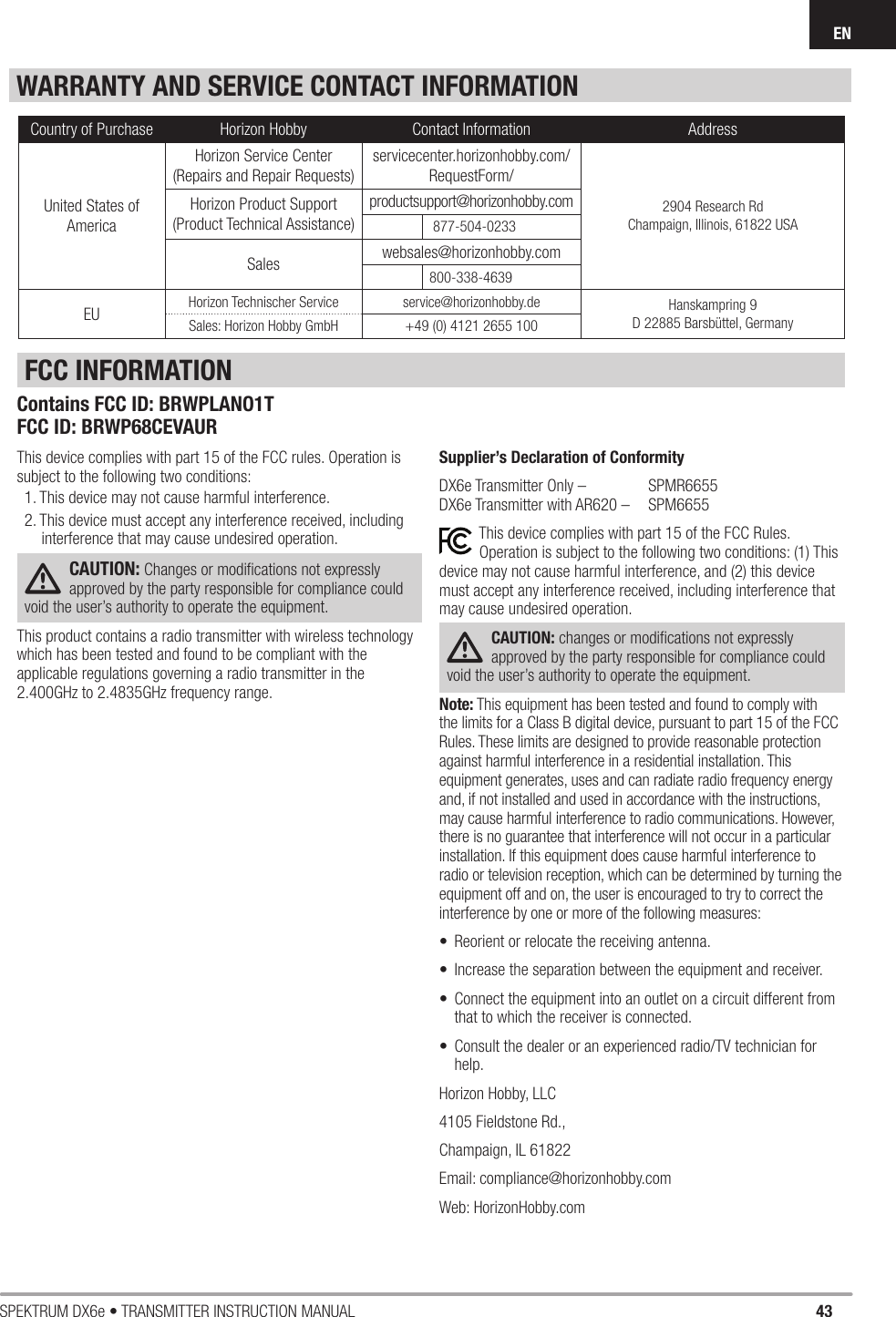 43SPEKTRUM DX6e • TRANSMITTER INSTRUCTION MANUALENWARRANTY AND SERVICE CONTACT INFORMATIONThis device complies with part 15 of the FCC rules. Operation is subject to the following two conditions: 1. This device may not cause harmful interference.2. This device must accept any interference received, including interference that may cause undesired operation.CAUTION: Changes or modiﬁ cations not expressly approved by the party responsible for compliance could void the user’s authority to operate the equipment.This product contains a radio transmitter with wireless technology which has been tested and found to be compliant with the applicable regulations governing a radio transmitter in the 2.400GHz to 2.4835GHz frequency range.Supplier’s Declaration of ConformityDX6e Transmitter Only –   SPMR6655 DX6e Transmitter with AR620 –   SPM6655This device complies with part 15 of the FCC Rules. Operation is subject to the following two conditions: (1) This device may not cause harmful interference, and (2) this device must accept any interference received, including interference that may cause undesired operation.CAUTION: changes or modiﬁ cations not expressly approved by the party responsible for compliance could void the user’s authority to operate the equipment.Note: This equipment has been tested and found to comply with the limits for a Class B digital device, pursuant to part 15 of the FCC Rules. These limits are designed to provide reasonable protection against harmful interference in a residential installation. This equipment generates, uses and can radiate radio frequency energy and, if not installed and used in accordance with the instructions, may cause harmful interference to radio communications. However, there is no guarantee that interference will not occur in a particular installation. If this equipment does cause harmful interference to radio or television reception, which can be determined by turning the equipment off and on, the user is encouraged to try to correct the interference by one or more of the following measures:•  Reorient or relocate the receiving antenna.•  Increase the separation between the equipment and receiver.•  Connect the equipment into an outlet on a circuit different from that to which the receiver is connected.•  Consult the dealer or an experienced radio/TV technician for help.Horizon Hobby, LLC 4105 Fieldstone Rd.,Champaign, IL 61822Email: compliance@horizonhobby.comWeb: HorizonHobby.comFCC INFORMATIONCountry of Purchase Horizon Hobby Contact Information AddressUnited States of AmericaHorizon Service Center(Repairs and Repair Requests) servicecenter.horizonhobby.com/RequestForm/2904 Research Rd Champaign, Illinois, 61822 USAHorizon Product Support(Product Technical Assistance)productsupport@horizonhobby.com 877-504-0233Sales websales@horizonhobby.com800-338-4639EU Horizon Technischer Service service@horizonhobby.de Hanskampring 9D 22885 Barsbüttel, GermanySales: Horizon Hobby GmbH +49 (0) 4121 2655 100Contains FCC ID: BRWPLANO1TFCC ID: BRWP68CEVAUR