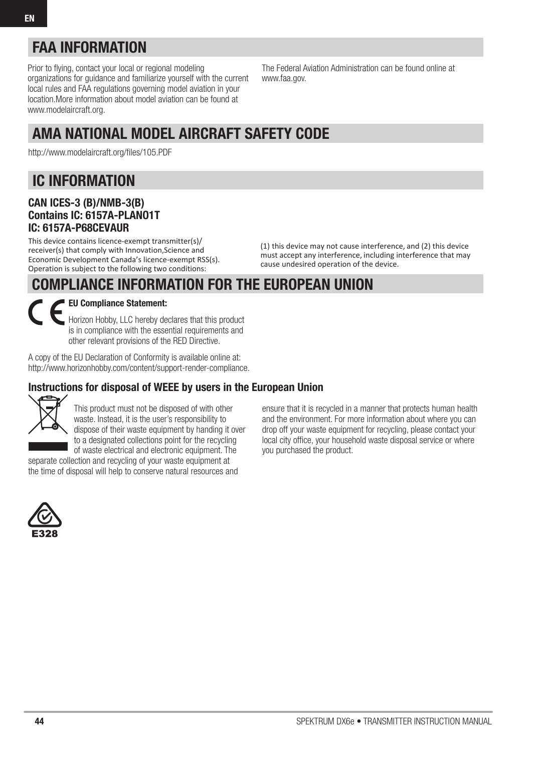 44 SPEKTRUM DX6e • TRANSMITTER INSTRUCTION MANUALENCOMPLIANCE INFORMATION FOR THE EUROPEAN UNION(1) this device may not cause interference, and (2) this device must accept any interference, including interference that may cause undesired operation of the device.IC INFORMATIONCAN ICES-3 (B)/NMB-3(B)Contains IC: 6157A-PLANO1TIC: 6157A-P68CEVAURThis device contains licence-exempt transmitter(s)/receiver(s) that comply with Innovation,Science and Economic Development Canada’s licence-exempt RSS(s). Operation is subject to the following two conditions:AMA NATIONAL MODEL AIRCRAFT SAFETY CODEhttp://www.modelaircraft.org/ﬁ les/105.PDFFAA INFORMATIONPrior to ﬂ ying, contact your local or regional modeling organizations for guidance and familiarize yourself with the current local rules and FAA regulations governing model aviation in your location.More information about model aviation can be found atwww.modelaircraft.org.The Federal Aviation Administration can be found online atwww.faa.gov.Instructions for disposal of WEEE by users in the European UnionThis product must not be disposed of with other waste. Instead, it is the user’s responsibility to dispose of their waste equipment by handing it over to a designated collections point for the recycling of waste electrical and electronic equipment. The separate collection and recycling of your waste equipment at the time of disposal will help to conserve natural resources and ensure that it is recycled in a manner that protects human health and the environment. For more information about where you can drop off your waste equipment for recycling, please contact your local city ofﬁ ce, your household waste disposal service or where you purchased the product.EU Compliance Statement: Horizon Hobby, LLC hereby declares that this product is in compliance with the essential requirements and other relevant provisions of the RED Directive. A copy of the EU Declaration of Conformity is available online at:http://www.horizonhobby.com/content/support-render-compliance.