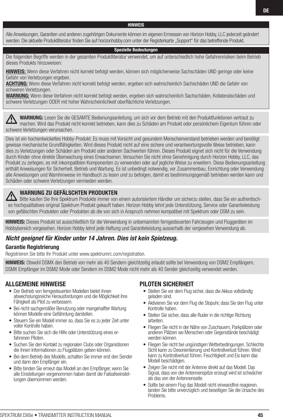 45SPEKTRUM DX6e • TRANSMITTER INSTRUCTION MANUALDEWARNUNG: Lesen Sie die GESAMTE Bedienungsanleitung, um sich vor dem Betrieb mit den Produktfunktionen vertraut zu machen. Wird das Produkt nicht korrekt betrieben, kann dies zu Schäden am Produkt oder persönlichem Eigentum führen oder schwere Verletzungen verursachen.Dies ist ein hochentwickeltes Hobby-Produkt. Es muss mit Vorsicht und gesundem Menschenverstand betrieben werden und benötigt gewisse mechanische Grundfähigkeiten. Wird dieses Produkt nicht auf eine sichere und verantwortungsvolle Weise betrieben, kann dies zu Verletzungen oder Schäden am Produkt oder anderen Sachwerten führen. Dieses Produkt eignet sich nicht für die Verwendung durch Kinder ohne direkte Überwachung eines Erwachsenen. Versuchen Sie nicht ohne Genehmigung durch Horizon Hobby, LLC, das Produkt zu zerlegen, es mit inkompatiblen Komponenten zu verwenden oder auf jegliche Weise zu erweitern. Diese Bedienungsanleitung enthält Anweisungen für Sicherheit, Betrieb und Wartung. Es ist unbedingt notwendig, vor Zusammenbau, Einrichtung oder Verwendung alle Anweisungen und Warnhinweise im Handbuch zu lesen und zu befolgen, damit es bestimmungsgemäß betrieben werden kann und Schäden oder schwere Verletzungen vermieden werden.WARNUNG ZU GEFÄLSCHTEN PRODUKTEN Bitte kaufen Sie Ihre Spektrum Produkte immer von einem autorisiertem Händler um sicherzu stellen, dass Sie ein authentisch-es hochqualitatives original Spektrum Produkt gekauft haben. Horizon Hobby lehnt jede Unterstützung, Service oder Garantieleistung von gefälschten Produkten oder Produkten ab die von sich in Anspruch nehmen kompatibel mit Spektrum oder DSM zu sein.HINWEIS: Dieses Produkt ist ausschließlich für die Verwendung in unbemannten ferngesteuerten Fahrzeugen und Fluggeräten im Hobbybereich vorgesehen. Horizon Hobby lehnt jede Haftung und Garantieleistung ausserhalb der vorgesehen Verwendung ab.Nicht geeignet für Kinder unter 14 Jahren. Dies ist kein Spielzeug.Garantie RegistrierungRegistrieren Sie bitte Ihr Produkt unter www.spektrumrc.com/registration.HINWEIS: Obwohl DSMX den Betrieb von mehr als 40 Sendern gleichtzeitig erlaubt sollte bei Verwendung von DSM2 Empfängern, DSMX Empfänger im DSM2 Mode oder Sendern im DSM2 Mode nicht mehr als 40 Sender gleichzeitig verwendet werden.ALLGEMEINE HINWEISE •  Der Betrieb von ferngesteuerten Modellen bietet ihnen abwechslungsreiche Herausfordungen und die Möglichkeit ihre Fähigkeit als Pilot zu verbessern.•  Bei nicht sachgemäßer Benutzung oder mangehalfter Wartung können Modelle eine Gefährdung darstellen.•  Steuern Sie ein Modell immer so, dass Sie es zu jeder Zeit unter voller Kontrolle haben.•  Bitte suchen Sie sich die Hilfe oder Unterstützung eines er-fahrenen Piloten.•  Suchen Sie den Kontakt zu regionalen Clubs oder Organistionen die ihnen Informationen zu Flugplätzen geben können.•  Bei dem Betrieb des Modells, schalten Sie immer erst den Sender und dann den Empfänger ein.•  Bitte binden Sie erneut das Modell an den Empfänger, wenn Sie alle Einstellungen vorgenommen haben damit die Failsafeeinstel-lungen übernommen werden.PILOTEN SICHERHEIT•  Stellen Sie vor dem Flug sicher, dass die Akkus vollständig geladen sind.•  Aktivieren Sie vor dem Flug die Stopuhr, dass Sie den Flug unter Kontrolle haben.•  Stellen Sie sicher, dass alle Ruder in die richtige Richtung arbeiten.•  Fliegen Sie nicht in der Nähe von Zuschauern, Parkplätzen oder anderen Plätzen wo Menschen oder Gegenstände beschädigt werden können.•  Fliegen Sie nicht bei ungünstigen Wetterbedingungen. Schlechte Sicht kann zu Desorientierung und Kontrollverlust führen. Wind kann zu Kontrollverlust führen. Feuchtigkeit und Eis kann das Modell beschädigen.•  Zeigen Sie nicht mit der Antenne direkt auf das Modell. Das Signal, dass von der Antennenspitze erzeugt wird ist schwächer als das von der Antennenseite.•  Sollte bei einem Flug das Modell nicht einwandfrei reagieren, landen Sie bitte unverzüglich und beseitigen Sie die Ursache des Problems.HINWEISAlle Anweisungen, Garantien und anderen zugehörigen Dokumente können im eigenen Ermessen von Horizon Hobby, LLC jederzeit geändert werden. Die aktuelle Produktliteratur ﬁ nden Sie auf horizonhobby.com unter der Registerkarte „Support“ für das betreffende Produkt.Spezielle BedeutungenDie folgenden Begriffe werden in der gesamten Produktliteratur verwendet, um auf unterschiedlich hohe Gefahrenrisiken beim Betrieb dieses Produkts hinzuweisen:HINWEIS: Wenn diese Verfahren nicht korrekt befolgt werden, können sich möglicherweise Sachschäden UND geringe oder keine Gefahr von Verletzungen ergeben.ACHTUNG: Wenn diese Verfahren nicht korrekt befolgt werden, ergeben sich wahrscheinlich Sachschäden UND die Gefahr von schweren Verletzungen.WARNUNG: Wenn diese Verfahren nicht korrekt befolgt werden, ergeben sich wahrscheinlich Sachschäden, Kollateralschäden und schwere Verletzungen ODER mit hoher Wahrscheinlichkeit oberﬂ ächliche Verletzungen.