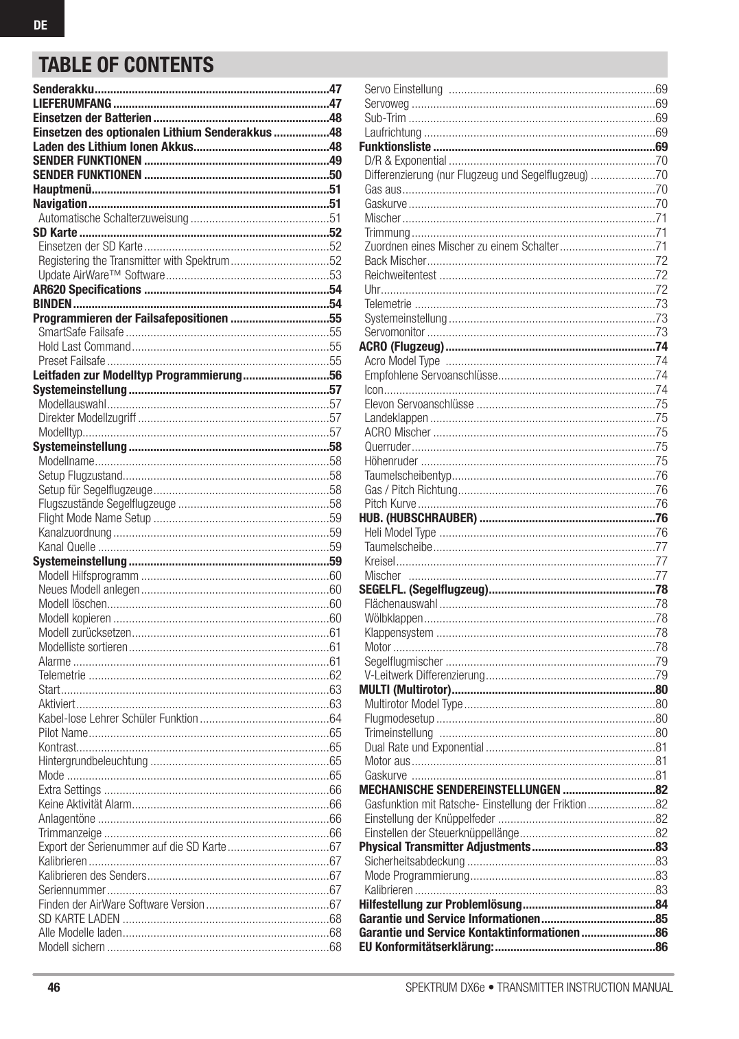 46 SPEKTRUM DX6e • TRANSMITTER INSTRUCTION MANUALDETABLE OF CONTENTSSenderakku ............................................................................47LIEFERUMFANG ......................................................................47Einsetzen der Batterien .........................................................48Einsetzen des optionalen Lithium Senderakkus ..................48Laden des Lithium Ionen Akkus ............................................48SENDER FUNKTIONEN ............................................................49SENDER FUNKTIONEN ............................................................50Hauptmenü .............................................................................51Navigation ..............................................................................51Automatische Schalterzuweisung .............................................51SD Karte .................................................................................52Einsetzen der SD Karte ............................................................52Registering the Transmitter with Spektrum ................................52Update AirWare™ Software .....................................................53AR620 Speciﬁ cations ............................................................54BINDEN ...................................................................................54Programmieren der Failsafepositionen ................................55SmartSafe Failsafe ..................................................................55Hold Last Command ................................................................55Preset Failsafe ........................................................................55Leitfaden zur Modelltyp Programmierung ............................56Systemeinstellung .................................................................57Modellauswahl ........................................................................57Direkter Modellzugriff ..............................................................57Modelltyp................................................................................57Systemeinstellung .................................................................58Modellname ............................................................................58Setup Flugzustand ...................................................................58Setup für Segelﬂ ugzeuge .........................................................58Flugszustände Segelﬂ ugzeuge .................................................58Flight Mode Name Setup .........................................................59Kanalzuordnung ......................................................................59Kanal Quelle ...........................................................................59Systemeinstellung .................................................................59Modell Hilfsprogramm .............................................................60Neues Modell anlegen .............................................................60Modell löschen ........................................................................60Modell kopieren ......................................................................60Modell zurücksetzen ................................................................61Modelliste sortieren .................................................................61Alarme ...................................................................................61Telemetrie ..............................................................................62Start .......................................................................................63Aktiviert ..................................................................................63Kabel-lose Lehrer Schüler Funktion ..........................................64Pilot Name ..............................................................................65Kontrast..................................................................................65Hintergrundbeleuchtung ..........................................................65Mode .....................................................................................65Extra Settings .........................................................................66Keine Aktivität Alarm ................................................................66Anlagentöne ...........................................................................66Trimmanzeige .........................................................................66Export der Serienummer auf die SD Karte .................................67Kalibrieren ..............................................................................67Kalibrieren des Senders ...........................................................67Seriennummer ........................................................................67Finden der AirWare Software Version ........................................67SD KARTE LADEN ...................................................................68Alle Modelle laden ...................................................................68Modell sichern ........................................................................68Servo Einstellung  ...................................................................69Servoweg ...............................................................................69Sub-Trim ................................................................................69Laufrichtung ...........................................................................69Funktionsliste ........................................................................69D/R &amp; Exponential ...................................................................70Differenzierung (nur Flugzeug und Segelﬂ ugzeug) .....................70Gas aus ..................................................................................70Gaskurve ................................................................................70Mischer ..................................................................................71Trimmung ...............................................................................71Zuordnen eines Mischer zu einem Schalter ...............................71Back Mischer ..........................................................................72Reichweitentest ......................................................................72Uhr .........................................................................................72Telemetrie ..............................................................................73Systemeinstellung ...................................................................73Servomonitor ..........................................................................73ACRO (Flugzeug) ....................................................................74Acro Model Type  ....................................................................74Empfohlene Servoanschlüsse ...................................................74Icon ........................................................................................74Elevon Servoanschlüsse ..........................................................75Landeklappen .........................................................................75ACRO Mischer ........................................................................75Querruder ...............................................................................75Höhenruder ............................................................................75Taumelscheibentyp ..................................................................76Gas / Pitch Richtung ................................................................76Pitch Kurve .............................................................................76HUB. (HUBSCHRAUBER) .........................................................76Heli Model Type  ......................................................................76Taumelscheibe ........................................................................77Kreisel ....................................................................................77Mischer   ................................................................................77SEGELFL. (Segelﬂ ugzeug) ......................................................78Flächenauswahl ......................................................................78Wölbklappen ...........................................................................78Klappensystem .......................................................................78Motor .....................................................................................78Segelﬂ ugmischer ....................................................................79V-Leitwerk Differenzierung .......................................................79MULTI (Multirotor) ..................................................................80Multirotor Model Type ..............................................................80Flugmodesetup .......................................................................80Trimeinstellung  ......................................................................80Dual Rate und Exponential .......................................................81Motor aus ...............................................................................81Gaskurve  ...............................................................................81MECHANISCHE SENDEREINSTELLUNGEN ..............................82Gasfunktion mit Ratsche- Einstellung der Friktion ......................82Einstellung der Knüppelfeder ...................................................82Einstellen der Steuerknüppellänge ............................................82Physical Transmitter Adjustments ........................................83Sicherheitsabdeckung .............................................................83Mode Programmierung ............................................................83Kalibrieren ..............................................................................83Hilfestellung zur Problemlösung ...........................................84Garantie und Service Informationen .....................................85Garantie und Service Kontaktinformationen ........................86EU Konformitätserklärung: ....................................................86