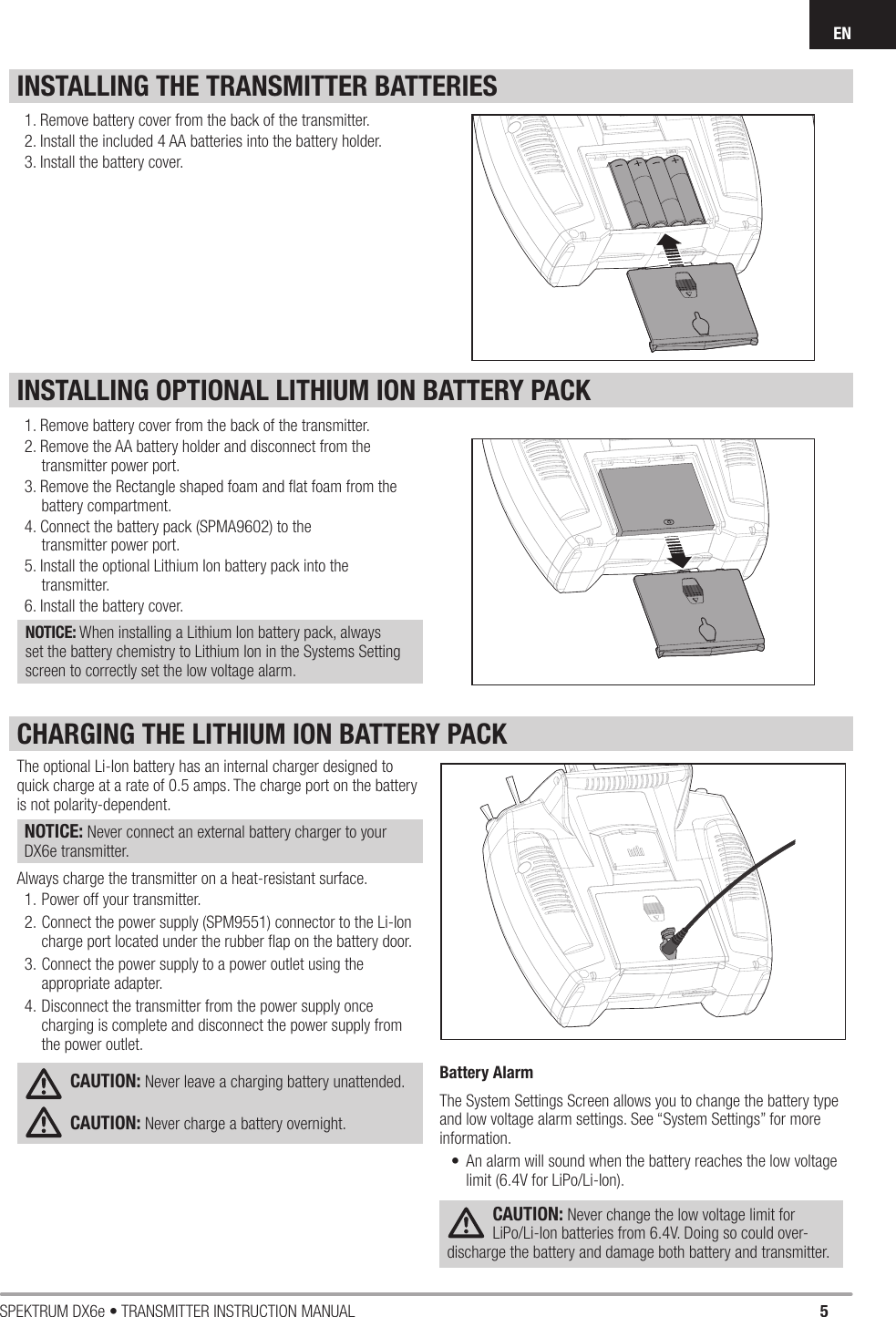 5SPEKTRUM DX6e • TRANSMITTER INSTRUCTION MANUALENINSTALLING OPTIONAL LITHIUM ION BATTERY PACKINSTALLING THE TRANSMITTER BATTERIES1. Remove battery cover from the back of the transmitter.2. Remove the AA battery holder and disconnect from the transmitter power port.3. Remove the Rectangle shaped foam and ﬂ at foam from the battery compartment.4. Connect the battery pack (SPMA9602) to the transmitter power port.5. Install the optional Lithium Ion battery pack into the transmitter.6. Install the battery cover.NOTICE: When installing a Lithium Ion battery pack, always set the battery chemistry to Lithium Ion in the Systems Setting screen to correctly set the low voltage alarm.1. Remove battery cover from the back of the transmitter.2. Install the included 4 AA batteries into the battery holder.3. Install the battery cover.The optional Li-Ion battery has an internal charger designed to quick charge at a rate of 0.5 amps. The charge port on the battery is not polarity-dependent. NOTICE: Never connect an external battery charger to your DX6e transmitter. Always charge the transmitter on a heat-resistant surface.1. Power off your transmitter. 2. Connect the power supply (SPM9551) connector to the Li-Ion charge port located under the rubber ﬂ ap on the battery door. 3. Connect the power supply to a power outlet using the appropriate adapter. 4. Disconnect the transmitter from the power supply once charging is complete and disconnect the power supply from the power outlet.CAUTION: Never leave a charging battery unattended.CAUTION: Never charge a battery overnight.Battery AlarmThe System Settings Screen allows you to change the battery type and low voltage alarm settings. See “System Settings” for more information.•  An alarm will sound when the battery reaches the low voltage limit (6.4V for LiPo/Li-Ion).CAUTION: Never change the low voltage limit for LiPo/Li-Ion batteries from 6.4V. Doing so could over-discharge the battery and damage both battery and transmitter.CHARGING THE LITHIUM ION BATTERY PACK
