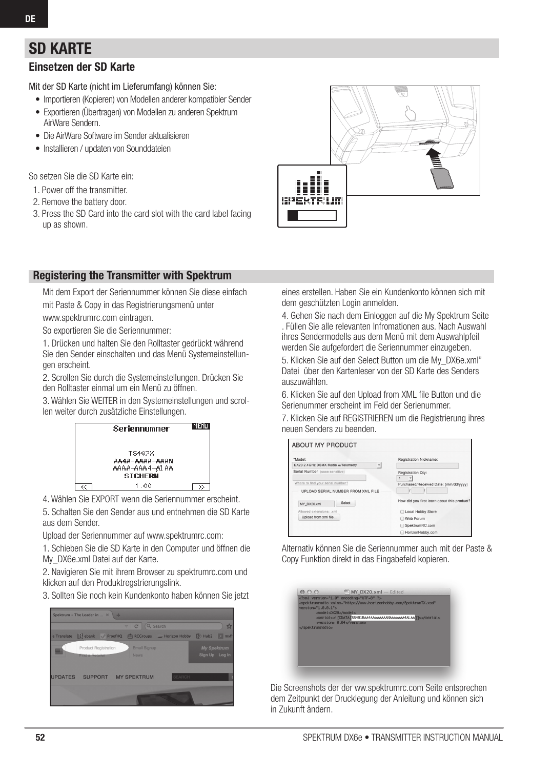 52 SPEKTRUM DX6e • TRANSMITTER INSTRUCTION MANUALDESD KARTEEinsetzen der SD KarteMit der SD Karte (nicht im Lieferumfang) können Sie:•  Importieren (Kopieren) von Modellen anderer kompatibler Sender•  Exportieren (Übertragen) von Modellen zu anderen Spektrum AirWare Sendern.•  Die AirWare Software im Sender aktualisieren •  Installieren / updaten von SounddateienSo setzen Sie die SD Karte ein:1. Power off the transmitter.2. Remove the battery door.3. Press the SD Card into the card slot with the card label facing up as shown.Registering the Transmitter with SpektrumMit dem Export der Seriennummer können Sie diese einfachmit Paste &amp; Copy in das Registrierungsmenü unter www.spektrumrc.com eintragen.So exportieren Sie die Seriennummer:1. Drücken und halten Sie den Rolltaster gedrückt während Sie den Sender einschalten und das Menü Systemeinstellun-gen erscheint.2. Scrollen Sie durch die Systemeinstellungen. Drücken Sie den Rolltaster einmal um ein Menü zu öffnen.3. Wählen Sie WEITER in den Systemeinstellungen und scrol-len weiter durch zusätzliche Einstellungen.4. Wählen Sie EXPORT wenn die Seriennummer erscheint.5. Schalten Sie den Sender aus und entnehmen die SD Karte aus dem Sender.Upload der Seriennummer auf www.spektrumrc.com:1. Schieben Sie die SD Karte in den Computer und öffnen die My_DX6e.xml Datei auf der Karte.2. Navigieren Sie mit ihrem Browser zu spektrumrc.com und klicken auf den Produktregstrierungslink.3. Sollten Sie noch kein Kundenkonto haben können Sie jetzt eines erstellen. Haben Sie ein Kundenkonto können sich mit dem geschützten Login anmelden.4. Gehen Sie nach dem Einloggen auf die My Spektrum Seite . Füllen Sie alle relevanten Infromationen aus. Nach Auswahl ihres Sendermodells aus dem Menü mit dem Auswahlpfeil werden Sie aufgefordert die Seriennummer einzugeben.5. Klicken Sie auf den Select Button um die My_DX6e.xml” Datei  über den Kartenleser von der SD Karte des Senders auszuwählen.6. Klicken Sie auf den Upload from XML ﬁ le Button und die Serienummer erscheint im Feld der Serienummer.7. Klicken Sie auf REGISTRIEREN um die Registrierung ihres neuen Senders zu beenden.Alternativ können Sie die Seriennummer auch mit der Paste &amp; Copy Funktion direkt in das Eingabefeld kopieren. Die Screenshots der der ww.spektrumrc.com Seite entsprechen dem Zeitpunkt der Drucklegung der Anleitung und können sich in Zukunft ändern. 