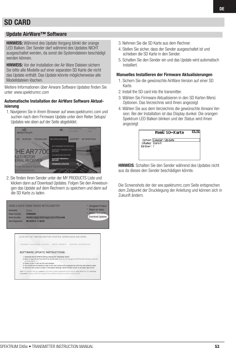 53SPEKTRUM DX6e • TRANSMITTER INSTRUCTION MANUALDEUpdate AirWare™ SoftwareHINWEIS: Während des Update Vorgang blinkt der orange LED Balken. Der Sender darf während des Updates NICHT ausgeschaltet werden, da sonst die Systemdateien beschädigt werden können.HINWEIS: Vor der Installation der Air Ware Dateien sichern Sie bitte alle Modelle auf einer separaten SD Karte die nicht das Update enthält. Das Update könnte möglicherweise alle Modelldateien löschen.Weitere Informationen über Airware Software Updates ﬁ nden Sie unter www.spektrumrc.comAutomatische Installation der AirWare Software Aktual-isierung1. Navigieren Sie in ihrem Browser auf www.spektrumrc.com und suchen nach dem Firmware Update unter dem Reiter Setups/ Updates wie oben auf der Seite abgebildet.2. Sie ﬁ nden ihren Sender unter der MY PRODUCTS Liste und klicken dann auf Download Updates. Folgen Sie den Anweisun-gen das Update auf dem Rechnern zu speichern und dann auf die SD Karte zu laden.3. Nehmen Sie die SD Karte aus dem Rechner.4. Stellen Sie sicher, dass der Sender ausgeschaltet ist und schieben die SD Karte in den Sender. 5. Schalten Sie den Sender ein und das Update wird automatisch installiert. Manuelles Installieren der Firmware Aktualisierungen1. Sichern Sie die gewünschte AirWare Version auf einer SD Karte.2. Install the SD card into the transmitter.3. Wählen Sie Firmware Aktualisieren in den SD Karten Menü Op tionen. Das Verzeichnis wird ihnen angezeigt4. Wählen Sie aus dem Verzeichnis die gewünschte Airware Ver-sion. Bei der Installation ist das Display dunkel. Die orangen Spektrum LED Balken blinken und der Status wird ihnen angezeigtHINWEIS: Schalten Sie den Sender während des Updates nicht aus da dieses den Sender beschädigen könnte.Die Screenshots der der ww.spektrumrc.com Seite entsprechen dem Zeitpunkt der Drucklegung der Anleitung und können sich in Zukunft ändern. SD CARD