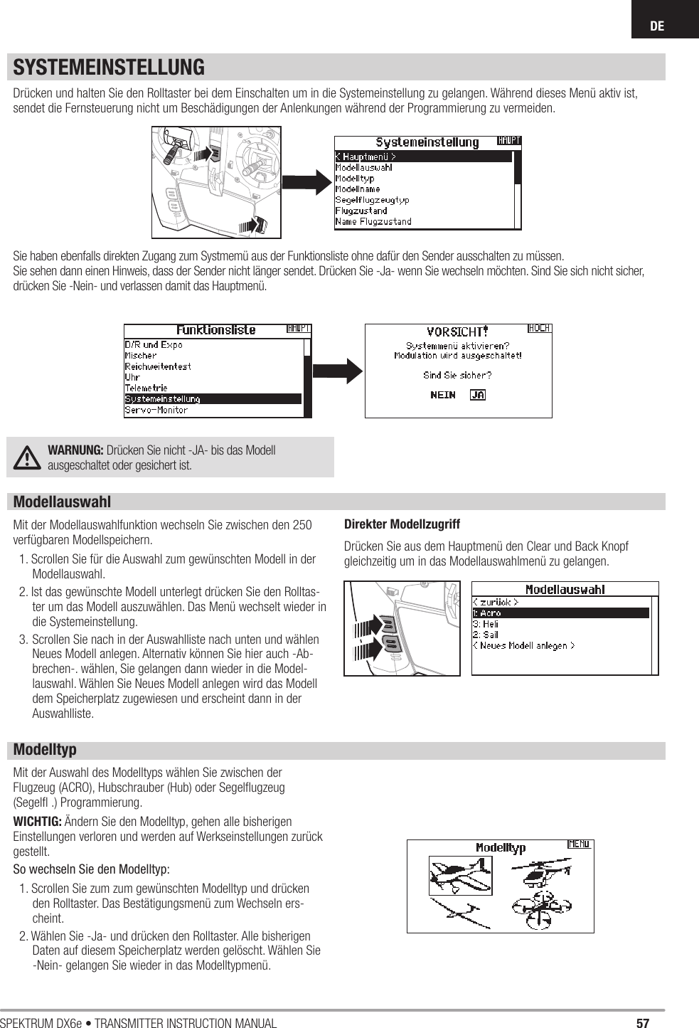 57SPEKTRUM DX6e • TRANSMITTER INSTRUCTION MANUALDEDrücken und halten Sie den Rolltaster bei dem Einschalten um in die Systemeinstellung zu gelangen. Während dieses Menü aktiv ist, sendet die Fernsteuerung nicht um Beschädigungen der Anlenkungen während der Programmierung zu vermeiden. Sie haben ebenfalls direkten Zugang zum Systmemü aus der Funktionsliste ohne dafür den Sender ausschalten zu müssen. Sie sehen dann einen Hinweis, dass der Sender nicht länger sendet. Drücken Sie -Ja- wenn Sie wechseln möchten. Sind Sie sich nicht sicher, drücken Sie -Nein- und verlassen damit das Hauptmenü. WARNUNG: Drücken Sie nicht -JA- bis das Modellausgeschaltet oder gesichert ist. ModellauswahlMit der Modellauswahlfunktion wechseln Sie zwischen den 250 verfügbaren Modellspeichern.1. Scrollen Sie für die Auswahl zum gewünschten Modell in der Modellauswahl.2. Ist das gewünschte Modell unterlegt drücken Sie den Rolltas-ter um das Modell auszuwählen. Das Menü wechselt wieder in die Systemeinstellung.3. Scrollen Sie nach in der Auswahlliste nach unten und wählen Neues Modell anlegen. Alternativ können Sie hier auch -Ab-brechen-. wählen, Sie gelangen dann wieder in die Model-lauswahl. Wählen Sie Neues Modell anlegen wird das Modell dem Speicherplatz zugewiesen und erscheint dann in der Auswahlliste.Direkter ModellzugriffDrücken Sie aus dem Hauptmenü den Clear und Back Knopf gleichzeitig um in das Modellauswahlmenü zu gelangen.SYSTEMEINSTELLUNGModelltypMit der Auswahl des Modelltyps wählen Sie zwischen der Flugzeug (ACRO), Hubschrauber (Hub) oder Segelﬂ ugzeug (Segelﬂ  .) Programmierung.WICHTIG: Ändern Sie den Modelltyp, gehen alle bisherigen Einstellungen verloren und werden auf Werkseinstellungen zurück gestellt.So wechseln Sie den Modelltyp:1. Scrollen Sie zum zum gewünschten Modelltyp und drücken den Rolltaster. Das Bestätigungsmenü zum Wechseln ers-cheint.2. Wählen Sie -Ja- und drücken den Rolltaster. Alle bisherigen Daten auf diesem Speicherplatz werden gelöscht. Wählen Sie -Nein- gelangen Sie wieder in das Modelltypmenü. 